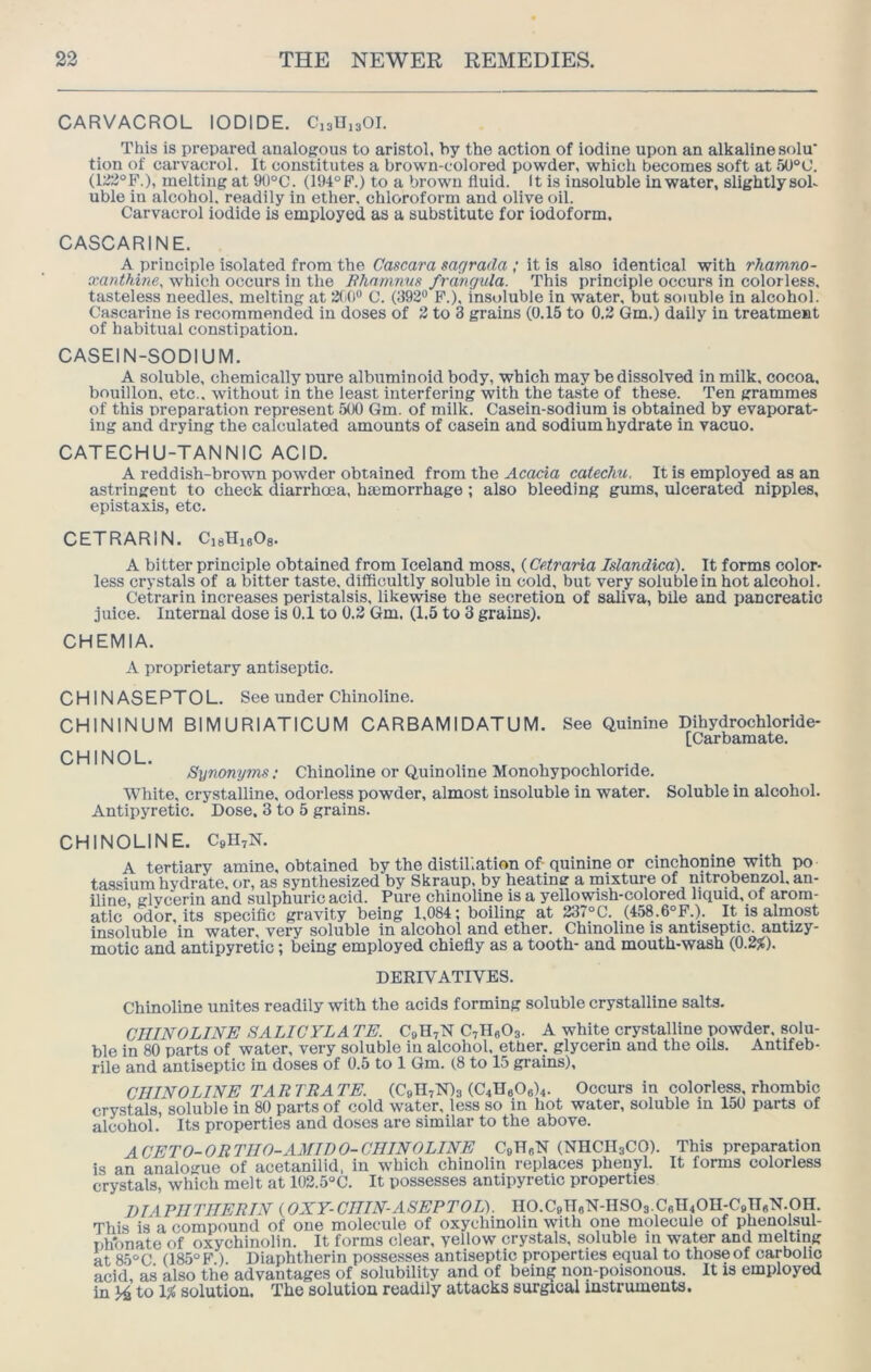 CARVACROL IODIDE. C13U13OI. This is prepared analogous to aristol, by the action of iodine upon an alkaline solu* tion of carvacrol. It constitutes a brown-colored powder, which becomes soft at 5U°0. (122°F.), melting at 90°C. (194° F.) to a brown fluid. It is insoluble in water, slightlysoL uble in alcohol, readily in ether, chloroform and olive oil. Carvacrol iodide is employed as a substitute for iodoform. CASCARINE. A principle isolated from the Cascara sar/rada ; it is also identical with rhamno- xanthine, which occurs in the Bhnmnus frdnrjula. This principle occurs in colorless, tasteless needles, melting at 3(4)“ C. (392® F.), insoluble in water, but soluble in alcohol. Cascarine is recommended in doses of 3 to 3 grains (0.15 to 0.2 Gm.) daily in treatment of habitual constipation. CASEIN-SODIUM. A soluble, chemically pure albuminoid body, which may be dissolved in milk, cocoa, bouillon, etc., without in the least interfering with the taste of these. Ten grammes of this preparation represent 500 Gm. of milk. Casein-sodium is obtained by evaporat- ing and drying the calculated amounts of casein and sodium hydrate in vacuo. CATECHU-TANNIC ACID. A reddish-brown powder obtained from the Acacia catechu. It is employed as an astringent to check diarrhoea, hmmorrhage ; also bleeding gums, ulcerated nipples, epistaxis, etc. CETRARIN. CisHieOa. A bitter principle obtained from Iceland moss, (Cetraria Islandica). It forms color- less crystals of a bitter taste, difficultly soluble in cold, but very soluble in hot alcohol. Cetrarin increases peristalsis, likewise the secretion of saliva, bile and pancreatic juice. Internal dose is 0.1 to 0,3 Gm. (1.5 to 3 grains). CHEMIA. A proprietary antiseptic. CHINASEPTOL. See under Chinoline. CHININUM BIMURIATICUM CARBAMIDATUM. See (Juinine Dihydrochloride- [Carbamate. Synonyms; Chinoline or Quinoline Monohypochloride. White, crystalline, odorless powder, almost insoluble in water. Soluble in alcohol. Antipyretic. Dose. 3 to 5 grains. CHINOLINE. C3II7N. A tertiary amine, obtained by the distillation of-quinine or cinchonine with po tassium hydrate, or, as synthesized by Skraup, by heating a mixture of mtrobenzol. an- iline, glvcerin and sulphuric acid. Pure chinoline is a yellowish-colored liquid, of arom- atic odor, its specific gravity being 1,084; boiling at 237°C. (458.6°F.). It is almost insoluble in water, very soluble in alcohol and ether. Chinoline is antiseptic, antizy- motic and antipyretic; being employed chiefly as a tooth- and mouth-wash (0.2^). DERIVATIVES. Chinoline unites readily with the acids forming soluble crystalline salts. CniNOLINE SALICYLA TE. C9H7N CyHgOa. A white crystalline powder, solu- ble in 80 parts of water, very soluble in alcohol, ether, glycerin and the oils. Antifeb- rile and antiseptic in doses of 0.5 to 1 Gm. (8 to 15 grains), CHINOLINE TARTRATE. (C9H7N)3 (C4Ha06)4. Occurs in colorless, rhombic crystals, soluble in 80 parts of cold water, less so in hot water, soluble in 150 parts of alcohol. Its properties and doses are similar to the above. ACETO-ORTIIO-AMIDO-CIIINOLINE C9H8N (NHCH3CO). This preparation is an analogue of acetanilld, in which chinolin replaces phenyl. It forms colorless crystals, which melt at 102.5°C. It possesses antipyretic properties DIAPIITIIERIN (OXY-CIIIN-ASEPTOL'). IIO.C9Tl6N-HSO3.C6H4On-C9ngN.pH. This is a compound of one molecule of oxychinolin with one molecule of phenolsul- phonate of oxychinolin. It forms clear, yellow crystals, soluble in water and melting at 85°C (185° F ). Diaphtlierin posse.sses antiseptic properties equal to those of carbolic acid, as also the advantages of solubility and of being non-poisonous. It is employed in 14 to 1^ solution. The solution readily attacks surgical instruments.
