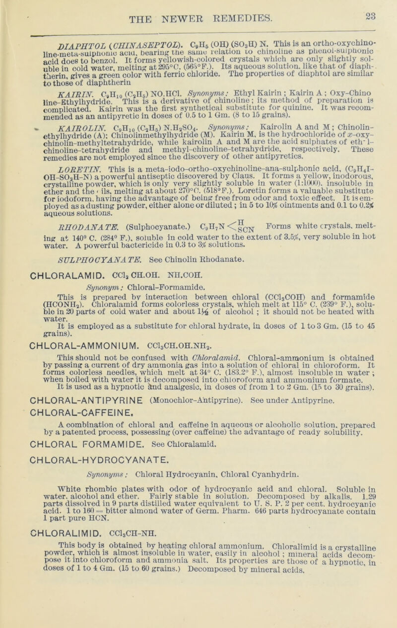 DIAFHTOL (GHINASEPTOL). CsHs (OH) (SO3H) N. This is an ortho-oxychmo- line-meta-sulpliouuj aciu. beariut? the same lelatiou to chinoliue as pheuol-suiphonic acid does to benzol. It forms yellowish-colored crystals which are only slightly sol- uble in cold water, melting at295®C. (56S°F.). Its aqueous solution, like that of diaph- therin, gives a green color with ferric chloride. The properties of diaphtol are similar to those of diaphtherin KAIRIN'. C»IIio (CsHb) NO.IICl. Synonyms: Ethyl Kairin ; Kairin A : Oxy-Chino line-Bthylhydride. This is a derivative of chinoline; its method of preparation is complicated. Kairin was the first synthetical substitute for quinine. It was recom- meniled as an antipyretic in doses of 0,5 to 1 Gm. (8 to 15 grains). «• KAIROLIN. CqHio (CaHs) N.II2SO4. Synonyms: Kairolin A and M; Chinolin- ethylhydride (A); Chinolinmethylhydride (M). Kairin M. is the hydrochloride of x-oxy- chinolin-methyltetrahydride, while kairolin A and M are the acid sulphates of etlr 1- chinoline-tetrahydride and methyl-chinoline-tetrahydride. respectively. These remedies are not employed since the discovery of other antipyretics. LORETIN. This is a meta-iodo-ortho-oxychinoline-ana-sulphonlc acid, (C9n4l- OH-SO3H-N) a powerful antiseptic discovered by Claus. It forms a yellow, inodorous, crystalline powder, which is only very slightly soluble in water (1:100(J). insoluble in ether and the < ils, melting at about 270°C. (518“P.). Loretin forms a valuable substitute for iodoform, having the advantage of being free from odor and toxic effect. It is em- ployed as a dusting powder, either alone or diluted; in 5 to 10^ ointments and 0.1 to 0.2j< aqueous solutions. RHODANATE. (Sulphocyanate.) CuH7N<gQ^ Forms white crystals, melt- ing at 140® C. (284® F.), soluble in cold water to the extent of 3.5^, very soluble in hot water. A powerful bactericide in 0.8 to 3s( solutions. SULPHOCYANA TE. See Chinolin Khodanate. CHLORALAMID. CCI3 CH.OH. NH.COH. Synonym; Chloral-Formamide. This is prepared by interaction between chloral (CCI3COH) and formamide (HCONHa). Chloralamid forms colorless crystals, which melt at 115° C. (239° F.), solu- ble in 20 parts of cold water and about IJ^ of alcohol ; it should not be heated with water. It is employed as a substitute for chloral hydrate, in doses of 1 to 3 Gm. (15 to 45 grains). CHLORAL-AMMONIUM. CCl3CH.OH.NH2. This should not be confused with Chloralamid. Chloral-ammonium is obtained by passing a current of dry ammonia gas into a solution of chloral in chloroform. It forms colorless needles, which melt at 34° C. (183.2° F.), almost insoluble in water ; when boiled with water it is decomposed into chloroform and ammonium formate. It is used as a hypnotic ind analgesic, in doses of from 1 to 2 Gm. (15 to 30 grains). C H LO RA L-A N TIP Y RIN E (Monochlor-A'ntipyrine). See under Antipyrine. CHLORAL-CAFFEINE. A combination of chloral and caffeine in aqueous or alcoholic solution, prepared by a patented process, possessing (over caffeine) the advantage of ready solubility. CHLORAL FORMAMIDE. See Chloralamid. CHLORAL-HYDROCYAN ATE. Synonyms: Chloral Hydrocyanin, Chloral Cyanhydrin. White rhombic plates with odor of hydrocyanic acid and chloral. Soluble in water, alcohol and ether. Fairly stable in solution. Decomposed by alkalis. 1.29 parts dissolved in 9 parts distilled water equivalent to U. S. P. 2 per cent, hydrocyanic acid. 1 to 11)0 = bitter almond water of Germ. Pharm. 646 parts hydrocyanate contain 1 part pure HCN. CHLORALIMID. CC^CH-NH. This body is obtained by heating chloral ammonium. Chloralimid is a crystalline powder, which is almost insoluble in water, easily in alcohol; mineral acids decom- pose it into chloroform and ammonia salt. Its properties are those of a hypnotic, in doses of 1 to 4 Gm. (15 to 60 grains.) Decomposed by mineral acids.