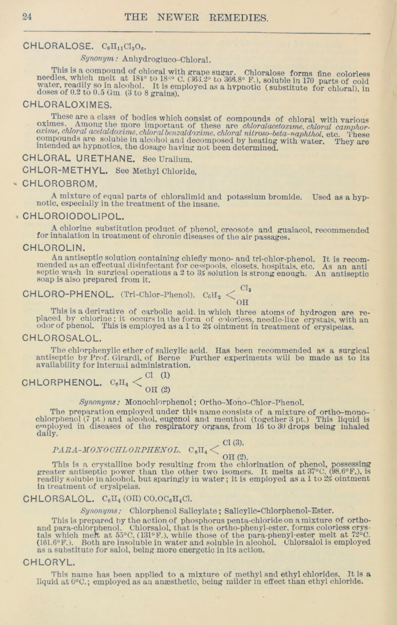 CHLORALOSE. CgHnClsO,. Synonym: Anhydrogluco-Chloral. CWoralose forms fine colorless needles, which melt fit 181° to 18-'° 0. (:56:i.2° to 368.8° P.), soluble in 170 parts of cold d^^sVffitXo^SGm^S (substitute for chloral), iu CHLORALOXIMES. _ These are a clap of bodies which consist of compounds of chloral with various oximes. Amoni'the more important of these are cMoralucetoxime. chloral camnhor- oxime, chloral acetaldoxime. chloral benzcUdoxime, cMorcU nitroso-beta-nanhthol, etc. These compounds are soluble in alcohol and decomposed by heating with water. They are intended as hypnotics, the dosage having not been determined. CHLORAL URETHANE. See Urailum. CHLOR-METHYL. See Methyl Chloride. CHLOROBROM. A mixture of equal parts of chloralimid and potassium bromide. Used as a hyp- notic, especially in the treatment of the insane. CHLOROIODOLIPOL. A chlorine substitution product of phenol, creosote and guaiacol, recommended for inhalation in treatment of chronic diseases of the air passages. CHLOROLIN. An antiseptic solution containing chiefly mono- and tri-chlor-phenol. It is recom- mended as an efifectiml disinfectant for cesspools, closets, hospitals, etc. As an anti septic wash in surgical onerations a 3 to ‘6% solution is strong enough. An antiseptic soap is also prepared from it. Clj CHLORO-PHENOL. (Tri-Chlor-Phenol). Cells <C! on This is a derivative of carbolic acid, in which three atoms of hydrogen are re- placed by chlorine ; it occurs in i he form of colorless, needle-liXe crystals, with an odor of phenol. This is employed as a 1 to 2^ ointment in treatment of erysipelas. CHLOROSALOL. The chlorphenylic ether of salicylic acid. Has been recommended as a surgical antiseptic by Prof. Girardi. of Berne Further experiments will be made as to its availability for internal administration. .Cl (1) CHLORPHENOL. 0*04 < OH (2) Synonyms; Monochlorphenol; Ortho-Mono-Chlor-Phenol. The preparation employed under this name consists of a mixture of ortho-mono- chlorphenol (7 pt) and alcohol, eugenol and menthol (together 3 pt.) This liquid is employed in diseases of the respiratory organs, from 16 to 3U drops being inhaled daily. . Cl (3). PARA-MOXO CEL ORPEENOL. C «H4 < OH (2). This is a crystalline body resulting from the chlorination of phenol, possessing greater antiseptic power than the other two isomers. It melts at 37°C. (98.6°F.), is readily soluble in alcohol, but sparingly iu water ; it is employed as a 1 to 2% ointment In treatment of erysipelas. CHLORSALOL. Cen4 (OH) CO.OC6H4CI. Synonyms; Chlorphenol Salicylate; Salicylic-Chlorphenol-Ester. This is prepared by the action of phosphorus penta-chloride on a mixture of ortho- and para-chlorphenol. Ohlorsalol, that is the ortho-phenyl-ester, forms colorless crys- tals which meft at 55°C. (131°P.), while those of the para-phenyl-ester melt at 72°C. (16l.6°F.). Both are insoluble in water and soluble in alcohol. Ohlorsalol is employed as a substitute for salol, being more energetic in its action. CHLORYL. This name has been applied to a mixture of methyl and ethyl chlorides. It is a liquid at 0°C.; employed as au anassthetic, being milder in effect than ethyl chloride.