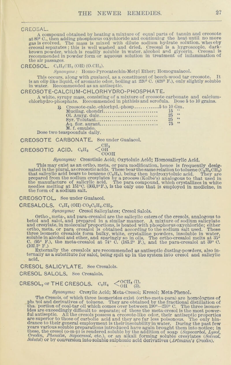 CREOSAL. A compouud obtained by heating a mixture of equal parts of tannin and creosote at 80® C., then adding phosphorus oxycliloride and continuing the heat until no more gas is evolved. The mass is mixed with dilute sodium hydrate solution, whereby creosal separates ; this is well washed and dried. Creosal is a hygroscopic, dark- brown powder, wliich is readily soluble in water, alcohol and glycerin. Creosal is recommended in powder form or aqueous solution in treatment of inflammation of the air passages. C R EOSO L. C0II3CII3 (OH) (O.CII3). Synonyms: IIomo-Pyrocatechiu-Metyl Ether; Ilomoguaiacol. Tills occui’s, along with guaiacol, as a constituent of beech-wood tar creosote. It is an oily-like liquid, of aromatic odor, boiling at 220® C. (428® F.), only slightly soluble in water. Kecommended as an antiseptic. CREOSOTE-CALCIUM-CHLORHYDRO-PHOSPHATE. A white, syrupy mass, consisting of a mixture of creosote carbonate and calcium- chlorhydro-phosphate. Kecommended in phthisis and scrofula. Dose 5 to 10 grains. Creosote-calc.-chlorhyd.-phosp 5 to 10 Gm. Mucilag. chondri 15 “ 01. Amyg. dulc 25 “ Syr. Tolutani 25 “ Aq. flor. aurant 75 “ M. f. emulsio. Dose two teaspoonfuls daily. CREOSOTE CARBONATE. See under Guaiacol. .CH3 CREOSOTIC ACID. CeHs <Oll coon Synonyms; Cresotinic Acid; Oxytoluic Acid; Homosalicylic Acid. This may exist as an ortho, meta, or para modification, hence is frequently desig- nated ill the plural, as creosotic acids. These bear the same relation to toluene (CeHsCHs) that salicylic acid bears to benzene (CgHg), being then hydroxytoluic acid. They are prepared from the sodium cresylates by a process (Kolbe’s) analogous to that used in the manufacture of salicylic acid. The para compound, which crystallizes in white needles melting at 151°C. (303.8°F.), is the only one that is employed in medicine, in the form of a sodium salt. CREOSOTOL. See under Guaiacol. CRESALOLS. C9H4 (OH) C02C6n4.CH3. Synonyms: Cresol Salicylates; Cresol Salols, Ortho-, meta-, and para-cresalol are the salicylic esters of the cresols, analogous to betol and salol, and prepared in a similar manner. A mixture of sodium salicylate and cresylate, in molecularT)roportions, is heated with phosphorus oxychloride; either ortho, meta, or para cresalol is obtained according to the sodium salt used. These three isomeric cresalols form bulky, white, crystalline powders, insoluble in water, soluble in alcohol and ether, and sparingly so in oils. The ortho-cresalol melts at 35“ C. (95° F.), the meta-cresalol at 74° C. (165.2° F.), and the para-cresalol at <^° C. (102.2° F.) Externally the cresalols are recommended as antiseptic dusting-powders, also in- ternally as a substitute for salol, being split up in the system into cresol and salicylic acid. CRESOL SALICYLATE. See Cresalols. CRESOL SALOLS. See Cresalols. C R ESO L, or T H E C R ESO LS. Cen4 < {3]; Synonyms; Cresylic Acid; Meta-Cresol; Kresol; Meta-Phenol. The Cresol-s, of which three isomerieles exist (ortho-meta-para) are homologues of phi nol and derivatives of toluene. They are obtained by the fractional distillation of tha. portion of coal-tar oil which comes over between 19U°—210° C. The three isomer- ides are exceedingly difficult to separate; of these the meta-cresol is the most power- ful antiseptic. All the cresols possess a creosote-like odor, their antiseptic properties are superior to those of carbolic acid and they are far less poisonous. The only hin- drance to their general employment is theirinsolubility in water. During the past few years various soluble preparations introduced have again brought them into notice; in these, the cresol (o-m-p) is rendered soluble by the addition of soap {Sapocarbol, Lysol, Creolin, Phenolin, Saimcresol, etc.), or an alkali forming soluble cresylates (Solved. Solutol) or by couversiou into soluble sulphonic acid derivatives {.Artmann's Creolin).
