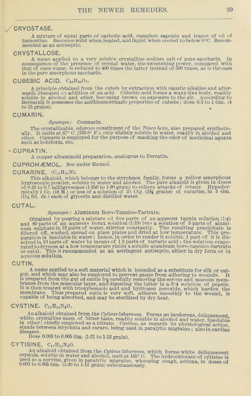 /CRYOSTASE. A mixture of equal parts of carbolic acid, camphor, saponin and traces of oil of turnentine. Becomes solid when heated, and liquid when cooled to below (J°C. Recom- mended as an antiseptic. CRYSTALLOSE, A name applied to a very soluble crystalline sodium salt of pure saccharin. In consequence of the presence of crystal water, the sweetening power, compared with that of cane sugar, is reduced to 4(K) times the latter instead of 500 times, as is the case in the pure amorphous saccharin. CUBEBIC ACID. CjgRaoOT* A principle obtained from the cubeb by extraction with caustic alkalies and after- ward.s liberated o i addition of an acid. Cubebic acid forms a waxy-liae body, readily soluble in alcohol and ether, becoming brown on exposure to the air. According to Bernatzik it possesses the antiblenuorrhagic properties of cubebs ; dose 0.3 to 1 Gm. (4 to 15 grains). , CUMARIN. Sytionym: Coumarin. The crystallizable, odorous constituent of the Tonca bean, also prepared synthetic- ally. It melts at 67° C. (152.6° P.). only slightly soluble in water, readily in alcohol and ether. Cumarin is employed for the purpose of masking the odor of medicinal agents such as iodoform, etc. - CUPRATIN. A copper albuminoid preparation, analogous to Ferratin. CUPROH/CMOL. See under Hmmol. CURARINE. (C18H35N). This alkaloid, which belongs to the strychnos family, forms a yellow amorphous hygroscopic powder, soluble in water and alcohol. The pure alkaloid is given in doses of 0.25 to 0.7 milligrammes (1-2.50 to 1-90 grain) to relieve attacks of tetany. Hypoder- mically 1 Co. (lb M.) or less of a solution of 25 Ctg. (3% grains) of curarine, in 5 Gm. dki fld. dr.) each of glycerin and distilled water. CUTAL, Synonym; Aluminum Boro-Tannico-Tartrate. Obtained by pouring a mixture o? live parts of an aqiieous tannin solution (1:4) and 80 parts of an aqueous borax solution (1:19) into a solution of 3 parts of alumi- num sulphate in 12 parts of water, stirring constantly. The resulting precipitate is filtered off, washed, spread on glass plates and dried at low temperature. This pre- paration is insoluble in water; hence, in order to render it soluble. 1 part of it is dis- solvecl in 10 parts of water by means of 1.2 parts of tartaric acid ; the solution evapo- rated to dryness at a low temperature yields a soluble aluminum boro-tannico-tartrate or cutal. This is recommended as an astringent antiseptic, either in dry form or in aqueous solution. CUTIN. A name applied to a soft material which is intended as a substitute for silk or cat- gut, and which may also be employed to prevent gauze from adhering to wounds, it is prepared from the gut of cattle bn carefully removing the serous and mucous mem- branes from the muscular layer, anil! digesting the latter ina2i'fi solution of pepsin. It is then treated with trioxybenzoic acid and hydrogen peroxide, which harden the membrane Thus prepared cutin is very soft, adheres smoothly to the wound, is capable of being absorbed, and may be sterilized by dry heat. CYSTINE. CiiHi4NaO. An alkaloid obtained front the Cytistia laburnum. Forms an inodorous, deliquescent whit^ crysta.lline mass, of bitter taste, readily soluble in alcohol and water, insoluble in eth^; chiefly employed as a nitrate. Cystine, as regards its physiological action st^^hs^netween strychnia and curare, being used in paralytic migraine ; also in cardiac Dose 0.003 to 0.005 Gm. a-21 to 1-12 grain). CYTISINE. CnUi4N20. An alkaloid obtained from Ihe Cytims laburnum, which forms white deliquescent crystals, soluble in water and alcohol, melt at 155« C. The hydrochlorate of cytisine is migraine, whooping cough, asthma, in doses of u.uud to 11.005 Gm. (1-20 to 1-12 grain) subcutaneously.