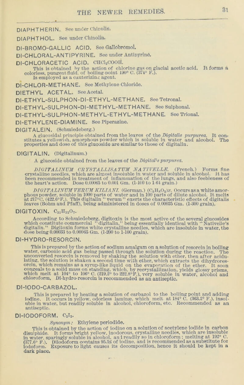 Si DIAPHTHERIN. See under Chinolln. DIAPHTHOL. See under Chinolm. DI-BROMO-GALLIC ACID. See Gallobromol. DI-CHLORAL-ANTI PYRINE. See under Antioyrind. DI-CHLORACETIC ACID. cncisCOOli. This is obtained by the action of chlorine pas on glacial acetic acid. It forms a colorless, pungent fluid, of boiling-point 190° C. (374° F.). Is employed as a cauterizing agent. DI-CHLOR-METHANE. See Methylene Chloride. DIETHYL ACETAL. See Acetal. DI-ETHYL-SULPHON-DI-ETHYL-METHANE. SeeTetronal. DI-ETHYL-SULPHON-DI-METHYL-METHANE. See Sulphonal. DI-ETHYL-SULPHON-METHYL-ETHYL-M ETHANE. SeeTrional. DI-ETHYLEN E-DIAMINE. See Piperazine. DIGITALEIN. (Schmiedeberg.) A glucosidal principle obtained from the leaves of the Digitalis purpurea. It con- stitutes a yellowish, amorphous powder which is soluble in water and alcohol. The properties and dose of this glucoside are similar to those of digitalln. DIGITALIN. (Digitalinum.) A glucoside obtained from the leaves of the Digital's purpurea. DIGITALINUM CEYSTALLISATUM NATIVELLE. (French.) Forms fine crystalline needles, which are almost insoluble in water and soluble in alcohol. Jt has been recommended in treatment of inflammation of the lungs, and also feebleness of the heart’s action. Dose U.flOOflS to 0.001 Gm. (1-iC O to 1-6 i grain.) DIGITALINUM VERUMKILIANI. (German.) (C6ll802)a:. Occurs as a white amor- phous powder, soluble in 1000 parts of water and in 100 parts of dilute alcohol. It melts at ;J17°C. (432.6°F.). This digitalin “ verum ” exerts the characteristic effects of digitalis leaves (Bohm and Pfaff), being administered in doses of 0.00025 Gm. (1-300 grain). DIGITOXIN. CaiUgaO,. According to Schmiedeberg, digitoxin is the most active of the several glucosides which constitute commercial “ digitalin,” being essentially identical with “Nativelle’s digitalin.” Digitoxin forms white crystalline needles, which are insoluble in water, the dose being 0.00033 to 0.00065 Gm. (1-200 to 1-100 grain). Dl-HYDRO-RESORCIN. This is prepared by the action of sodium amalgam on a solution of resorcin in boiling water, carbonic acid gas being passed through the solution during the reaction. The unconverted resorcin is removed by shaking the solution wkh ether, then after acidu- lating, the solution is shaken a second time with ether, which extracts the dihydrores- orcin. which remains as a syrup-like liquid on the evaporation of the ether. It soon congeals to a solid mass on standing, which, by recrystallization, yields glossy prisms, which melt at 104° to 106° C. (319.2° to 222.8°F.), very soluble in water, alcohol and chloroform. Di-hydro-resorcin is recommended as an antiseptic. Dl-IODO-CARBAZOL. This is prepared by heating a solution of carbazol to the boiling point and adding iodine. It occurs in yellow, odorless laminae, which melt at 184“ C. (363.2“ F.), insol- uble in water, but readily soluble in alcohol, chloroform, etc. liecommended as an antiseptic. DI-IODOFORM. C2T2. Synonym; Ethylene periodide. This is obtained by the action of iodine on a solution of acetylene iodide in carbon disulphide. It forms bright yellow, inodorous, crystalline needles, which are insoluble in water, sparingly soluble in alcohol, an i readily so in chloroform ; melting at 192° C. (377.6° F.). Diiodoform contains 95..5^ of iodine, and is recommended as a substitute for iodoform. Exposure to light causes its decomposition, hence it should be kept in a dark place.