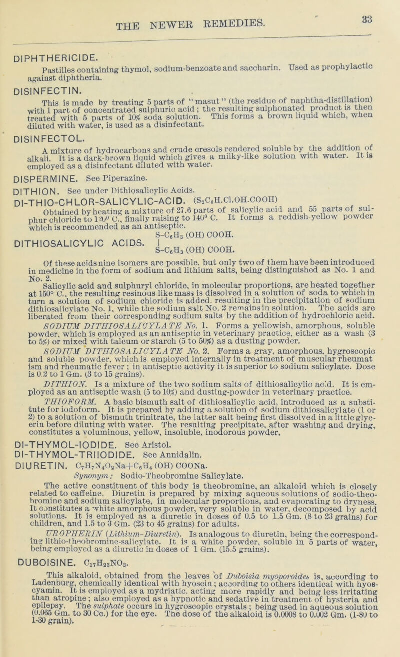 DIPHTHERICIDE. Pastilles contaming thymol, sodium-benzoate and saccharin. Used as prophylactic against diphtheria. DISINFECTIN, This is made by treatir with 1 part of concentrated treated with 5 parts of 10; diluted with water, is used as a disinfectant. g .5 parts of “masut” (the residue of naphtha-distillation) sulphuric acid ; the resulting sulphonated product is then ( soda solution. This forms a brown liquid which, when DISINFECTOL. A mixture of hydrocarbons and crude cresols rendered soluble by the addition of alkali. It is a dark-brown liquid which gives a milky-like solution with water. It is employed as a disinfectant diluted with water. dispermine. See Piperazine. DITHION. See under Dithiosalicylic Acids. DI-THIO-CHLOR-SALICYLIC-ACID, (S^CaH.Cl.OII.COOII) Obtained by heating a mixture of 27.6 parts of salicylic acid and 55 parts of sul- phur chloride to O., finally raising to 140“ C. It forms a reddish-yellow powder which is recommended as an antiseptic. S-CeUs (OH) COOH. DITHIOSALICYLIC ACIDS. I s-CgHs (OH) coon. Of these acids nine isomers are possible, but only two of them have been introduced in medicine in the form of sodium and lithium salts, being distinguished as No. 1 and No. 2. Salicylic acid and sulphuryl chloride, in molecular proportions, are heated together at 150° C., the resulting resinous like mass is dissolved in a solution of soda to which in turn a solution of sodium chloride is added, resulting in the precipitation of sodium dithiosalicylate No. 1, while the sodium salt No. 2 remains in solution. The acids are liberated from their corresponding sodium salts by the addition of hydrochloric acid. SODIUM DITFIIOSALIGTLATE Ko. 1. Forms a yellowish, amorphou.s, soluble powder, which is employed as an antiseptic in veterinary practice, either as a wash (3 to b%) or mixed with talcum or starch (5 to 5U}() as a dusting powder. SODIUM 'dithiosalicylate No. 3. Forms a gray, amorphous, hygroscopic and soluble powder, which is employed internally in treatment of muscular rheumat ism and rheumatic fever ; in antiseptic activity it is superior to sodium salicylate. Dose is 0.3 to 1 Gm. (3 to 15 grains). DITHION. Is a mixture of the two sodium salts of dithiosalicylic ac'.d. It is em- ployed as an antiseptic wash (5 to 10%) and dusting-powder in veterinary practice. THIOFORM. A basic bismuth salt of dithiosalicylic acid, introduced as a substi- tute for iodoform. It is prepared by adding a solution of sodium dithiosalicylate (1 or 2) to a solution of bismuth trinitrate, the latter salt being first dissolved in a little glyc- erin before diluting with water. The resulting precipitate, after washing and drying, constitutes a voluminous, yellow, insoluble, inodorous powder. Dl-THYMOL-IODIDE. See Aristol. DI-THYMOL-TRIIODIDE. See Annidalin. DIURETIN. C7ll7N402Na-l-C8H4 (OH) COONa. Synonym; Sodio-Theobromine Salicylate. The active constituent of this body is theobromine, an alkaloid which is closely related to caffeine. Diuretin is prepared by mixing aqueous solutions of sodio-theo- bromine and sodium salicylate, in molecular proportions, and evaporating to dryness. It constitutes a white amorphous powder, very soluble in water, decomposed by acid solutions. It is employed as a diuretic in doses of 0.5 to 1.5 Gm. (8 to 23 grains) for children, and 1.5 to 3 Gm. (23 to 45 grains) for adults. UROPHERIN {Lithium-Diuretin). Is analogous to diuretin, being the correspond- ing lithio-lheobromine-salicylate. It is a white powder, soluble in 5 parts of water, being employed as a diuretic in doses of 1 Gm. (15.5 grains). DUBOISINE. CiTHasNOg. This alkaloid, obtained from the leaves of Duboisia myoporoideb is, according to Ladenburg, chemically identical with hyosciu; according to others identical with hyos- cyamin. It is employed as a mydriatic, acting more rapidly and being less irritating than atropine; also employed as a hypnotic and sedative in treatment of hysteria and epilepsy. The sulphate occurs in hygroscopic crystals ; being used in aqueous solution (0.065 Gm. to 30 Cc.) for the eye. The dose of the alkaloid is 0.0008 to 0.002 Gm. (1-80 to 1-30 grain).