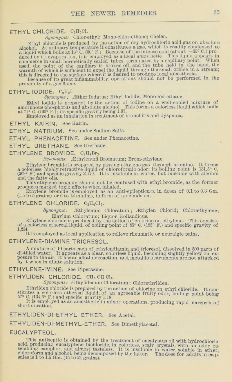 ETHYL CHLORIDE. CsHsCl. Synonyms; Cblor-ethyl; Mono-clilor-ethane; Chelen, Ethyl chloride is produced by the action of dry hydrochloric acid gas on absolute alcohol. At ordinary temperature it constitutes a gas, which is readily condensed to a liquid which boils at 1U“ C. (5U“ E.> Because of the intense cold (about —35“ C.) pro ■ duoed by its evaporation, it is employed as a local aiuesthetic This liquid aiipears in commerce in smalt hermetically sealed tubes, terminated by a capillary point. When used, the point of the capillary is broken off, and the tube held in the hand, the warmth of which is sufficient to expel the liquid through the small orifice in a stream; this is directed to the surface where it is desired to produce local anaesthesia. Because of its great fnflammability, operations should not be performed in the proximity of a gas flame. ETHYL IODIDE, CaHJ Synonyms ; ^ther lodatus; Ethyl Iodide; Mono-iod-ethane. Ethyl iodide is nrepared by the action of iodine on a well-cooled mixture of amorphous phosphorus and absolute alcohol. This forms a colorless liquid which boils at 71° O. (160° F.); its specific gravity being 1.97. Employed as an inhalation in treatment of bronchitis and dyspnoea. ETHYL KAIRIN. See Kairin. ETHYL NATRIUM. See under Sodium Salts. ETHYL PHENACETINE. See under Phenacetine. ETHYL URETHANE. See Urethane. ETHYLENE BROMIDE. C2H4Br2. Synonyms: iEthylenunl Bromatum; Brom-ethylene. Ethylene bromide is prepared by passing ethylene gas through bromine. It forms a colorless, highly refractive liquid of chloroformic odor; its boiling point is 131.5° O. (369° F.) and specific gravity 3.170. It is insoluble in water, but miscible with alcohol and the fatty oils. This ethylene bromide should not be confused with ethyl bromide, as the former produces marked toxic effects when inhaled. Ethylene bromide is employed as an anti-epilepticum. in doses of 0.1 to 0.3 Gm. (1.5 to 5 grains) or 6 to 13 minims, in form of an emulsion. ETHYLENE CHLORIDE. C2H4CI2. Synonyms: .dHthylenum Chloratum; ./Ethylen Chlorid; Chloraethylene; Elaylum Ohloratum; Liquor Hollandicus. Ethylene chloride is produced by the action of chlorine on ethylene. This consists of a colorless ethereal liquid, of boiling point of 85° C. (185° F.) and specific gravity of 1,254 It is employed as local application to relieve rheumatic or neuralgic pains. ETHYLENE-DIAMINE TRICRESOL. A mixture of 10 parts each of ethylendiamin and tricresol, dissolved in 500 parts of distilled water. It appears as a clear, colorless liquid, becoming slightly yellow on ex- Eosure to the air. It has an alkaline reaction, and metallic instruments are not attacked y it when in dilute solution. ETHYLENE-IMINE. See Piperazine. ETHYLIDEN CHLORIDE. CHa CH Clj. Synonyms; iEthylidenum Chloratum; Chlorethyliden. Ethyliden chloride is prepared by the action of chlorine on ethyl chloride. It con- stitutes a colorless ethereal liquid, of an agreeable fruity odor, boiling point being 57° C. (L34.6° F.) and specific gravity 1.18. It is employed as an anaesthetic in minor operations, producing rapid narcosis o f short duration. ETHYLIDEN-DI-ETHYL ETHER. See Acetal. ETHYLIDEN-DI-METHYL-ETHER. See Dimethylacetal. EUCALYPTEOL. This antiseptic is obtained by the treatment of eucalyptus oil with hydrochloric acid, producing eucalyptene bichloride, in colorless, scalv crystals, with an odor re- sembling camphor, and almost tasteless. It is insoluble in water, soluble in ether chloroform and alcohol, being decomposed by the latter. The dose for adults in ca n- sules IS 1 to 1.5 Gm. (15 to 24 grains).