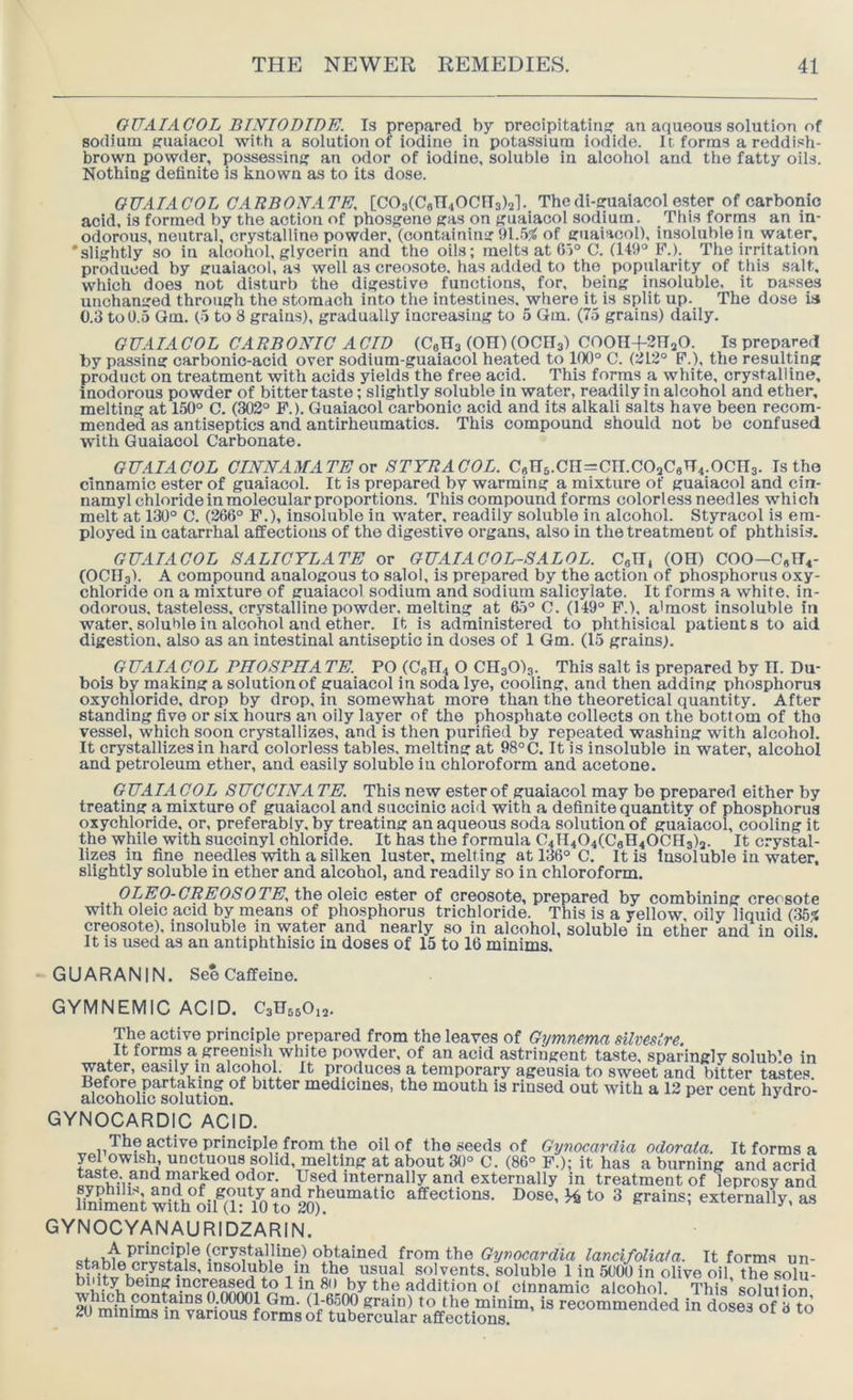 OUAIACOL BINIOBIDE. Is prepared by orecipitatin!? an aqueous solution of sodium Kuaiacol with a solution of iodine in potassium iodide. It forms a reddish- brown powder, possessinj? an odor of iodine, soluble in alcohol and tlie fatty oils. Nothing definite is known as to its dose. OUAIACOL CARBONATE, [C03(C8n40Cns)2]. Thedi-guaiacolester of carbonic acid, is formed by the action of phosgene gas on gualaool sodium. Tliis forms an in- odorous, neutral, crystalline powder, (containing 91.55( of guaiacol), insoluble in water, 'slightly so in alcohol, glycerin and the oils; melts at 6)° C. (149° B’.). The irritation produced by guaiacol, as well as creosote, has added to the popularity of this salt, which does not disturb the digestive functions, for, being insoluble, it nasses unchanged through the stomach into the intestines, where it is split up. The dose is C.3 to 0.5 Gm. (5 to 8 grains), gradually increasing to 5 Qm. (75 grains) daily. GUAIA COL CARBONIC A CID (CeHs (OH) (OCHa) COOH+SnaO. Is prepared by passing carbonic-acid over sodium-guaiacol heated to 100° C. (:112° P.), the resulting product on treatment with acids yields the free acid. This forms a white, crystalline, inodorous powder of bitter taste; slightly soluble in water, readily in alcohol and ether, melting at 150° C. (302° P.). Guaiacol carbonic acid and its alkali salts have been recom- mended as antiseptics and antirheumatics. This compound should not bo confused with Guaiacol Carbonate. OUAIACOL CnsnSFAMATE ov STYRACOL. C8n5.Cn=CII.C0aC6H4.0Cn3. Is the cinnamic ester of guaiacol. It is prepared by warming a mixture of guaiacol and cin- namyl chloride in molecular proportions. This compound forms colorless needles which melt at 130° C. (266° F.h insoluble in water, readily soluble in alcohol. Styracol is em- ployed in catarrhal affections of the digestive organs, also in the treatment of phthisis. GUAIACOL SALICYLATE or OUAIACOL-SALOL. CgG, (OH) COO-C«TT4- (OCIIs). A compound analogous to salol, is prepared by the action of phosphorus oxy- chloride on a mixture of guaiacol sodium and sodium salicylate. It forms a white, in- odorous, tasteless, crystalline powder, melting at 6.5° C. (149° P.), almost insoluble in water, soluble in alcohol and ether. It is administered to phthisical patients to aid digestion, also as an intestinal antiseptic in doses of 1 Gm. (15 grains). G UAIA COL PHOSPHA TE. PO (C«H4 O CHsOla. This salt is prepared by H. Du- bois by making a solution of guaiacol in soda lye, cooling, and then adding phosphorus oxychloride, drop by drop, in somewhat more than the theoretical quantity. After standing five or six hours an oily layer of the phosphate collects on the bottom of the vessel, which soon crystallizes, and is then purified by repeated washing with alcohol. It crystallizes in hard colorless tables, melting at 98°C. It is insoluble in water, alcohol and petroleum ether, and easily soluble in chloroform and acetone. GUAIA COL SUCCINA TE. This new ester of guaiacol may be prepared either by treating a mixture of guaiacol and succinic acid with a definite quantity of phosphorus oxychloride, or, preferably, by treating an aqueous soda solution of guaiacol. cooling it the while with succinyl chloride. It has the formula 0411404(0611400113)3. It crystal- lizes in fine needles with a silken luster, melting at 136° 0. It is Insoluble in water, slightly soluble in ether and alcohol, and readily so in chloroform. ,,.P^^,^^'^^^OSOTE. the oleic ester of creosote, prepared by combining creosote with oleic acid by means of phosphorus trichloride. This is a yellow oily liquid (35^ creosote), insoluble in water and nearly so in alcohol, soluble in ether and in oils It is used as an antiphthisic in doses of 15 to 16 minims. GUARANIN. See Caffeine. GYMNEMIC ACID. C3n560,3. The active principle prepared from the leaves of Gijmnema silvestre. It forms a greenish white powder, of an acid astringent taste, sparingly solub’e in water, easily in alcohol. It produces a temporary ageusia to sweet and bitter tastes. BefOTe partaking of bitter medicines, the mouth is rinsed out with a 12 per cent hvdro- alcoholic solution. ^ GYNOCARDIC ACID. The active principle from the oil of the seeds of Gynocarrlia odorata. It forms a yel owish, unctuous solid, melting at about 30° C. (86° P.); it has a burning and acrid taste, and marked odor. Used internally and externally in treatment of leprosy and bntaentwith^oim^^ affections. Dose, ^ to 3 grains; externally, as GYNOCYANAURIDZARIN. (®*’y-^talline) obtained from the Gymcardia lancifoliata. It forms un- in the usual solvents, soluble 1 in 5000 in olive oil, the solu- 1'a ®o by the addition of cinnamic alcohol. This solution grain) to the minim, is recommended in doses of 3 to 20 minims in various forms of tubercular affections.