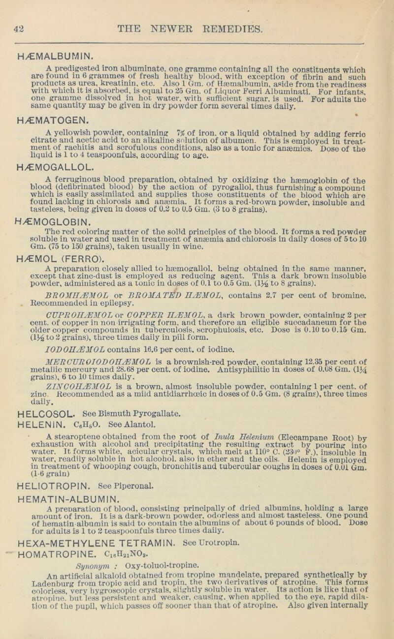 H/EMALBUMIN. A predigested iron albuminate, one gramme containing all the constituents which are found in 6 grammes of fresh healthy blood, with exception of fibrin and such products as urea, kreatinin. etc. Also 1 (im. of Hasmalbumin, aside from the readiness with which it is absorbed, is equal to 25 Gm. of Liquor Ferri Albuminati. For infants, one gramme dissolved in hot water, with sufficient sugar, is used. For adults the same quantity may be given in dry powder form several times daily. H/EMATOGEN. A yellowish powder, containing 7^ of iron, or a liquid obtained by adding ferric citrate and acetic acid to an alkaline solution of albumen. This is employed in treat- ment of rachitis and scrofulous conditions, also as a tonic for ansemics. Dose of the liquid is 1 to 4 teaspoonfuls, according to age. H/EMOGALLOL. A ferruginous blood preparation, obtained by oxidizing the haemoglobin of the blood (defibrinated blood) by the action of pyrogallol, thus furnishing a compound which is easily assimilated and supplies those constituents of the blood which are found lacking in chlorosis and anaemia. It forms a red-brown powder, insoluble and tasteless, being given in doses of 0.2 to 0.5 Gm. (3 to 8 grains). H/EMOGLOBIN. The red coloring matter of the solid principles of the blood. It forms a red powder soluble in water and used in treatment of anaemia and chlorosis in daily doses of 5 to 10 Gm. (75 to 150 grains), taken usually in wine. H/EMOL (FERRO). A preparation closely allied to haemogallol. being obtained in the same manner, except that zinc-dust is employed as reducing agent. This a dark brown insoluble powder, administered as a tonic in doses of 0.1 to 0.5 Gm. (1}4 to 8 grains). BUOMII^MOL or BROMAT^D n^MOL, contains 2.7 per cent of bromine. . Recommended in epilepsy. CUPROII^EMOL or COPPER IIAEMOL, a dark brown powder, containing 2 per cent, of copper in non irrigating form, and therefore an eligible succadaneum for the older copper compounds in tuberculosis, scrophuiosis, etc. Dose is 0.10 to 0.15 Gm. (114 to 2 grains), three times daily in pill form. IOBOIIjEATOL contains 16.6 per cent, of iodine. MERGTJROIODOIIAEMOL is a brownish-red powder, containing 12.35 per cent of metallic mercury and 28.68 per cent, of iodine. Antisyphilitic in doses of 0.08 Gm. (1>4 grains), 6 to 10 times daily, ZINCOIIJEMOL is a brown, almost insoluble powder, containing 1 per cent, of zinc. Recommended as a mild antidiarrhoeic in doses of 0.5 Gm. (8 grains), three times daily. HELCOSOL. See Bismuth Pyrogallate. HELEN IN. CeH^O, SeeAlantol. A stearoptene obtained from the root of Inula Ilelenium (Elecampane Root) by exhaustion with alcohol and precipitating the resulting extract by pouring into water. It forms white, acicular crystals, which melt at 110° C. (23d° F.), insoluble in water, readily soluble in hot alcohol, also in ether and the oils. Helenin is employed in treatment of whooping cough, bronchitis and tubercular coughs in doses of 0.01 Gm. (1-6 grain) HELIOTROPIN. See Piperonal. HEMATIN-ALBUMIN. A preparation of blood, consisting principally of dried albumins, holding a large amount of iron. It is a dark-brown powder, odorless and almost tasteless. One pound of heraatin albumin is said to contain the albumins of about 6 pounds of blood. Dose for adults is 1 to 2 teaspoonfuls three limes daily. HEXA-METHYLENE TETRAMIN. See Urotropin. HOMATROPINE. CieHaiNOs. Synonym ; Oxy-toluol-tropine, An artificial alkaloid obtained from tropine mandelate, prepared synthetically by Ladenburg from tropic acid and tropin, the two derivatives of atropine. This forms colorless very hygroscopic crystals, slightly soluble in water. Its action is like that of atropine.’but less persistent and weaker, causing, when applied to the eye, rapid dila- tion of the pupil, which passes off sooner than that of atropine. Also given internally