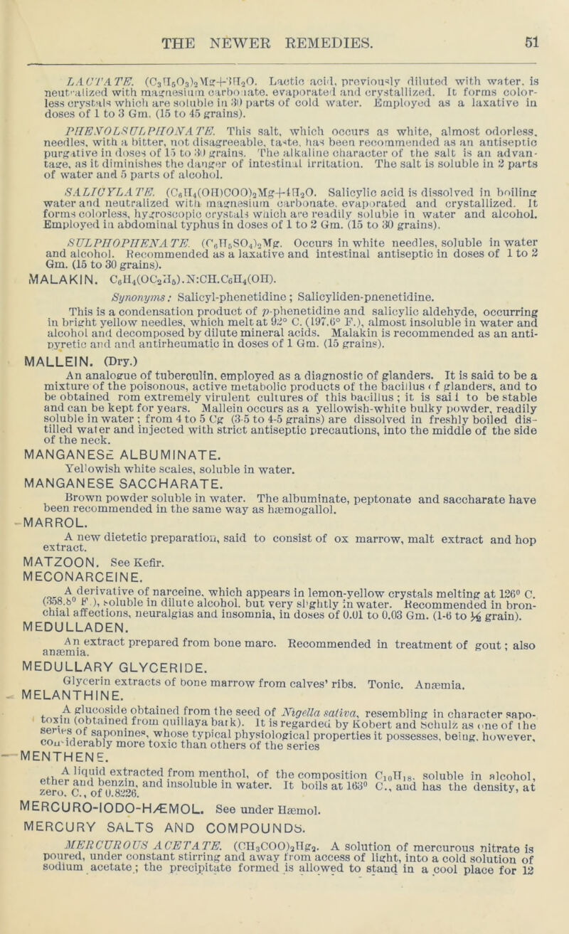 LACTATE. (03^1503)2Msr-f'UIaO. Lactic aci'l, proviou5l7 diluted with water, is neut'-alized with maituesiuin carbo late. evaporated and cry.stallized. It forms color- less crystals whicli are soluble iu dO parts of cold water. Employed as a laxative in doses of 1 to 3 Gm. ^5 to 45 grains). rnEyOLSSULPlION'ATE. This salt, which occurs as white, almost odorless, needles, with a bitter, not disagreeable, taste, has been recommended as an antiseptic purgative in doses of 1) to 30 grains. The alkaline character of the salt is an advan- tage. as it diminishes the danger of intestinal irritation. The salt is soluble in JJ parts of water and 5 parts of alcohol. S.iLWYLATE. (CBll4(OII)CO0)2Mg-j-in2O. Salicylic acid is dissolved in boiling water and neutralized with magnesium carbonate, evaporated and crystallized. It forms colorless, hygroscopic crystals wiiich are readily soluble in water and alcohol. Employed in abdominal typhus in doses of 1 to 2 Gm. (15 to 30 grains^ SULPHOPIIENATE. (rolTBS04)2'VTg. Occurs in white needles, soluble in water and alcohol. Recommended as a laxative and intestinal antiseptic in doses of 1 to 2 Gm. (15 to 30 grains). M A L A KIN. Cel^COCalls). N:CH. 0604(00). Si/nonyms; Salicyl-phenetidinc; Salicyliden-pnenetidine. This is a condensation product of ;?-phenetidine and salicylic aldehyde, occurring in bright yellow needles, which melt at 92° C. (197.0° F.), almost insoluble in water and alcohol and decomposed by dilute mineral acids. Malakin is recommended as an anti- pyretic and and antirheumatic in doses of 1 Gm. (15 grains). MALLEIN. (Dry.) An analogue of tuberculin, employed as a diagnostic of glanders. It is said to be a mixture of the poisonous, active metabolic products of the bacillus < f glanders, and to be obtained rom extremely virulent cultures of this bacillus ; it is sai 1 to be stable and can be kept for years. Malleiu occurs as a yellowish-white bulky j)owder, readily soluble in water : from 4 to 5 Cg (3-5 to 4-5 grains) are dissolved in freshly boiled dis- tilled water and injected with strict antiseptic itrecautions, into the middle of the side of the neck. MANGANESE ALBUMINATE. Yellowish white scales, soluble in water. MANGANESE SACCHARATE. Brown powder soluble in water. The albuminate, peptonate and saccharate have been recommended iu the same way as hasmogallol. -MARROL. A new dietetic preparatiou, said to consist of ox marrow, malt extract and hop extract. MATZOON. See Kefir. MECONARCEINE. narceine, which appears in lemon-yellow crystals melting at 126® C. (•loS.b F ), .'-oluble in dilute alcohol, but very sl'ghtly in water. Recommended in bron- chial affections, neuralgias and insomnia, in doses of 0.01 to 0.03 Gm. (1-6 to grain). MEDULLADEN. An extract prepared from bone marc. Recommended in treatment of gout - also anasmia. MEDULLARY GLYCERIDE. Glycerin extracts of bone marrow from calves’ ribs. Tonic. Amemia MELANTHINE. f 5 resembling incharactersapo- by Robert and Schulz as one of the ^ sapomnes, whose typical physiological properties it possesses, being, however, cou'iderably more toxic than others of the series MENTHENE. A liquid extracted from menthol, of the composition zero*^ c'”of 9*8°’^' ’'^soluble in water. It boils at 163® MERCURO-IODO-H/EMOL. See under Ilaemol. mercury salts AND COMPOUNDS. CioTlis- soluble in alcohol, C., and has the density, at MERCUROUS ACETATE, (CH3COO)2lIg2. A solution of mercurous nitrate is poured, under constant stirring and away from access of light, into a cold solution of sodium acetate; the precipitate formed is allowed to stand in a cool place for 12