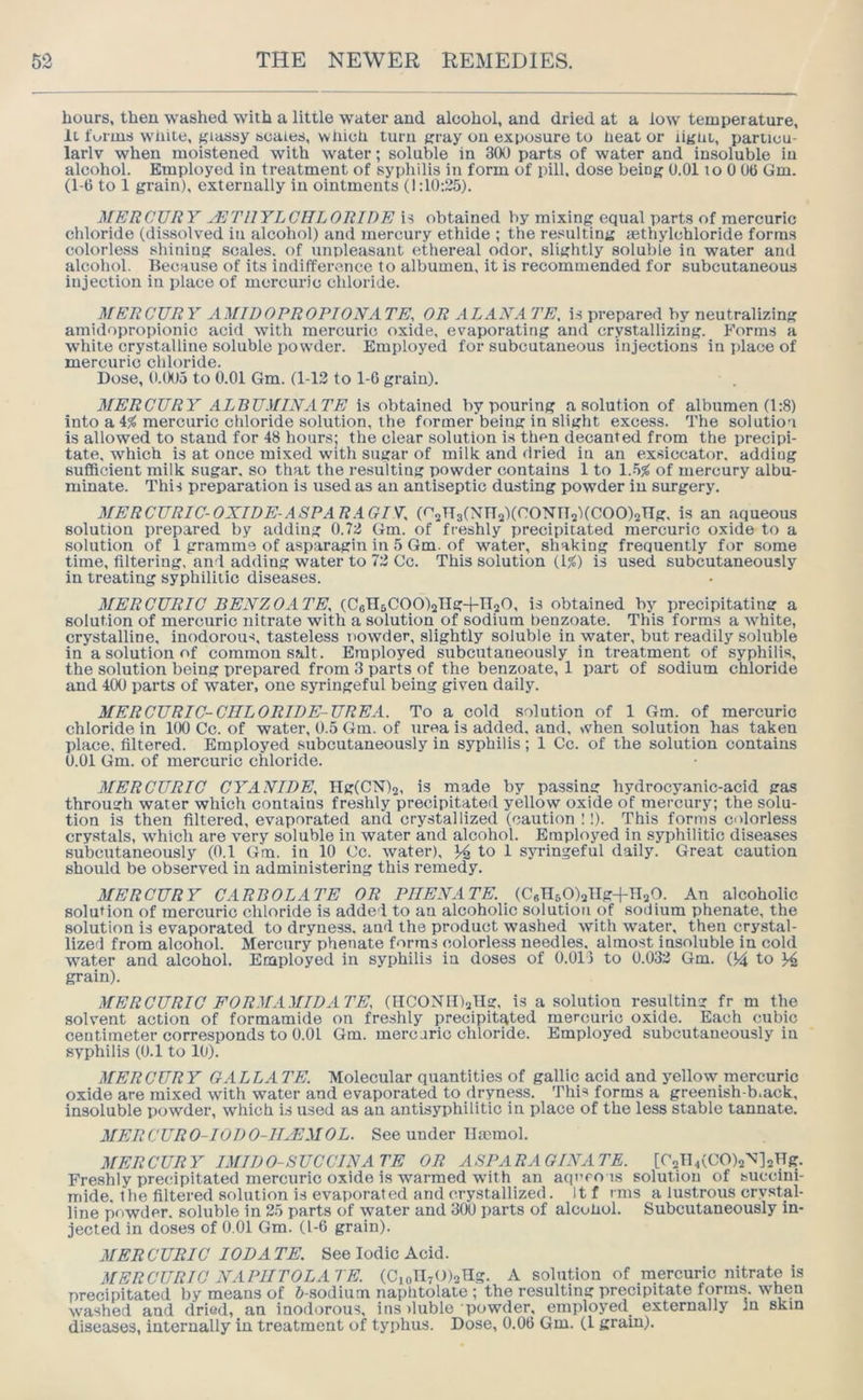 hours, then washed with a little water and alcohol, and dried at a low temperature, it forms while, f^iassy scales, which turu gray on exposure to neat or iigiit, particu- larlv when moistened with water; soluble in 300 parts of water and insoluble iu alcohol. Employed in treatment of syphilis in form of pill, dose being 0.01 to 0 06 Gm. (1-6 to 1 grain), externally in ointments (1:10:25). MERCURY JETllYLClILORIDE is obtained by mixing equal parts of mercuric chloride (dissolved in alcohol) and mercury ethide ; the re.«ulting aethylchloride forms colorless shining scales, of unpleasant ethereal odor, slightly soluble in water and alcohol. Because of its indifference to albumen, it is recommended for subcutaneous injection in place of mercuric chloride. MERCURY AMIDOPROPIONATE, OR ALAN ATE, i.s prepared by neutralizing amidopropionic acid with mercuric oxide, evaporating and crystallizing. Forms a white crystalline soluble powxler. Employed for subcutaneous injections in idace of mercuric chloride. Dose, D.(XJ5 to 0.01 Gm. (1-13 to 1-0 grain). MERCURY ALBUMINATE is obtained by pouring a solution of albumen (1:8) into a mercuric chloride solution, the former'being in slight excess. The solution is allowed to stand for 48 hours; the clear solution is then decanted from the precipi- tate, which is at once mixed with sugar of milk and flried in an exsiccator, adding sufficient milk sugar, so that the resulting powder contains 1 to of mercury albu- minate. This preparation is used as an antiseptic dusting powder in surgery. MERCURIC-OXIDE-ASPARAGTV, (r’sHslNnsXr’ONIIsXCOOjang. is an aqueous solution prepared by adding 0.72 Gm. of freshly precipitated mercuric oxide to a solution of 1 gramme of asparagin in 5 Gm. of water, shaking frequently for some time, filtering, and adding water to 72 Cc. This solution (1)5) is used subcutaneously in treating syphilitic diseases. MERCURIC BENZOATE, (CsTIsCOOljIIg-fnsO, is obtained by precipitating a solution of mercuric nitrate with a solution of sodium benzoate. This forms a white, crystalline, inodorous, tasteless nowder, slightly soluble iu water, but readily soluble in a solution of common salt. Employed subcutaneously in treatment of syphilis, the solution being prepared from 3 parts of the benzoate, 1 part of sodium chloride and 400 parts of water, one syringeful being given daily. MERCURIC-CIILORIDE-UREA. To a cold solution of 1 Gm. of mercuric chloride in 100 Cc. of water, 0.5 Gm. of urea is added, and, vvhen solution has taken place, filtered. Employed subcutaneously in syphilis; 1 Cc. of the solution contains 0.01 Gm. of mercuric chloride. MERCURIC CYANIDE, Hg(CN)2, is made by passing hydrocyanic-acid gas through water which contains freshly precipitated yellow oxide of mercury; the solu- tion is then filtered, evaporated and crystallized (caution !!). This forms colorless crystals, which are very soluble in water and alcohol. Employed in syphilitic diseases subcutaneously (0.1 Gm. in 10 Cc. water), to 1 syringeful daily. Great caution should be observed iu administering this remedy. MERCURY CARBOLATE OR PIIENATE, (CsTlsOlang+HaO. An alcoholic solution of mercuric chloride is added to an alcoholic solution of sodium phenate, the solution is evaporated to dryness, and the product washed with water, then crystal- lized from alcohol. Mercury phenate forms colorless needles, almost insoluble in cold water and alcohol. Employed in syphilis in doses of 0.013 to 0.032 Gm. 04 to grain). MERCURIC FORMAMIDATE, (IICONlDaHg, is a solution resulting fr m the solvent action of formamide on freshly precipitated mercuric oxide. Each cubic centimeter corresponds to 0.01 Gm. mercuric chloride. Employed subcutaneously in syphilis (0.1 to 10). MERCURY GALLA TE. Molecular quantities of gallic acid and jmllow mercuric oxide are mixed with water and evaporated to dryness. This forms a greenish-b.ack, insoluble powder, which is used as an antisyphilitic in place of the less stable tannate. MERCURO-IODO-IEEMOL. See under TImmol. MERCURY IMIDO-SUCCINATE OR ASPARAGINATE. [^2TI4(CO)2^’]2Hg. Freshly precipitated mercuric oxide is warmed with an aqero is solution of succini- mide. the filtered solution is evaporated and crystallized. it f mis a lustrous crystal- line powder, soluble in 25 parts of water and 3(X) parts of alcoUol. Subcutaneously in- jected in doses of 0.01 Gm. (1-6 grain). MERCURIO lODA TE. See Iodic Acid. MERCURIC NAPIITOLATE. (C,on70)2Hg. A solution of mercuric nitrate is precipitated by means of 6-sodium naphtolate ; the resulting precipitate forms, when washed and dried, an inodorous, ins iluble powder, employed externally in skin diseases, internally in treatment of typhus. Dose, 0.06 Gm. (1 gram).