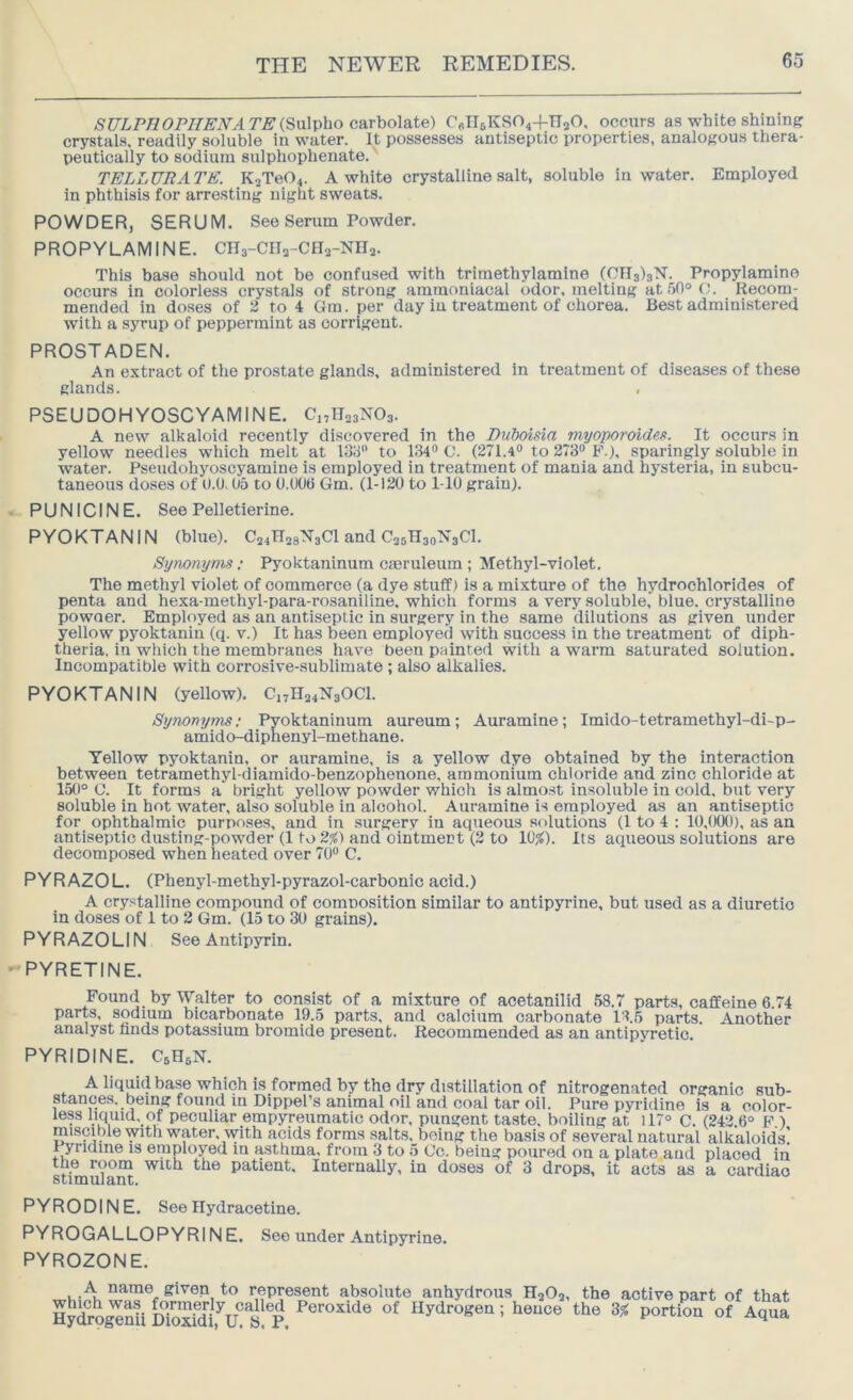 AS’CTLP77(9P7/£'iVyl7’^(Sulpho carbolate) C6n6KS04+n20, occurs as white shining crystals, readily soluble in water. It possesses antiseptic properties, analogous thera- peutically to sodium sulphophenate.' TELLUR ATE. K2Te04. A white crystalline salt, soluble in water. Employed in phthisis for arresting night sweats. POWDER, SERUM. See Serum Powder. PROPYLAMINE. Cna-CIVCHa-Nna. This base should not be confused with triraethylamine (OIIslsM. Propylamine occurs in colorless crystals of strong ammoniacal odor, melting at5fl®(;. Recom- mended in doses of 2 to 4 Gm. per day in treatment of chorea. Be.st administered with a syrup of peppermint as oorrigent. PROSTADEN. An extract of the prostate glands, administered in treatment of diseases of these glands. PSEUDOHYOSCYAMINE. CnllasNOs. A new alkaloid recently discovered in the Duboisia myoporoide^. It occurs in yellow needles which melt at 133 to 134® C. (271.4® to 273® F.), sparingly soluble in water. Pseudohyoscyamine is employed in treatment of mania and hysteria, in subcu- taneous doses of 0.0.05 to 0.006 Gm. (1-120 to 1-10 grain). PUN 1C INE. See Pelletierine. PYOKTANIN (blue). C24n28N3Cl and CssHsoMsCl. Synonyms: Pyoktaninum caeruleum ; Methyl-violet. The methyl violet of commerce (a dye stuff) is a mixture of the hydrochlorides of penta and hexa-methyl-para-rosaniline, which forms a very soluble, blue, crystalline powaer. Employed as an antiseptic in surgery in the same dilutions as given under yellow pyoktanin (q. v.) It has been employed with success in the treatment of diph- theria. in which the membranes have been painted with a warm saturated solution. Incompatible with corrosive-sublimate ; also alkalies. PYOKTANIN (yellow). C„H24N30C1. Synonyms; Pyoktaninum aureum; Auramine; Imido-tetramethyl-di-p- amido-dipnenyl-methane. Yellow pyoktanin, or auramine, is a yellow dye obtained by the interaction between tetramethyl-diamido-benzophenone, ammonium chloride and zinc chloride at 150° C. It forms a bright yellow powder which is almo.st insoluble in cold, but very soluble in hot water, also soluble in aloohoi. Auramine is employed as an antiseptic for ophthalmic purposes, and in surgery iu aqueous solutions (1 to 4 : 10,000), as an antiseptic dusting-powder (1 to 2%) and ointment (2 to 10^). Its aqueous solutions are decomposed when heated over 70® C. PYRAZOL. (Phenyl-methyl-pyrazol-carbonic acid.) A crystalline compound of comnosition similar to antipyrine, but used as a diuretic in doses of 1 to 2 Gm. (15 to 30 grains). PYRAZOLIN See Antipyrin. PYRETINE. Found by Walter to consist of a mixture of acetanilid .58.7 parts, caffeine 6.74 parts, sodium bicarbonate 19.5 parts, and calcium carbonate 13.5 parts. Another analyst finds potassium bromide present. Recommended as an antipyretic. PYRIDINE. CsHsN. stances, .. less liquid,_of peculiar empyreumatic uum-, puugenc laste, ooiimg at lii u, (242 6° F ) miscible with water, with acids forms salts, being the basis of several natural alkaloids! Fyridine is employed m asthma, from 3 to 5 Co. being poured on a plate and placed in the room with the patient. Internally, in doses of 3 drops, it acts as a cardiac s 11 tn u i 3, II t. PYRODINE. See Hydracetine. PYROGALLOPYRINE. See under Antipyrine. PYROZONE. A name given to represent absolute anhydrous HaOj, the active part of that HySo^nil Soxfdi.V S Hydrogen; hence the 3% portion of Aqua