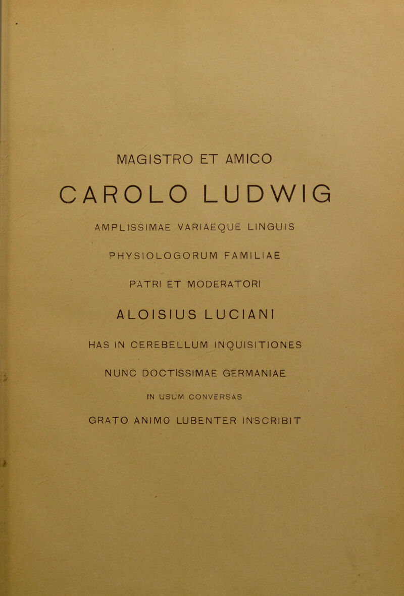 MAGISTRO ET AMICO CAROLO LUDWIG AMPLISSIMAE VARIAEQUE UNGUIS PHYSIOLOGORUM FAMILIAE PATRI ET MODERATORI ALOISIUS LUCIANI HAS IN CEREBELLUM INQUISITIONES NUNC DOCTISSIMAE GERMANIAE IN USUM CONVERSAS GRATO ANIMO LUBENTER INSCRIBIT 4