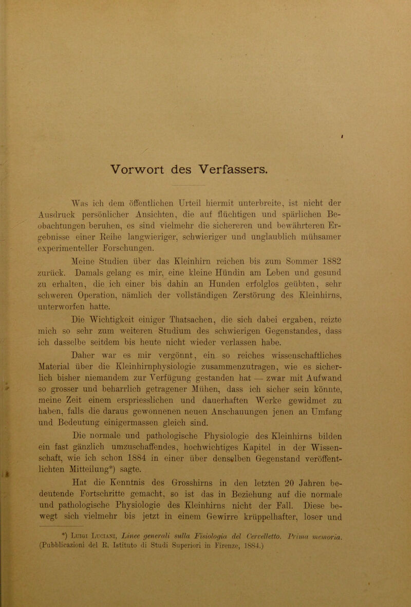 Vorwort des Verfassers. Was ich dem öffentlichen Urteil hiermit unterbreite, ist nicht der Ausdruck persönlicher Ansichten, die auf flüchtigen und spärlichen Be- obachtungen beruhen, es sind vielmehr die sichereren und bewährteren Er- gebnisse einer Reihe langwieriger, schwieriger und unglaublich mühsamer experimenteller Forschungen. Meine Studien über das Kleinhirn reichen bis zum Sommer 1882 zurück. Damals gelang es mir, eine kleine Hündin am Leben und gesund zu erhalten, die ich einer bis dahin an Hunden erfolglos geübten, sehr schweren Operation, nämlich der vollständigen Zerstörung des Kleinhirns, unterworfen hatte. Die Wichtigkeit einiger Thatsachen, die sich dabei ergaben, reizte mich so sehr zum weiteren Studium des schwierigen Gegenstandes, dass ich dasselbe seitdem bis heute nicht wieder verlassen habe. Daher war es mir vergönnt, ein so reiches wissenschaftliches Material über die Kleinhirnphysiologie zusammenzutragen, wie es sicher- lich bisher niemandem zur Verfügung gestanden hat — zwar mit Aufwand so grosser und beharrlich getragener Mühen, dass ich sicher sein könnte, meine Zeit einem erspriesslichen und dauerhaften Werke gewidmet zu haben, falls die daraus gewonnenen neuen Anschauungen jenen an Umfang und Bedeutung einigermassen gleich sind. Die normale und pathologische Physiologie des Kleinhirns bilden ein fast gänzlich umzuschaffendes, hochwichtiges Kapitel in der Wissen- schaft, wie ich schon 1884 in einer über denselben Gegenstand veröffent- lichten Mitteilung*) sagte. Hat die Kenntnis des Grosshirns in den letzten 20 Jahren be- deutende Fortschritte gemacht, so ist das in Beziehung auf die normale und pathologische Physiologie des Kleinhirns nicht der Fall. Diese be- wegt sich vielmehr bis jetzt in einem Ge wirre krüppelhafter, loser und *) Luigi Luciani, Linee generali sulla Fisiologia clel Cervelletto. Prima memoria. (Pubblicazioni del R. Istituto di Studi Snperiori in Firenze, 1884.)