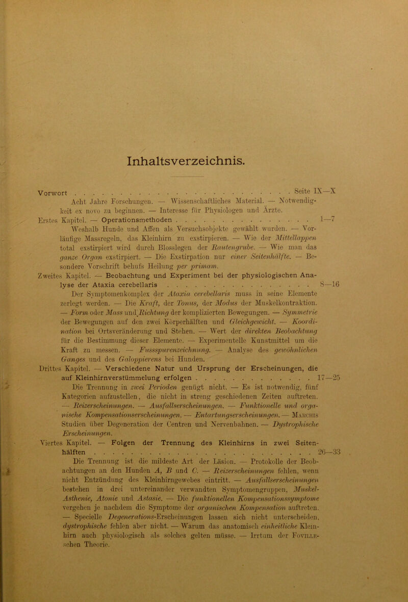 Inhaltsverzeichnis Vorwort Seite IX X Acht Jahre Forschungen. — Wissenschaftliches Material. — Notwendig- keit ex novo zu beginnen. — Interesse für Physiologen und Ärzte. Erstes Kapitel. — Operationsmethoden 1—7 Weshalb Hunde und Affen als Versuchsobjekte gewählt wurden. — Vor- läufige Massregeln, das Kleinhirn zu exstirpieren. — Wie der Mittellappen total exstirpiert wird durch Blosslegen der jRautengrube. — Wie man das ganze Organ exstirpiert. — Die Exstirpation nur einer Seitenhälfte. — Be- sondere Vorschrift behufs Heilung per primam. Zweites Kapitel. — Beobachtung und Experiment bei der physiologischen Ana- lyse der Ataxia cerebellaris 8—16 Der Symptomenkomplex der Ataxia cerebellaris muss in seine Elemente zerlegt werden. — Die Kraft, der Tonus, der Modus der Muskelkontraktion. — Form oder Muss umXBichtung der komplizierten Bewegungen. — Symmetrie der Bewegungen auf den zwei Körperhälften und Gleichgewicht. — Koordi- nation bei Ortsveränderung und Stehen. — Wert der direkten Beobachtung für die Bestimmung dieser Elemente. — Experimentelle Kunstmittel um die Kraft zu messen. — Fussspurenzeichnung. — Analyse des gewöhnlichen Ganges und des Galoppierens bei Hunden. Drittes Kapitel. — Verschiedene Natur und Ursprung der Erscheinungen, die auf Kleinhirnverstümmelung erfolgen 17—25 Die Trennung in zwei Perioden genügt nicht. — Es ist notwendig, fünf Kategorien aufzustellen, die nicht in streng geschiedenen Zeiten auftreten. — Beizerscheimmgen. — Ausfallserscheinungen. — Funktionelle und orga- nische Kompensationserscheinungen. — En tartungsersch einungen. — Marchis Studien über Degeneration der Centren und Nervenbahnen. — Dystrophische Er scheimmgen. Viertes Kapitel. — Folgen der Trennung des Kleinhirns in zwei Seiten- hälften 26—38 Die Trennung ist die mildeste Art der Läsion. — Protokolle der Beob- achtungen an den Hunden A, B und C. — Beizer scheimmgen fehlen, wenn nicht Entzündung des Kleinhirn ge webes eintritt. — Ausfallserscheimmgen bestehen in drei untereinander verwandten Symptomengruppen, Muskel- Asthenie, Atonie und Astasie. — Die fimktionellen Kompensationssymptome vergehen je nachdem die Symptome der organischen Kompensation auftreten. — Specielle Degeneration^-Erscheinungen lassen sich nicht unterscheiden, dystrophische fehlen aber nicht. — Warum das anatomisch einheitliche Klein- hirn auch physiologisch als solches gelten müsse. — Irrtum der Foville- schen Theorie.