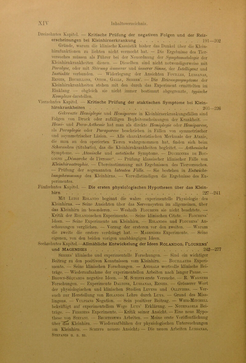 Dreizehntes Kapitel. — Kritische Prüfung der negativen Folgen und der Reiz- erscheinungen bei Kleinhirnerkrankung 191—202 Gründe, warum die klinische Kasuistik bisher das Dunkel über die Klein- hirnfunktionen zu lichten nicht vermocht hat. — Die Ergebnisse des Tier- versuches müssen als Führer bei der Neuordnung der Symptomatologie der Kleinhirnkrankheiten dienen. — Dieselben sind nicht notwendigerweise mit Paralyse, oder mit Störung äusserer und innerer Sinne, der Intelligenz und Instinkte verbunden. — Widerlegung der Ansichten Fovilles, Lussanas, Renzis, Bourillons, Ottos, Galls, Serres’. — Die Peizimgssymptome der Kleinhirnkrankheiten stehen mit den durch das Experiment ermittelten im Einklang — obgleich sie nicht immer bestimmt abgegrenzte, typische Komplexe darstellen. Vierzehntes Kapitel. — Kritische Prüfung der ataktischen Symptome bei Klein- hirnkrankheiten 203 226 Gekreuzte Hemiplegie und Hemiparese in Klcinhirnerkrankungsfällen sind folgen von Druck oder zufälligen Begleiterscheinungen der Krankheit. — Heim- und Para-Asthenie hat man als direkte Hemiplegie oder Hemiparese, als Paraplegie oder Paraparese beschrieben in Fällen von symmetrischer und asymmetrischer Läsion. — Alle charakteristischen Merkmale der Ataxie, die man an den operierten Tieren . wahrgenommen hat, finden sich beim Schwanken (titubatio), das die Kleinhirnkrankheiten begleitet. — Asthenische Symptome. — Atonische und astatische Symptome. — Duchennes de Bou- logne „Demarche de l’ivresse“. — Prüfung klassischer klinischer Fälle von Kleinhirnatrophie. — Übereinstimmung mit Ergebnissen des Tierversuches. — Prüfung der sogenannten latenten Fälle. — Sie bestehen in Entwicke- Imigshemvmng des Kleinhirns. — Vervollständigen die Ergebnisse des Ex- perimentes. Fünfzehntes Kapitel. — Die ersten physiologischen Hypothesen über das Klein- hirn 227-241 Mit Luigi Rolando beginnt die wahre experimentelle Physiologie: des Kleinhirns. — Seine Ansichten über das Nervensystem im allgemeinen, über das Kleinhirn im besonderen. — Weshalb Flourens sie nicht beachtete. —- Kritik der RoLANDOsc-hen Experimente. — Seine klinischen Citate. — Flourens’ Ideen. — Seine Experimente am Kleinhirn. — Rolandos und Flourens’ An- schauungen verglichen. — Vorzug der ersteren vor den zweiten. — Warum die zweite die erstere verdrängt hat. — Magendies Experimente. — Seine eigenen, von den beiden vorigen unabhängigen Ideen. Sechzehntes Kapitel.—Allmähliche Entwickelung der Ideen Rolandos, Flourens’ und MAGENDIES 242—277 Serres’ klinische und experimentelle Forschungen. — Sind ein wichtiger Beitrag zu den positiven Kenntnissen vom Kleinhirn. — Bouillauds Experi- mente. — Seine klinischen Forschungen. — Andeals wertvolle klinische Bei- träge. — Wiederaufnahme der experimentellen Arbeiten nach langer Pause.— . Brown-Sequards negative Ideen. — M. Schiffs erste Versuche. — R. Wagners Forschungen. — Experimente Daltons, Lussanas, Renzis. — Grösserer Wert der physiologischen und klinischen Studien Levens und Olliviers. — Ver- such zur Herstellung von Rolandos Lehre durch Luys. — Grund des Miss- lingens. — Vulpians Negation. — Sein positiver Beitrag. — Weir-Mitchell bekräftigt auf experimentellem Wege Luys’ Erklärung. — Nothnagels Bei- träge. — Ferriers Experimente. — Kritik seiner Ansicht. — Eine neue Hypo- these von Stefani. — Bechterews Arbeiten. — Meine erste Veröffentlichung über Mas Kleinhirn. — Wiederaufblühen der physiologischen Untersuchungen am Kleinhirn. — Schiffs neuere Ansicht* — Die neuen Arbeiten Lussanas, Stefanis u. a. m.