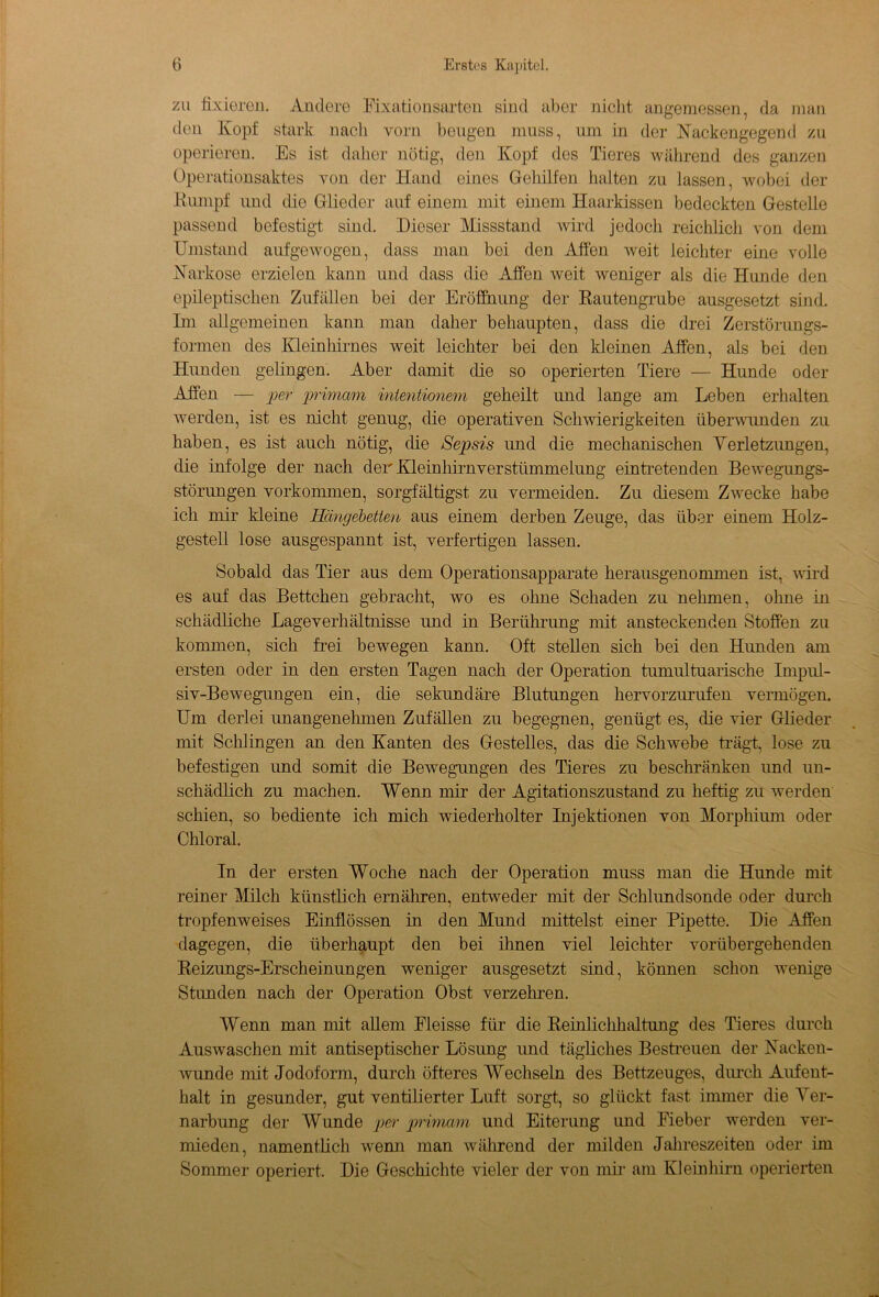 zu fixiereu. Andere Fixationsarten sind aber nicht angemessen, da man den Kopf stark nach vorn beugen muss, um in der Kackengegend zu operieren. Es ist daher nötig, den Kopf des Tieres während des ganzen Operationsaktes von der Hand eines Gehilfen halten zu lassen, wobei der Kumpf und die Glieder auf einem mit einem Haarkissen bedeckten Gestelle passend befestigt sind. Dieser Missstand wird jedoch reichlich von dem Umstand aufgewogen, dass man bei den Affen weit leichter eine volle .Narkose erzielen kann und dass die Affen weit weniger als die Hunde den epileptischen Zufällen bei der Eröffnung der Rautengrube ausgesetzt sind. Im allgemeinen kann man daher behaupten, dass die drei Zerstörungs- formen des Kleinhirnes weit leichter bei den kleinen Affen, als bei den Hunden gelingen. Aber damit die so operierten Tiere — Hunde oder Affen — per primam inientionem geheilt und lange am Leben erhalten werden, ist es nicht genug, die operativen Schwierigkeiten überwunden zu haben, es ist auch nötig, die Sepsis und die mechanischen Verletzungen, die infolge der nach der Kleinhirnverstümmelung eintretenden Bewegungs- störungen Vorkommen, sorgfältigst zu vermeiden. Zu diesem Zwecke habe ich mir kleine Hängebetten aus einem derben Zeuge, das über einem Holz- gestell lose ausgespannt ist, verfertigen lassen. Sobald das Tier aus dem Operationsapparate herausgenommen ist, wird es auf das Bettchen gebracht, wo es ohne Schaden zu nehmen, ohne in schädliche Lageverhältnisse und in Berührung mit ansteckenden Stoffen zu kommen, sich frei bewegen kann. Oft stellen sich bei den Hunden am ersten oder in den ersten Tagen nach der Operation tumultuarische Impul- siv-Bewegungen ein, die sekundäre Blutungen hervorzurufen vermögen. Um derlei unangenehmen Zufällen zu begegnen, genügt es, die vier Glieder mit Schlingen an den Kanten des Gestelles, das die Schwebe trägt, lose zu befestigen und somit die Bewegungen des Tieres zu beschränken und un- schädlich zu machen. Wenn mir der Agitationszustand zu heftig zu werden schien, so bediente ich mich wiederholter Injektionen von Morphium oder Chloral. In der ersten Woche nach der Operation muss man die Hunde mit reiner Milch künstlich ernähren, entweder mit der Schlundsonde oder durch tropfenweises Einflössen in den Mund mittelst einer Pipette. Die Affen dagegen, die überhaupt den bei ihnen viel leichter vorübergehenden Reizungs-Erscheinungen weniger ausgesetzt sind, können schon wenige Stunden nach der Operation Obst verzehren. Wenn man mit allem Fleisse für die Reinlichhaltung des Tieres durch Auswaschen mit antiseptischer Lösung und tägliches Bestreuen der Nacken- wunde mit Jodoform, durch öfteres Wechseln des Bettzeuges, durch Aufent- halt in gesunder, gut ventilierter Luft sorgt, so glückt fast immer die Ver- narbung der Wunde per primcmi und Eiterung und Fieber werden ver- mieden, namentlich wenn man während der milden Jahreszeiten oder im Sommer operiert. Die Geschichte vieler der von mir am Kleinhirn operierten