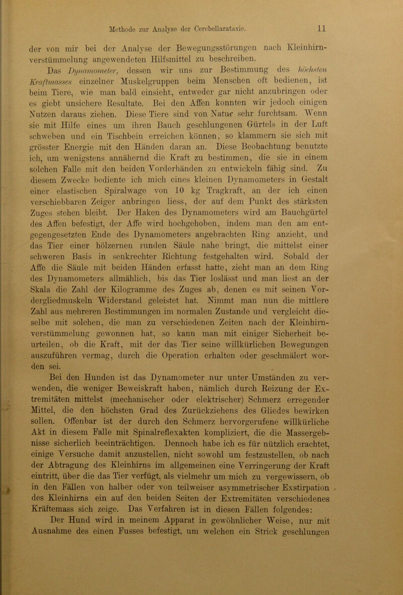 der von mir bei der Analyse der Bewegungsstörungen nach Klein hirn- verstümmelung angewendeten Hilfsmittel zu beschreiben. Das Dynamometer, dessen wir uns zur Bestimmung des höchsten Kraftmasses einzelner Muskelgruppen beim Menschen oft bedienen, ist beim Tiere, wie man bald einsieht, entweder gar nicht anzubringen oder es giebt unsichere Kesultate. Bei den Affen konnten wir jedoch einigen Nutzen daraus ziehen. Diese Tiere sind von Natur sehr furchtsam. Wenn sie mit Hilfe eines um ihren Bauch geschlungenen Gürtels in der Luft schweben und ein Tischbein erreichen können, so klammern sie sich mit grösster Energie mit den Händen daran an. Diese Beobachtung benutzte ich, um wenigstens annähernd die Kraft zu bestimmen, die sie in einem solchen Falle mit den beiden Vorderhänden zu entwickeln fähig sind. Zu diesem Zwecke bediente ich mich eines kleinen Dynamometers in Gestalt einer elastischen Spiralwage von 10 kg Tragkraft, an der ich einen verschiebbaren Zeiger anbringen liess, der auf dem Punkt des stärksten Zuges stehen bleibt. Der Haken des Dynamometers wird am Bauchgürte] des Affen befestigt, der Affe wird hochgehoben, indem man den am ent- gegengesetzten Ende des Dynamometers angebrachten Ring anzieht, und das Tier einer hölzernen runden Säule nahe bringt, die mittelst einer schweren Basis in senkrechter Kichtung festgehalten wird. Sobald der Affe die Säule mit beiden Händen erfasst hatte, zieht man an dem Ring des Dynamometers allmählich, bis das Tier loslässt und man liest an der Skala die Zahl der Kilogramme des Zuges ab, denen es mit seinen Vor- dergliedmuskeln Widerstand geleistet hat. Nimmt man nun die mittlere Zahl aus mehreren Besthnmungen im normalen Zustande und vergleicht die- selbe mit solchen, die man zu verschiedenen Zeiten nach der Kleinhirn- verstümmelung gewonnen hat, so kann man mit einiger Sicherheit be- urteüen, ob die Kraft, mit der das Tier seine willkürlichen Bewegungen auszuführen vermag, durch die Operation erhalten oder geschmälert wor- den sei. Bei den Hunden ist das Dynamometer nur unter Umständen zu ver- wenden, die weniger Beweiskraft haben, nämlich durch Reizung der Ex- tremitäten mittelst (mechanischer oder elektrischer) Schmerz erregender Mittel, die den höchsten Grad des Zurückziehens des Gliedes bewirken sollen. Offenbar ist der durch den Schmerz hervorgerufene willkürliche Akt in diesem Falle mit Spinalreflexakten kompliziert, die die Massergeb- nisse sicherlich beeinträchtigen. Dennoch habe ich es für nützlich erachtet, einige Versuche damit anzustellen, nicht sowohl um festzustellen, ob nach der Abtragung des Kleinhirns im allgemeinen eine Verringerung der Kraft eintritt, über die das Tier verfügt, als vielmehr um mich zu vergewissern, ob in den Fällen von halber oder von teilweiser asymmetrischer Exstirpation des Kleinhirns ein auf den beiden Seiten der Extremitäten verschiedenes Kräftemass sich zeige. Das Verfahren ist in diesen Fällen folgendes: Der Hund wird in meinem Apparat in gewöhnlicher Weise, nur mit Ausnahme des einen Fusses befestigt, um welchen ein Strick geschlungen