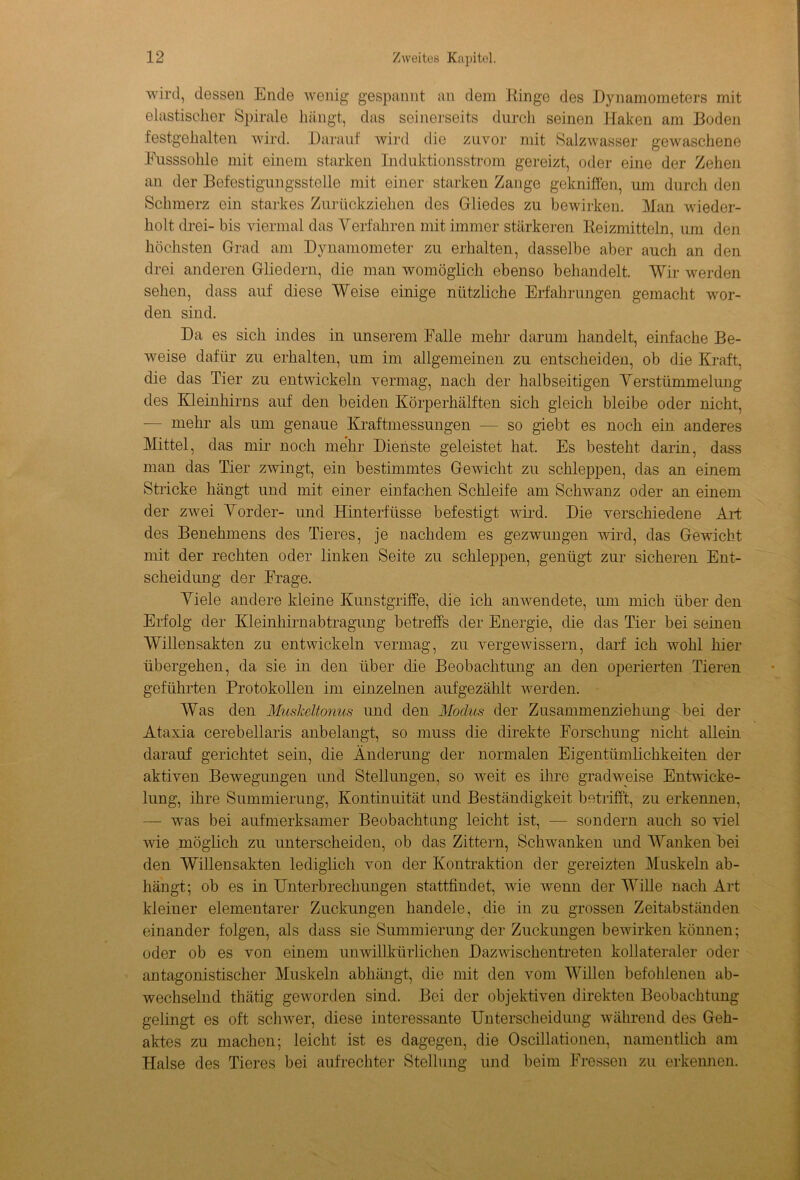 wird, dessen Ende wenig gespannt an dem Hinge des Dynamometers mit elastischer Spirale hängt, das seinerseits durch seinen Haken am Boden festgehalten wird. Darauf wird die zuvor mit Salzwasser gewaschene Pusssohle mit einem starken Induktionsstrom gereizt, oder eine der Zehen an der Befestigungsstelle mit einer starken Zange gekniffen, um durch den Schmerz ein starkes Zurückziehen des Gliedes zu bewirken. Man wieder- holt drei- bis viermal das Verfahren mit immer stärkeren Beizmitteln, um den höchsten Grad am Dynamometer zu erhalten, dasselbe aber auch an den drei anderen Gliedern, die man womöglich ebenso behandelt. Wir werden sehen, dass auf diese Weise einige nützliche Erfahrungen gemacht wor- den sind. Da es sich indes in unserem Falle mehr darum handelt, einfache Be- weise dafür zu erhalten, um im allgemeinen zu entscheiden, ob die Kraft, die das Tier zu entwickeln vermag, nach der halbseitigen Verstümmelung des Kleinhirns auf den beiden Körperhälften sich gleich bleibe oder nicht, mehr als um genaue Kraftmessungen — so giebt es noch ein anderes Mittel, das mir noch mehr Dienste geleistet hat. Es besteht darin, dass man das Tier zwingt, ein bestimmtes Gewicht zu schleppen, das an einem Stricke hängt und mit einer einfachen Schleife am Schwanz oder an einem der zwei Vorder- und Hinterfüsse befestigt wird. Die verschiedene Art des Benehmens des Tieres, je nachdem es gezwungen wird, das Gewicht mit der rechten oder linken Seite zu schleppen, genügt zur sicheren Ent- scheidung der Frage. Viele andere kleine Kunstgriffe, die ich anwendete, um mich über den Erfolg der Kleinhirnabtragung betreffs der Energie, die das Tier bei seinen Willensakteu zu entwickeln vermag, zu vergewissern, darf ich wohl hier übergehen, da sie in den über die Beobachtung an den operierten Tieren geführten Protokollen im einzelnen aufgezählt werden. Was den Muskeltonus und den Modus der Zusammenziehung bei der Ataxia cerebellaris anbelangt, so muss die direkte Forschung nicht allein darauf gerichtet sein, die Änderung der normalen Eigentümlichkeiten der aktiven Bewegungen und Stellungen, so weit es ihre gradweise Entwicke- lung, ihre Summierung, Kontinuität und Beständigkeit betrifft, zu erkennen, — was bei aufmerksamer Beobachtung leicht ist, — sondern auch so viel wie .möglich zu unterscheiden, ob das Zittern, Schwanken und Wanken bei den Willensakten lediglich von der Kontraktion der gereizten Muskeln ab- hängt; ob es in Unterbrechungen stattfindet, wie wenn der Wille nach Art kleiuer elementarer Zuckungen handele, die in zu grossen Zeitabständen einander folgen, als dass sie Summierung der Zuckungen bewirken können; oder ob es von einem unwillkürlichen Dazwischentreten kollateraler oder antagonistischer Muskeln abhängt, die mit den vom Willen befohlenen ab- wechselnd thätig geworden sind. Bei der objektiven direkten Beobachtung gelingt es oft schwer, diese interessante Unterscheidung während des Geh- aktes zu machen; leicht ist es dagegen, die Oscillationen, namentlich am Halse des Tieres bei aufrechter Stellung und beim Fressen zu erkennen.