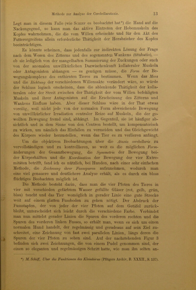 Legt man in diesem Falle (wie Schiff es beobachtet hat*) die Hand auf die Nackengegend, so kann man das aktive Eintreten der Hebemuskeln des Kopfes wahrnehmen, die die vom Willen erheischte und für den Akt des Futterergreifens allein erforderliche Thätigkeit der Herabzieher des Kopfes beeinträchtigen. Es könnte scheinen, dass jedenfalls zur indirekten Lösung der Frage nach dem Wesen des Zitterns und des sogenannten Wankens (titubatio),— ob sie lediglich von der mangelhaften Summierung der Zuckungen oder auch von der anomalen unwillkürlichen Dazwischenkunft kollateraler Muskeln oder Antagonisten abhangen — es genügen müsse, die Form der Be- wegungskomplexe des enthirnten Tieres zn bestimmen. Wenn das Mass und die Richtung der verschiedenen Willensakte verändert wäre, so würde der Schluss logisch erscheinen, dass die ablenkende Thätigkeit der kolla- teralen oder der Streit zwischen der Thätigkeit der vom Willen befehligten Muskeln und ihrer Antagonisten anf die Erscheinung des Zitterns und Wankens Einfluss haben. Aber dieser Schluss wäre in der That etwas voreilig, weil nicht jede von der normalen Form abweichende Bewegung von unwillkürlicher Irradiation centraler Reize auf Muskeln, die der ge- wollten Bewegung fremd sind, abhängt. Im Gegenteil, sie ist häufiger ab- sichtlich und in dem Sinne von den Centren bestellt, um kompensatorisch zu wirken, um nämlich das Hinfallen zu vermeiden und das Gleichgewicht des Körpers wieder herzustellen, wenn das Tier es zu verlieren anfängt. Hm die objektiven Beobachtungen über die Ataxia cerebellaris zu vervollständigen und zu kontrollieren, so weit es die möglichen Form- änderimgen der Gesamtbewegung, die Symmetrie der Bewegung bei- der Körperhälften und die Koordination der Bewegung der vier Extre- mitäten betrifft, fand ich es nützlich, bei Hunden, nach einer sehr einfachen Methode, die Zeichnung ihrer Fussspuren anfzunehmen, wodurch man eine viel genauere und deutlichere Analyse erhält, als es durch ein bloss flüchtiges Beobachten möglich ist. Die Methode besteht darin, dass man die vier Pfoten des Tieres in vier mit verschieden gefärbtem Wasser gefidlte Gläser (rot, gelb, grün, blau) taucht und das Tier womöglich in gerader Linie eine gute Strecke weit auf einem glatten Fussboden zu gehen nötigt. Der Abdruck der Fussstapfen, der von jeder der vier Pfoten auf dem Getäfel zurück- bleibt, unterscheidet sich leicht durch die verschiedene Farbe. Verbindet man nun mittelst gerader Linien die Spuren des vorderen rechten und die Spuren des vorderen linken Fusses, so erhält man, wenn es sich um einen normalen Hund handelt, der regelmässig und geradeaus auf sein Ziel zu- schreitet, eine Zeichnung von fast zwei parallelen Linien, längs deren die Spuren der vier Pfoten zu sehen sind. Auf der nachstehenden Figur 3 befinden sich zwei Zeichnungen, die von einem Pudel genommen sind, der einen so eleganten und regelmässigen Schritt hatte, wie man ihn selten an- *) M. Schiff, Uber die Funktionen des Kleinhirns (Pflügers Archiv, B. XXXII., S. 137).