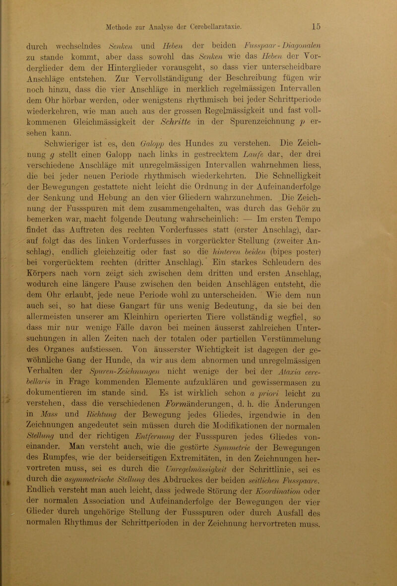 durch wechselndes Senken und Heben der beiden Misspaar - Diagonalen zu Staude konnnt, aber dass sowohl das Senken wie das Heben der Vor- derglieder dem der Hinterglieder vorausgeht, so dass vier unterscheidbare Anschläge entstehen. Zur Vervollständigung der Beschreibung fügen wir noch hinzu, dass die vier Anschläge in merklich regelmässigen Intervallen dem Ohr hörbar werden, oder wenigstens rhythmisch bei jeder Schrittperiode wiederkehren, wie man auch aus der grossen Regelmässigkeit und fast voll- kommenen Grleichmässigkeit der Schritte in der Spurenzeichnung p er- sehen kann. Schwieriger ist es, den Galopp des Hundes zu verstehen. Die Zeich- nung g stellt einen Galopp nach links in gestrecktem Laufe dar, der drei verschiedene Anschläge mit unregelmässigen Intervallen wahrnehmen liess, die bei jeder neuen Periode rhythmisch wiederkehrten. Die Schnelligkeit der Bewegungen gestattete nicht leicht die Ordnung in der Aufeinanderfolge der Senkung und Hebung an den vier Gliedern wahrzunehmen. Die Zeich- nung der Fussspuren mit dem zusammengehalten, was durch das Gehör zu bemerken war, macht folgende Deutung wahrscheinlich: — Im ersten Tempo findet das Auftreten des rechten Yorderfusses statt (erster Anschlag), dar- auf folgt das des linken Yorderfusses in vorgerückter Stellung (zweiter An- schlag), endlich gleichzeitig oder fast so die hinteren beiden (bipes poster) bei vorgerücktem rechten (dritter Anschlag). Ein starkes Schleudern des Körpers nach vorn zeigt sich zwischen dem dritten und ersten Anschlag, wodurch eine längere Pause zwischen den beiden Anschlägen entsteht, die dem Ohr erlaubt, jede neue Periode wohl zu unterscheiden. Wie dem nun auch sei, so hat diese Gangart für uns wenig Bedeutung, da sie bei den allermeisten unserer am Kleinhirn operierten Tiere vollständig wegfiel, so dass mir nur wenige Fälle davon bei meinen äusserst zahlreichen Unter- suchungen in allen Zeiten nach der totalen oder partiellen Verstümmelung des Organes aufstiessen. Von äusserster Wichtigkeit ist dagegen der ge- wöhnliche Gang der Hunde, da wir aus dem abnormen und unregelmässigen Verhalten der Spuren-Zeichnungen nicht wenige der bei der Ataxia cere- bellaris in Frage kommenden Elemente aufzuklären und gewissermasen zu dokumentieren im stände sind. Es ist wirklich schon a priori leicht zu verstehen, dass die verschiedenen Formänderungen, d. h. die Änderungen in Mass und Richtung der Bewegung jedes Gliedes, irgendwie in den Zeichnungen angedeutet sein müssen durch die Modifikationen der normalen Stellung und der richtigen Entfernung der Fussspuren jedes Gliedes von- einander. Man versteht auch, wie die gestörte Symmetrie der Bewegungen des Rumpfes, wie der beiderseitigen Extremitäten, in den Zeichnungen her- vortreten muss, sei es durch die Unregelmässigkeit der Schrittlinie, sei es durch die asymmetrische Stellung des Abdruckes der beiden seitlichen Fusspaare. Endlich versteht man auch leicht, dass jedwede Störung der Koordination oder der normalen Association und Aufeinanderfolge der Bewegungen der vier Glieder 'durch ungehörige Stellung der Fussspuren oder durch Ausfall des normalen Rhythmus der Schrittperioden in der Zeichnung hervortreten muss.