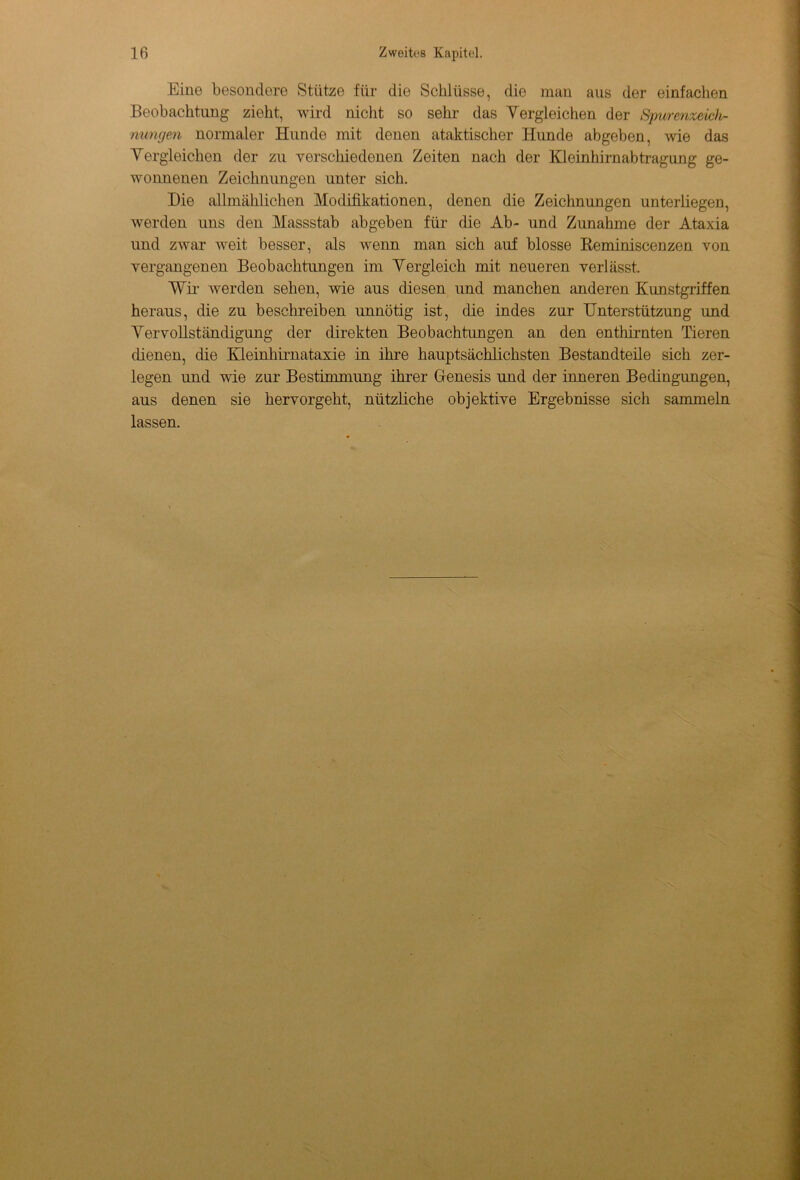 Eine besondere Stütze für die Schlüsse, die man aus der einfachen Beobachtung zieht, wird nicht so sehr das Vergleichen der Spurenzeich- nungen normaler Hunde mit denen ataktischer Hunde abgeben, wie das Vergleichen der zu verschiedenen Zeiten nach der Kleinhirnabtragung ge- wonnenen Zeichnungen unter sich. Die allmählichen Modifikationen, denen die Zeichnungen unterliegen, werden uns den Massstab abgeben für die Ab- und Zunahme der Ataxia und zwar weit besser, als wenn man sich auf blosse Reminiscenzen von vergangenen Beobachtungen im Vergleich mit neueren verlässt. Wir Averden sehen, wie ans diesen und manchen anderen Kunstgriffen heraus, die zu beschreiben unnötig ist, die indes zur Unterstützung und Vervollständigung der direkten Beobachtungen an den enthirnten Tieren dienen, die Kleinhirnataxie in ihre hauptsächlichsten Bestandteile sich zer- legen und wie zur Bestimmung ihrer Genesis und der inneren Bedingungen, aus denen sie hervorgeht, nützliche objektive Ergebnisse sich sammeln lassen.