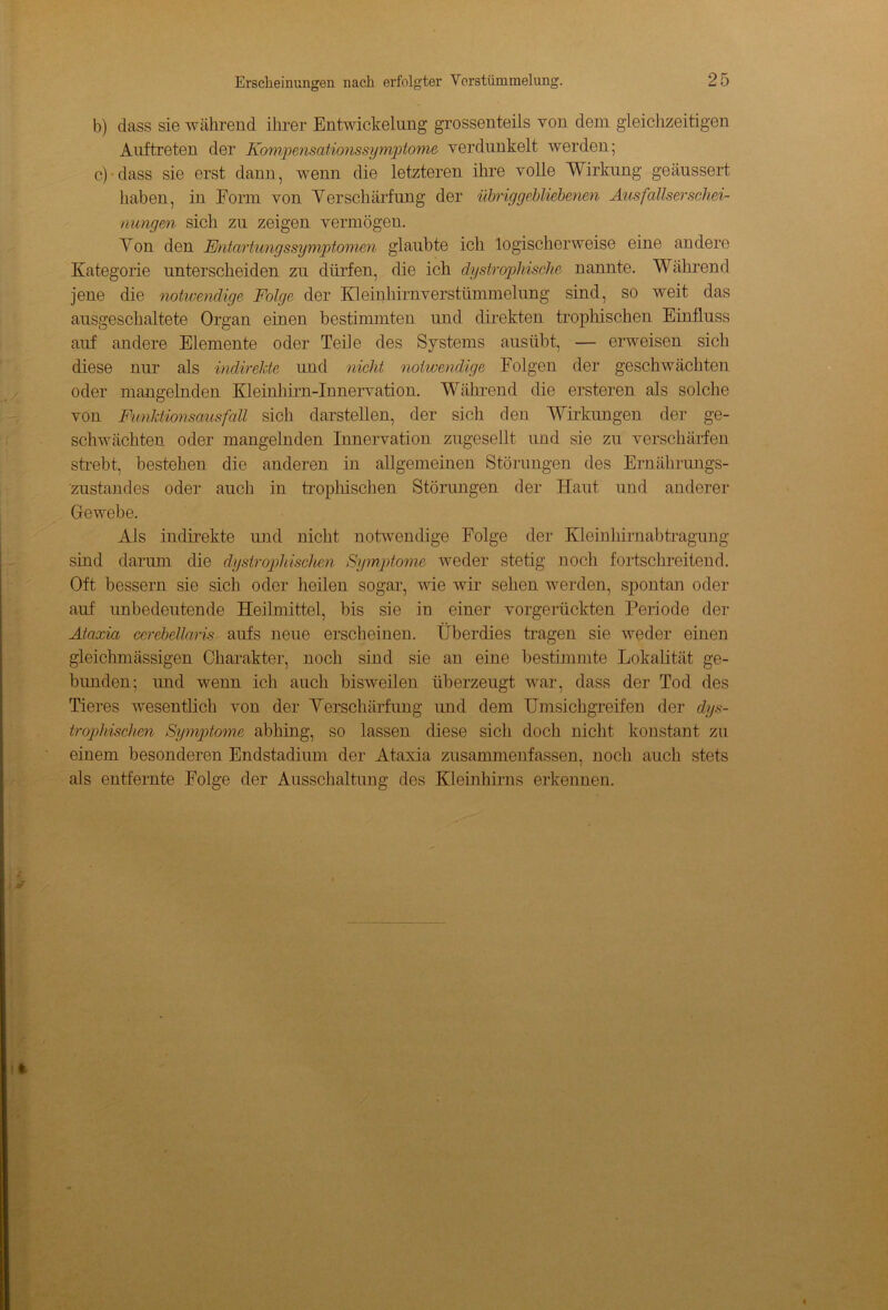 b) dass sie während ihrer Entwickelung grossenteils von dem gleichzeitigen Auftreten der Kompensationssymptome verdunkelt werden; c) dass sie erst dann, wenn die letzteren ihre volle Wirkung geäussert haben, in Form von Verschärfung der Übriggebliebenen Ausfallserschei- nungen sich za zeigen vermögen. Von den Entartwngssyniptomen glaubte ich logischerweise eine andere Kategorie unterscheiden zu dürfen, die ich dystrophische nannte. Während jene die notwendige Folge der Kleinhirnverstümmelung sind, so weit das ausgeschaltete Organ einen bestimmten und direkten trophischen Einfluss auf andere Elemente oder Teile des Systems ausübt, — erweisen sich diese nur als indirekte und nicht notwendige Folgen der geschwächten oder mangelnden Kleinhirn-Innervation. Während die ersteren als solche von Funldionsausfa.il sich darstellen, der sich den Wirkungen der ge- schwächten oder mangelnden Innervation zugesellt und sie zu verschärfen strebt, bestehen die anderen in allgemeinen Störungen des Ernährungs- zustandes oder auch in trophischen Störungen der Haut und anderer Gewebe. Als indirekte und nicht notwendige Folge der Kleinhirnabtragung sind darum die dystrophischen Symptome weder stetig noch fortschreitend. Oft bessern sie sich oder heilen sogar, wie wir sehen werden, spontan oder auf unbedeutende Heilmittel, bis sie in einer vorgerückten Periode der Ataxia cerebellaris aufs neue erscheinen. Überdies tragen sie weder einen gleichmässigen Charakter, noch sind sie an eine bestimmte Lokalität ge- bunden; und wenn ich auch bisweilen überzeugt war, dass der Tod des Tieres wesentlich von der Verschärfung und dem Umsichgreifen der dys- trophischen Symptome abhing, so lassen diese sich doch nicht konstant zu einem besonderen Endstaclium der Ataxia zusammenfassen, noch auch stets als entfernte Folge der Ausschaltung des Kleinhirns erkennen.