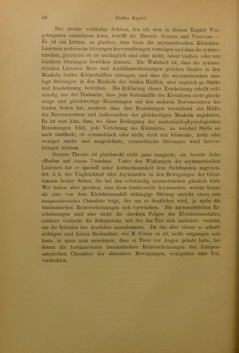 Der zweite vorläufige Schluss, den ich dem in diesem Kapitel Vor- getragenen entnehmen kann, betrifft die Theorie Schiffs und Vulpians. — Es ist ein Irrtum, zu glauben, dass bloss die asymmetrischen Kleinhirn- Läsionen motorische Störungen hervorzubringen vermögen und dass die symme- trischen, gleichviel ob sie umfänglich sind oder nicht, latent bleiben oder nur leichtere Störungen bewirken können. Die Wahrheit ist, dass die symme- trischen Läsionen Heiz- und Ausfallserscheinungen gleichen Grades in den Muskeln beider Körperhälften erzeugen, und dass die asymmetrischen ana- loge Störungen in den Muskeln der beiden Hälften, aber ungleich an Stärke und Ausdehnung, bewirken. Die Erklärung dieser Erscheinung erhellt voll- ständig aus der Thatsache, dass jede Seitenhälfte des Kleinhirns nicht gleich- artige und gleichwertige Beziehungen mit den anderen Nervencentren der beiden Seiten hat, sondern dass ihre Beziehungen vorwaltend der Hälfte der Hervencentren und insbesondere der gleichseitigen Muskeln angehören. Es ist nun klar,, dass, wo diese Bedingung der anatomisch-physiologischen Beziehungen fehlt, jede Verletzung des Kleinhirns, an welcher Stelle sie auch stattfinde, ob symmetrisch oder nicht, doch nur bilaterale, mehr oder weniger starke und ausgedehnte, symmetrische Störungen wird hervor- bringen können. Schiffs Theorie ist gleichwohl nicht ganz imaginär; sie beruht indes offenbar auf einem Versehen. Unter den Wirkungen der asymmetrischen Läsionen hat er speciell seine Aufmerksamkeit dem Sichtbarsten zugewen- det, d. h. der Ungleichheit oder Asymmetrie in den Bewegungen der Glied- massen beider Seiten, die bei den vollständig symmetrischen gänzlich fehlt. Wir haben aber gesehen, dass diese funktionelle Asymmetrie, welche Schiff als eine von dem Kleinhirnausfall abhängige Störung ansieht, einen rein lcompensatorischen Charakter trägt, der um so deutlicher wird, je mehl- die traumatischen Beizerscheinungen sich verwischen. Die asymmetrischen Er- scheinungen sind also nicht die direkten Folgen des Kleinhirnausfalles, sondern vielmehr che Schutzwehr, mit der das Tier sich instinktiv versieht, um die Schäden des Ausfalles auszubessern. Da das aber einem so scharf- sichtigen und feinen Beobachter, wie M. Schiff es ist, nicht entgangen sein kann, so muss man annehmen, dass er Tiere vor Augen gehabt habe, bei denen die fortdauernden traumatischen Reizerscheinungen den kompen- satorischen Charakter der abnormen Bewegungen, wenigstens zum Teil, verdeckten.