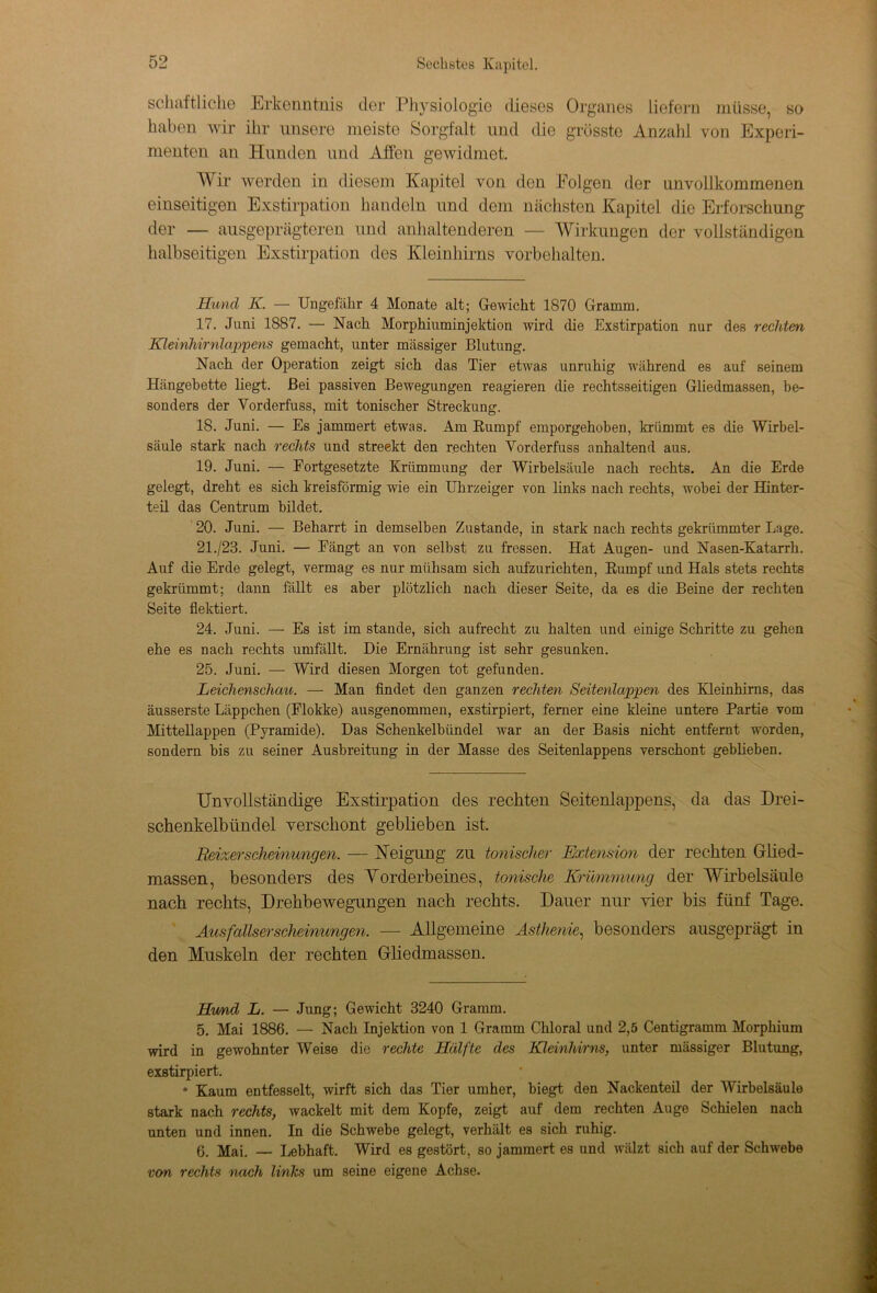 schaftliche Erkenntnis der Physiologie dieses Organes liefern müsse, so haben wir ihr unsere meiste Sorgfalt und die grösste Anzahl von Experi- menten an Hunden und Äffen gewidmet. Wir werden in diesem Kapitel von den Folgen der unvollkommenen einseitigen Exstirpation handeln und dem nächsten Kapitel die Erforschung der — ausgeprägteren und anhaltenderen — Wirkungen der vollständigen halbseitigen Exstirpation des Kleinhirns Vorbehalten. Hund K. — Ungefähr 4 Monate alt; Gewicht 1870 Gramm. 17. Juni 1887. — Nach Morphiuminjektion wird die Exstirpation nur des rechten Kleinhirnlappens gemacht, unter massiger Blutung. Nach der Operation zeigt sich das Tier etwas unruhig während es auf seinem Hängebette liegt. Bei passiven Bewegungen reagieren die rechtsseitigen Gliedmassen, be- sonders der Vorderfuss, mit tonischer Streckung. 18. Juni. — Es jammert etwas. Am Rumpf emporgehoben, krümmt es die Wirbel- säule stark nach rechts und streekt den rechten Vorderfuss anhaltend aus. 19. Juni. — Fortgesetzte Krümmung der Wirbelsäule nach rechts. An die Erde gelegt, dreht es sich kreisförmig wie ein Uhrzeiger von links nach rechts, wobei der Hinter- teü das Centrum bildet. 20. Juni. — Beharrt in demselben Zustande, in stark nach rechts gekrümmter Lage. 21. /23. Juni. — Fängt an von selbst zu fressen. Hat Augen- und Nasen-Katarrh. Auf die Erde gelegt, vermag es nur mühsam sich aufzurichten, Rumpf und Hals stets rechts gekrümmt; dann fällt es aber plötzlich nach dieser Seite, da es die Beine der rechten Seite flektiert. 24. Juni. — Es ist im stände, sich aufrecht zu halten und einige Schritte zu gehen ehe es nach rechts umfällt. Die Ernährung ist sehr gesunken. 25. Juni. — Wird diesen Morgen tot gefunden. Leichenschau. — Man findet den ganzen rechten Seitenlappen des Kleinhirns, das äusserste Läppchen (Flokke) ausgenommen, exstirpiert, ferner eine kleine untere Partie vom Mittellappen (Pyramide). Das Schenkelbündel war an der Basis nicht entfernt worden, sondern bis zu seiner Ausbreitung in der Masse des Seitenlappens verschont gebheben. Unvollständige Exstirpation des rechten Seitenlappens, da das Drei- schenkelbündel verschont geblieben ist. Reizerscheinungen. — Neigung zu tonischer Extension der rechten Glied- massen, besonders des Vorderbeines, tonische Krümmung der Wirbelsäule nach rechts, Drehbewegungen nach rechts. Dauer nur vier bis fünf Tage. Ausfallserscheinungen. — Allgemeine Asthenie, besonders ausgeprägt in den Muskeln der rechten Gliedmassen. Hrnid L. — Jung; Gewicht 3240 Gramm. 5. Mai 1886. — Nach Injektion von 1 Gramm Chloral und 2,5 Centigramm Morphium wird in gewohnter Weise die rechte Hälfte des Kleinhirns, unter massiger Blutung, exstirpiert. • Kaum entfesselt, wirft sich das Tier umher, biegt den Nackenteü der Wirbelsäule stark nach rechts, wackelt mit dem Kopfe, zeigt auf dem rechten Auge Schielen nach unten und innen. In die Schwebe gelegt, verhält es sich ruhig. 6. Mai. — Lebhaft. Wird es gestört, so jammert es und wälzt sich auf der Schwebe von rechts nach links um seine eigene Achse.