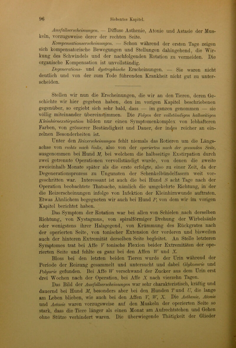 Ausfallserscheinungen. — Diffuse Asthenie, Atome und Astasie der Mus- keln, vorzugsweise derer der rechten Seite. Kompensationserscheinimgen. — Schon während der ersten Tage zeigen sich kompensatorische Bewegungen und Stellungen dahingehend, die Wir- kung des Schwindels und der nachfolgenden Rotation zu vermeiden. Die organische Kompensation ist unvollständig. Degenerations- und dystrophische Erscheinungen. — Sie waren nicht deutlich und von der zum Tode führenden Krankheit nicht gut zu unter- scheiden. Stellen wir nun die Erscheinungen, die wir an den Tieren, deren Ge- schichte wir hier gegeben haben, den im vorigen Kapitel beschriebenen gegenüber, so ergiebt sich sehr bald, dass — im ganzen genommen — sie völlig miteinander übereinstimmem Die Folgen der vollständigen halbseitigen Kleinhirnexstirpation bilden nur einen Symptomenkomplex von lebhafteren Farben, von grösserer Beständigkeit und Dauer, der inc^es reicher an ein- zelnen Besonderheiten ist. Unter den Reizerscheinungen fehlt niemals das Rotieren um die Längs- achse von rechts nach links, also von der operierten nach der gesunden Seite, ausgenommen bei Hund M} bei welchem die halbseitige Exstirpation durch zwei getrennte Operationen vervollständigt wurde, von denen die zweite zweieinhalb Monate später als die erste erfolgte, also zu einer Zeit, da der Degenerationsprozess zu Ungunsten der Schenkelbündelfasern weit vor- geschritten war. Interessant ist auch die bei Hund S acht Tage nach der Operation beobachtete Thatsache, nämlich die umgekehrte Richtung, in der die Reizerscheinungen infolge von Infektion der Kleinhirnwunde auftraten. Etwas Ähnlichem begegneten wir auch bei Hund P, von dem wir im vorigen Kapitel berichtet haben. Das Symptom der Rotation war bei allen von Schielen nach derselben Richtung, von Nystagmus, von spiralförmiger Drehung der Wirbelsäule oder wenigstens ihrer Halsgegend, von Krümmung des Rückgrates nach der operierten Seite, von tonischer Extension der vorderen und bisweilen auch der hinteren Extremität derselben Seite begleitet. An Stelle letzteren Symptomes trat bei Affe V tonische Flexion beider Extremitäten der ope- rierten Seite und fehlte es ganz bei den Affen W und Är. Bloss bei den letzten beiden Tieren wurde der Urin während der Periode der Reizung gesammelt und untersucht und dabei Glykosurie und Polyurie gefunden. Bei Affe W verschwand der Zucker aus dem Urin erst drei Wochen nach der Operation, bei Affe X nach vierzehn Tagen. Das Bild der Ausfallserscheinungen war sehr charakteristisch, kräftig und dauernd bei Hund M) besonders aber bei den Hunden Pund If die lange am Leben blieben, wie auch bei den Affen U, TU, X. Die Asthenie, Atonie und Astasie waren vorzugsweise auf den Muskeln der operierten Seite so stark, dass die Tiere länger als einen Monat am Aufrechtstehen und Gehen ohne Stütze verhindert waren. Die überwiegende Thätigkeit der Glieder