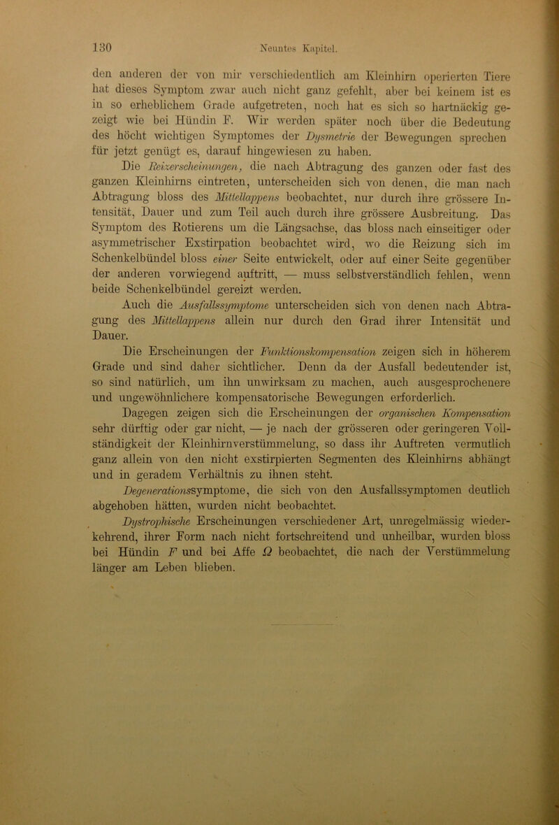 den anderen der von mir verschiedentlich am Kleinhirn operierten Tiere hat dieses Symptom zwar auch nicht ganz gefehlt, aber bei keinem ist es in so erheblichem Grade auf getreten, noch hat es sich so hartnäckig ge- zeigt wie bei Hündin F. Wir werden später noch über die Bedeutung des höcht wichtigen Symptomes der Dysmetrie der Bewegungen sprechen für jetzt genügt es, darauf hingewiesen zu haben. Die Beizerschcinimgen, die nach Abtragung des ganzen oder fast des ganzen Kleinhirns eintreten, unterscheiden sich von denen, die man nach Abtragung bloss des Mittellappens beobachtet, nur durch ihre grössere In- tensität, Dauer und zum Teil auch durch ihre grössere Ausbreitung. Das Symptom des Rotierens um die Längsachse, das bloss nach einseitiger oder asymmetrischer Exstirpation beobachtet wird, wo die Reizung sich im Schenkelbündel bloss einer Seite entwickelt, oder auf einer Seite gegenüber der anderen vorwiegend auf tritt, — muss selbstverständlich fehlen, wenn beide Schenkelbündel gereizt werden. Auch die Ausfallssymptome unterscheiden sich von denen nach Abtra- gung des Mittellappens allein nur durch den Grad ihrer Intensität und Dauer. Die Erscheinungen der Funktionskompensation zeigen sich in höherem Grade und sind daher sichtlicher. Denn da der Ausfall bedeutender ist, so sind natürlich, um ihn unwirksam zu machen, auch ausgesprochenere und ungewöhnlichere kompensatorische Bewegungen erforderlich. Dagegen zeigen sich die Erscheinungen der organischen Kompensation sehr dürftig oder gar nicht, — je nach der grösseren oder geringeren Voll- ständigkeit der Kleinhirnverstümmelung, so dass ihr Auftreten vermutlich ganz allein von den nicht exstirpierten Segmenten des Kleinhirns abhängt und in geradem Verhältnis zu ihnen steht. Degenerationssymptome, die sich von den Ausfallssymptomen deutlich abgehoben hätten, wurden nicht beobachtet. Dystrophische Erscheinungen verschiedener Art, unregelmässig wieder- kehrend, ihrer Form nach nicht fortschreitend und imheilbar, wurden bloss bei Hündin F und bei Affe ü beobachtet, die nach der Verstümmelung länger am Leben blieben.