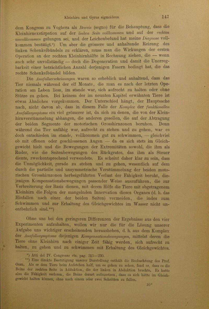 dem Kongress zu Voghera als Beweis (segno) für die Behauptung, dass die Kleinhirnexstirpation auf der linken Seite vollkommen und auf der rechten unvollkommen gelungen sei, und der Leichenbefund hat meine Diagnose voll- kommen bestätigt.*) Um aber die grössere und anhaltende Reizung des linken Schenkelbündels zu erklären, muss man die Wirkungen der ersten Operation an der rechten Kleinhirnhälfte in Rechnung ziehen, die — wenn auch sehr unvollständig — doch die Degeneration und damit die Unerreg- barkeit einer beträchtlichen Anzahl derjenigen Fasern bedingt hat, die das rechte Schenkelbündel bilden. Die Ausfallserscheinungen waren so erheblich und anhaltend, dass das Tier niemals während der elf Monate, die man es nach der letzten Ope- ration am Leben liess, im stände war, sich aufrecht zu halten oder ohne Stütze zu gehen. Bei keinem der im neunten Kapitel erwähnten Tiere ist ■etwas Ähnliches vorgekommen. Der Unterschied hängt, der Hauptsache nach, nicht davon ab, dass in diesem Falle der Komplex der funktionellen Ausfallssymptome ein viel grösserer ist, da sich zu denen, die von der Klein- hirnverstümmelung abhangen, die anderen gesellen, die auf der Abtragung der beiden Segmente der motorischen Grosshirnzonen beruhen. Denn während das Tier unfähig war, aufrecht zu stehen und zu gehen, war es doch entschieden im stände, vollkommen gut zu schwimmen, — gleichviel ob mit offenen oder geschlossenen Augen — da es sich stets im Gleich- gewicht hielt und die Bewegungen der Extremitäten sowohl, die ihm als Ruder, wie die Seitenbewegungen des Rückgrates, das ihm als Steuer diente, zweckentsprechend verwendete. Es scheint daher klar zu sein, dass die Unmöglichkeit, gerade zu stehen und zu gehen, wesentlich auf dem durch die partielle und unsymmetrische Verstümmelung der beiden moto- rischen Grosshirnzonen herbeigeführten Verlust der Fähigkeit beruht, die- jenigen Kompensationsbewegungen passender Weise auszuführen, die zur Verbreiterung der Basis dienen, mit deren Hilfe die Tiere mit abgetragenem Kleinhirn die Folgen der mangelnden Innervation dieses Organes (d. h. das Hinfallen nach einer der beiden Seiten) vermeiden, che indes zum Schwimmen und zur Erhaltung des Gleichgewichtes im Wasser nicht un- entbehrlich sind.**) Ohne uns bei den geringeren Differenzen der Ergebnisse aus den vier Experimenten aufzuhalten, wollen wir nur die für die Lösung unserer Aufgabe uns wichtiger erscheinenden herausheben, d. h. aus dem Komplex der Ausfallssymptome diejenigen Kompensationsbeiuegungen, mittelst deren die Tiere ohne Kleinhirn nach einiger Zeit fähig werden, sich aufrecht zu halten, zu gehen und zu schwimmen mit Erhaltung des Gleichgewichtes. *) Atti del IY. Congresso etc. pag. 215—230. **) Eine direkte Bestätigung unserer Darstellung enthält die Beobachtung des Prof. Oehl. Als er dem Tiere beim Aufstehen half, um es gehen zu sehen, fand er, dass es die Beine der rechten Seite in Adduktion, die der linken in Abduktion brachte. Es hatte also die Fähigkeit verloren, die Beine derart aufzusetzen, dass es sich hätte im Gleich- gewicht halten können, ohne nach einem oder zwei Schritten zu fallen. 10*