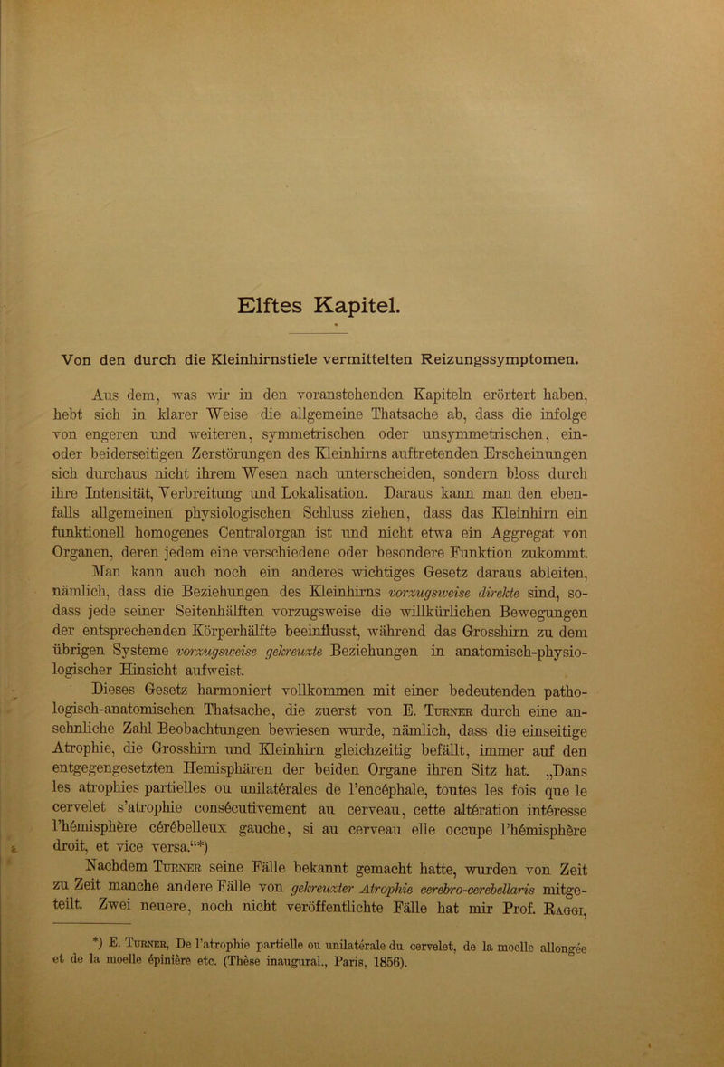 Elftes Kapitel. Von den durch die Kleinhirnstiele vermittelten Reizungssymptomen. Aus dem, was wir in den voranstehenden Kapiteln erörtert haben, hebt sich in klarer Weise die allgemeine Thatsache ab, dass die infolge von engeren und weiteren, symmetrischen oder unsymmetrischen, ein- oder beiderseitigen Zerstörungen des Kleinhirns auftretenden Erscheinungen sich durchaus nicht ihrem Wesen nach unterscheiden, sondern bloss durch ihre Intensität, Verbreitung und Lokalisation. Daraus kann man den eben- falls allgemeinen physiologischen Schluss ziehen, dass das Kleinhirn ein funktionell homogenes Centralorgan ist und nicht etwa ein Aggregat von Organen, deren jedem eine verschiedene oder besondere Funktion zukommt. Man kann auch noch ein anderes wichtiges Gesetz daraus ableiten, nämlich, dass die Beziehungen des Kleinhirns vorzugsweise direkte sind, so- dass jede seiner Seitenhälften vorzugsweise die willkürlichen Bewegungen der entsprechenden Körperhälfte beeinflusst, während das Grosshirn zu dem übrigen Systeme vorzugsweise gekreuzte Beziehungen in anatomisch-physio- logischer Hinsicht aufweist. Dieses Gesetz harmoniert vollkommen mit einer bedeutenden patho- logisch-anatomischen Thatsache, die zuerst von E. Turner durch eine an- sehnliche Zahl Beobachtungen bewiesen -wurde, nämlich, dass die einseitige Atrophie, die Grosshirn und Kleinhirn gleichzeitig befällt, immer auf den entgegengesetzten Hemisphären der beiden Organe ihren Sitz hat. ,,Dans les atrophies partielles ou unilaterales de l’encöphale, toutes les fois que le cervelet s’atrophie consecutivement au cerveau, cette alteration Interesse l’hemisphere cerebelleux gauche, si au cerveau eile occupe kltemisphere droit, et vice versa,“*) Nachdem Turner seine Fälle bekannt gemacht hatte, wurden von Zeit zu Zeit manche andere Fälle von gekreuzter Atrophie cerebro-cerebellaris mitge- teilt. Zwei neuere, noch nicht veröffentlichte Fälle hat mir Prof. Raggi, *) E. Turner, De l’atrophie partielle ou unilaterale du cervelet, de la moelle allongee et de la moelle epiniere etc, (These inaugural., Paris, 1856).