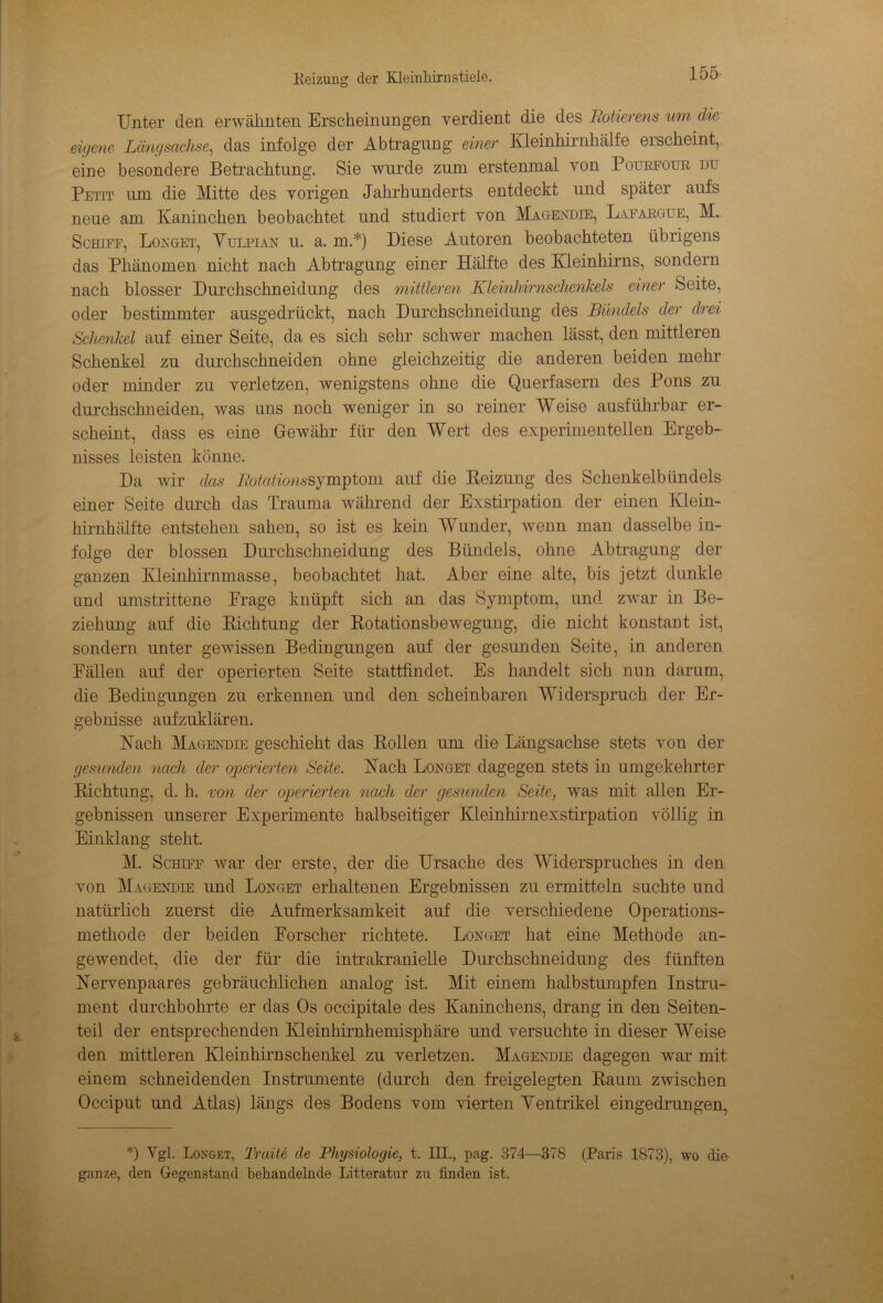 Unter den erwähnten Erscheinungen verdient die des Rotierens um die eigene Längsachse, das infolge der Abtragung einer Kleinhirnhälfe erscheint, eine besondere Betrachtung. Sie wurde zum erstenmal von Pottrfour du Petit um die Mitte des vorigen Jahrhunderts entdeckt und später aufs neue am Kaninchen beobachtet und studiert von Magendie, Lafargue, M. Schiff, Longet, Vulpian u. a. m.*) Diese Autoren beobachteten übrigens das Phänomen nicht nach Abtragung einer Hälfte des Kleinhirns, sondern nach blosser Durchschneidung des mittleren Kleinhirnschenkels einer Seite, oder bestimmter ausgedrückt, nach Durchschneidung des Bündels der drei Schenkel auf einer Seite, da es sich sehr schwer machen lässt, den mittleren Schenkel zu durch schnei den ohne gleichzeitig die anderen beiden mehr oder minder zu verletzen, wenigstens ohne die Q.uerfasern des Pons zu durchsebn ei den, was uns noch weniger in so reiner Weise ausführbar er- scheint, dass es eine Gewähr für den Wert des experimentellen Ergeb- nisses leisten könne. Da wir das Rotationssymptom auf die Heizung des Schenkelbündels einer Seite durch das Trauma während der Exstirpation der einen Klein- hirnhälfte entstehen sahen, so ist es kein Wunder, wenn man dasselbe in- folge der blossen Durchschneidung des Bündels, ohne Abtragung der ganzen Kleinhirnmasse, beobachtet hat. Aber eine alte, bis jetzt dunkle und umstrittene Präge knüpft sich an das Symptom, und zwar in Be- ziehung auf die Richtung der Rotationsbewegung, die nicht konstant ist, sondern unter gewissen Bedingungen auf der gesunden Seite, in anderen Fällen auf der operierten Seite stattfindet. Es handelt sich nun darum, die Bedingungen zu erkennen und den scheinbaren Widerspruch der Er- gebnisse aufzuklären. Kack Magendie geschieht das Rollen um die Längsachse stets von der gesunden nach der operierten Seite. Nach Longet dagegen stets in umgekehrter Richtung, d. h. von der operierten nach der gesunden Seite, was mit allen Er- gebnissen unserer Experimente halbseitiger Kleinhirnexstirpation völlig in Einklang steht. M. Schiff war der erste, der die Ursache des Widerspruches in den von Magendie und Longet erhaltenen Ergebnissen zu ermitteln suchte und natürlich zuerst die Aufmerksamkeit auf die verschiedene Operations- methode der beiden Forscher richtete. Longet hat eine Methode an- gewendet, die der für die intrakranielle Durchschneidung des fünften JSTervenpaares gebräuchlichen analog ist. Mit einem halbstumpfen Instru- ment durchbohrte er das Os occipitale des Kaninchens, drang in den Seiten- teil der entsprechenden Kleinhirnhemisphäre und versuchte in dieser Weise den mittleren Kleinhirnschenkel zu verletzen. Magendie dagegen war mit einem schneidenden Instrumente (durch den freigelegten Raum zwischen Occiput und Atlas) längs des Bodens vom vierten Ventrikel eingedrungen, *) Vgl. Longet, Traite de Physiologie, t. III., pag. 374—378 (Paris 1873), wo die ganze, den Gegenstand behandelnde Litteratur zu finden ist.