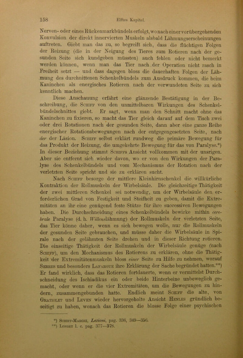 Nerven- oder eines Rückenmarkbündels erfolgt, wonach einervorübergehenden Konvulsion der direkt innervierten Muskeln alsbald Lähmungserscheinungen auftreten. Giebt man das zu, so begreift sich, dass die flüchtigen Folgen der Reizung (die in der Neigung des Tieres zum Rotieren nach der ge- sunden Seite sich kundgeben müssten) auch fehlen oder nicht bemerkt werden können, wenn man das Tier nach der Operation nicht rasch in Freiheit setzt — und dass dagegen bloss die dauerhaften Folgen der Läh- mung des durchnittenen Schenkelbündels zum Ausdruck kommen, die beim Kaninchen als energisches Rotieren nach der verwundeten Seite zu sich kenntlich machen. Diese Anschauung erfährt eine glänzende Bestätigung in der Be- schreibung, die Schiff von den unmittelbaren Wirkungen des Schenkel- bündelschnittes giebt. Er sagt, wenn man den Schnitt macht ohne das Kaninchen zu fixieren, so macht das Tier gleich darauf auf dem Tisch zwei oder drei Rotationen nach der gesunden Seite, dann aber eine ganze Reihe energischer Rotationsbewegungen nach der entgegengesetzten Seite, nach der der Läsion. Schiff selbst erklärt rundweg die primäre Bewegung für das Produkt der Reizung, die umgekehrte Bewegung für das von Paralyse.* **)) In dieser Beziehung stimmt Schiffs Ansicht vollkommen mit der unsrigen. Aber sie entfernt sich wieder davon, wo er von den Wirkungen der Para- lyse des Schenkelbündels und vom Mechanismus der Rotation nach der verletzten Seite spricht und sie zu erklären sucht. Nach Schiff besorge der mittlere Kleinhirnschenkel die willkürliche Kontraktion der Rollmuskeln der Wirbelsäule. Die gleichzeitige Thätigkeit der zwei mittleren Schenkel sei notwendig, um der Wirbelsäule den er- forderlichen Grad von Festigkeit und Steifheit zu geben, damit die Extre- mitäten an ihr eine genügend feste Stütze für ihre successiven Bewegungen haben. Die Durchschneidung eines Schenkelbündels bewirke mithin cere- brale Paralyse (d. h. IFi'Z/mslähmung) der Rollmuskeln der verletzten Seite, das Tier könne daher, wenn es sich bewegen wolle, nur die Rollmuskeln der gesunden Seite gebrauchen, und müsse daher die Wirbelsäule in Spi- rale nach der gelähmten Seite drehen und in dieser Richtung rotieren. Die einseitige Thätigkeit der Rollmuskeln der Wirbelsäule genüge (nach Schiff), um den Mechanismus des Rotierens zu erklären, ohne die Thätig- keit der Extremitätenmuskeln bloss einer Seite zu Hilfe zu nehmen, worauf Serres und besonders Lafargue ihre Erklärung der Sache begründet hatten/'*) Er fand wirklich, dass das Rotieren fortdauerte, wenn er vermittelst Durch- schneidung des Ischiadikus ein oder beide Hinterbeine unbeweglich ge- macht, oder wenn er die vier Extremitäten, um die Bewegungen zu hin- dern, zusammengebunden hatte. Endlich meint Schiff die alte, von Gratiolet und Leven wieder hervorgeholte Ansicht Henles gründlich be- seitigt zu haben, wonach das Rotieren die blosse Folge einer psychischen *) Schiff-Marchi, Lezioni, pag. 336, 349—356. **) Longet 1. c. pag. 377—378.