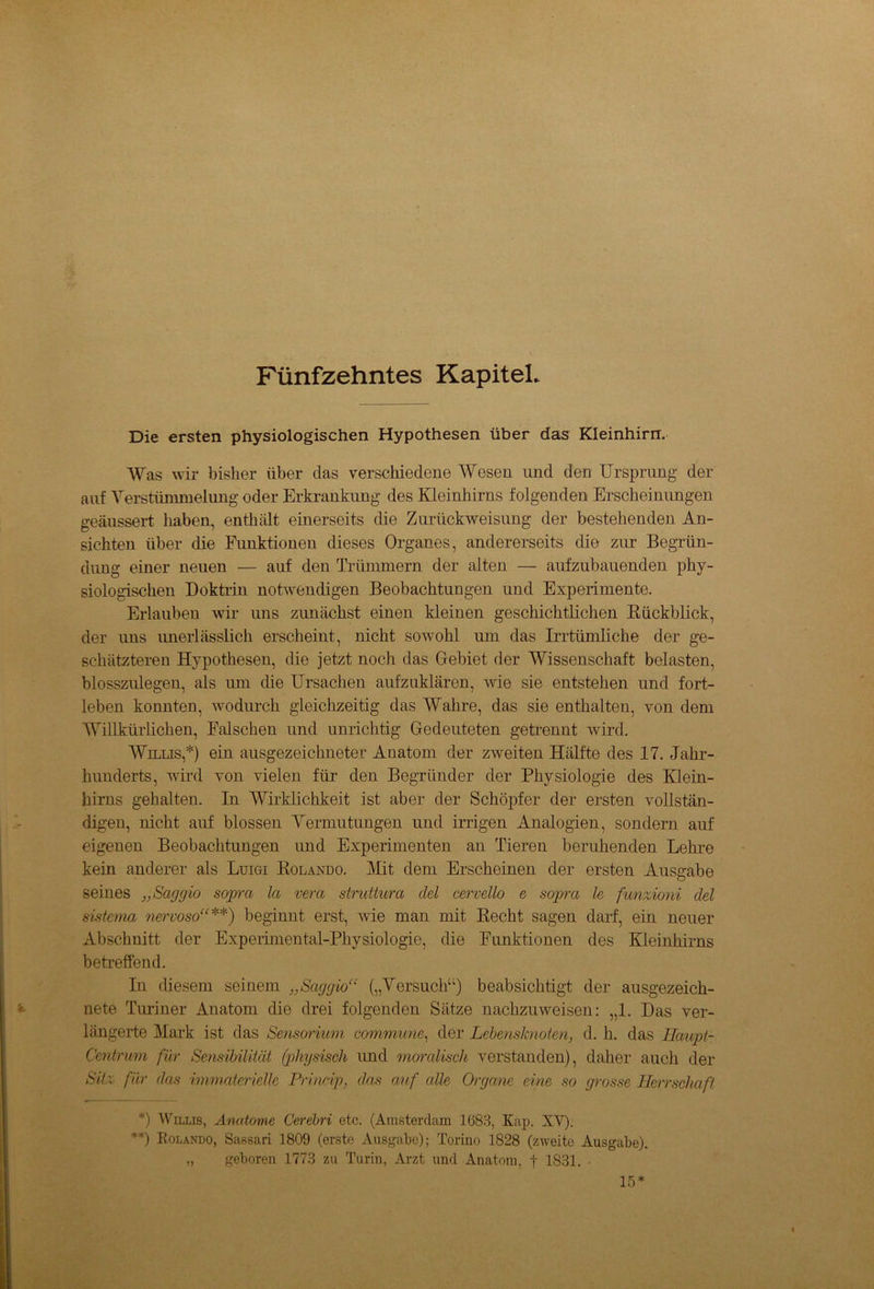 P'ünfzehntes Kapitel. Die ersten physiologischen Hypothesen über das Kleinhirn. Was wir bisher über das verschiedene Wesen und den Ursprung der auf Verstümmelung oder Erkrankung des Kleinhirns folgenden Erscheinungen geäussert haben, enthält einerseits die Zurückweisung der bestehenden An- sichten über die Funktionen dieses Organes, andererseits die zur Begrün- dung einer neuen — auf den Trümmern der alten — aufzubauenden phy- siologischen Doktrin notwendigen Beobachtungen und Experimente. Erlauben wir uns zunächst einen kleinen geschichtlichen Rückblick, der uns unerlässlich erscheint, nicht sowohl um das Irrtümliche der ge- schätzteren Hypothesen, die jetzt noch das Gebiet der Wissenschaft belasten, blosszulegen, als um die Ursachen aufzuklären, wie sie entstehen und fort- leben konnten, wodurch gleichzeitig das Wahre, das sie enthalten, von dem Willkürlichen, Falschen und unrichtig Gedeuteten getrennt wird. Willis,*) ein ausgezeichneter Anatom der zweiten Hälfte des 17. Jahr- hunderts, wird von vielen für den Begründer der Physiologie des Klein- hirns gehalten. In Wirklichkeit ist aber der Schöpfer der ersten vollstän- digen, nicht auf blossen Vermutungen und irrigen Analogien, sondern auf eigenen Beobachtungen und Experimenten an Tieren beruhenden Lehre kein anderer als Luigi Rolando. Mit dem Erscheinen der ersten Ausgabe seines „Saggio sopra la vera struttura clel cervello e soprct le funzioni del sistema nervoso“**) beginnt erst, wie man mit Recht sagen darf, ein neuer Abschnitt der Experimental-Physiologie, die Funktionen des Kleinhirns betreffend. In diesem seinem „Saggio“ („Versuch“) beabsichtigt der ausgezeich- nete Turiner Anatom die drei folgenden Sätze nachzuweisen: „1. Das ver- längerte Mark ist das Sensorium commune, der Lebensknoten, d. h. das Haupt- Centrum für Sensibilität (physisch und moralisch verstanden), daher auch der Sitz für das immaterielle Princip, das auf alle Organe eine so grosse Herrschaft *) Willis, Anatome Cerebri etc. (Amsterdam 1683, Kap. XY). **) Rolando, Sassari 1809 (erste Ausgabe); Torino 1828 (zweite Ausgabe). „ geboren 1773 zu Turin, Arzt und Anatom, f 1831. ■ lö*