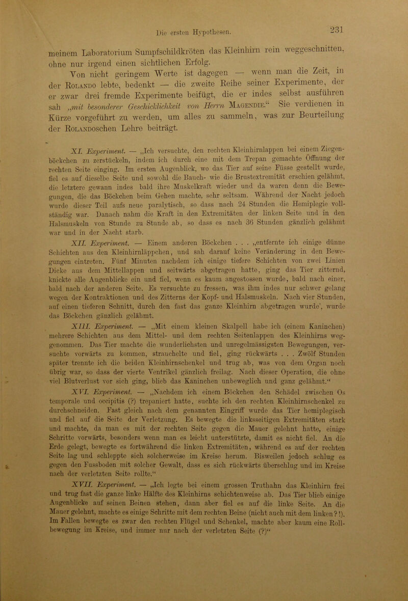 meinem Laboratorium Sumpfschildkröten das Kleinhirn rein weggeschnitten, ohne nur irgend einen sichtlichen Erfolg. Yon nicht geringem Werte ist dagegen — wenn man die Zeit, in der Rolando lebte, bedenkt — die zweite Reihe seiner Experimente, dei er zwar drei fremde Experimente beifügt, die er indes selbst ausführen sah „mit besonderer Geschicklichkeit von Herrn Magendie. Sie yei dienen in Kürze vorgeführt zu werden, um alles zu sammeln, was zur Beurteilung der RoLANDOSchen Lehre beiträgt. XL Experiment. — „Ich versuchte, den rechten Kleinhirnlappen bei einem Ziegen- böckchen zn zerstückeln, indem ich durch eine mit dem Trepan gemachte Öffnung dei rechten Seite einging'. Im ersten Augenblick, wo das Tier auf seine Fiisse gestellt wurde, fiel es auf dieselbe Seite und sowohl die Bauch- wie die Brustextremität erschien gelähmt, die letztere gewann indes bald ihre Muskelkraft wieder und da waren denn die Bewe- gungen, die das Böckchen beim Gehen machte, sehr seltsam. Während der Nacht jedoch wurde dieser Teil aufs neue paralytisch, so dass nach 24 Stunden die Hemiplegie voll- ständig war. Danach nahm die Kraft in den Extremitäten der linken Seite und in den Halsmuskeln von Stunde zu Stunde ab, so dass es nach 36 Stunden gänzlich gelähmt war und in der Nacht starb. XII. Experiment. — Einem anderen Böckchen . . . „entfernte ich einige dünne Schichten aus den Kleinhirnläppchen, und sah darauf keine Veränderung in den Bewe- gungen eintreten. Fünf Minuten nachdem ich einige tiefere Schichten von zwei Linien Dicke aus dem Mittellappen und seitwärts abgetragen hatte, ging das Tier zitternd, knickte alle Augenblicke ein und fiel, wenn es kaum angestossen wurde, bald nach einer, bald nach der anderen Seite. Es versuchte zu fressen, was ihm indes nur schwer gelang wegen der Kontraktionen und des Zitterns der Kopf- und Halsmuskeln. Nach vier Stunden, auf einen tieferen Schnitt, durch den fast das ganze Kleinhirn abgetragen wurde’, wurde das Böckchen gänzlich gelähmt. XIII. Experiment. — „Mit einem kleinen Skalpell habe ich (einem Kaninchen) mehrere Schichten aus dem Mittel- und dem rechten Seitenlappen des Kleinhirns weg- genommen. Das Tier machte die wunderlichsten und unregelmässigsten Bewegungen, ver- suchte vorwärts zu kommen, strauchelte und fiel, ging rückwärts . . . Zwölf Stunden später trennte ich die beiden Kleinhirnschenkel und trug ab, was von dem Organ noch übrig war, so dass der vierte Ventrikel gänzlich freilag. Nach dieser Operation, die ohne viel Blutverlust vor sich ging, blieb das Kaninchen unbeweglich und ganz gelähmt.“ NIT. Experiment. — „Nachdem ich einem Böckchen den Schädel zwischen Os temporale und occipitis (?) trepaniert hatte, suchte ich den rechten Kleinhirnschenkel zu durchschneiden. Fast gleich nach dem genannten Eingriff wurde das Tier hemiplegisch und fiel auf die Seite der Verletzung. Es bewegte die linksseitigen Extremitäten stark und machte, da man es mit der rechten Seite gegen die Mauer gelehnt hatte, eilüge Schritte vorwärts, besonders wenn man es leicht unterstützte, damit es nicht fiel. An die Erde gelegt, bewegte es fortwährend die linken Extremitäten, während es auf der rechten Seite lag und schleppte sich solcherweise im Kreise herum. Bisweilen jedoch schlug es gegen den Fusshoden mit solcher Gewalt, dass es sich rückwärts üherschlug und im Kreise nach der verletzten Seite rollte.“ XVII. Experiment. — „Ich legte bei einem grossen Truthahn das Kleinhirn frei und trug fast die ganze linke Hälfte des Kleinhirns schichtenweise ab. Das Tier blieb einige Augenblicke auf seinen Beinen stehen, dann aber fiel es auf die linke Seite. An die Mauer gelehnt, machte es einige Schritte mit dem rechten Beine (nicht auch mit dem linken?!). Im Fallen bewegte es zwar den rechten Flügel und Schenkel, machte aber kaum eine Roll- bewegung im Kreise, und immer nur nach der verletzten Seite (?)“