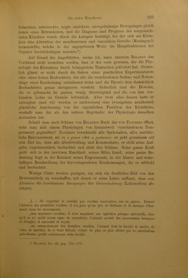Scharfsinn untersuchte, zeigte unsichere, unregelmässige Bewegungen gleich denen eines Betrunkenen, und die Diagnose und Prognose des ausgezeich- neten Klinikers wurde durch die Autopsie bestätigt, bei der sich am Klein- hirn eine Alteration der membranösen und vasculären Gewebe (Meningen?) herausstellte, welche in der angegebenen Weise die Hauptfunktionen des Organes beeinträchtigen mussten.*) Auf Grund des Angeführten, meine ich, kann unserem Rolando das Verdienst nicht bestritten werden, dass er der erste gewesen, der die Phy- siologie des Kleinhirns durch belangreiche Thatsachen gefördert hat. Sicher- lich glänzt er nicht durch die Gaben eines geschickten Experimentators oder eines feinen Beobachters, der alle die verschiedenen Seiten- und Neben- dinge einer Erscheinung aufzufassen weiss und die Theorie dem thatsächlich Beobachteten genau anzupassen versteht. Sicherlich sind die Beweise, die er. gebraucht, im ganzen wenig überzeugend und die von ihm ver- kündete Lehre im Grunde irrtümlich. Aber trotz alles dessen hatte er unleugbar (und wir werden es nachweisen) eine (wenigstens annähernd) glückliche Anschauung von der eigentlichen Funktion des Kleinhirns, weshalb man ihn als den wahren Begründer der Physiologie desselben anzusehen hat. Sobald man nach Schluss von Rolandos Buch das von Flourens öffnet, sieht man sich einem Physiologen von himmelweit verschiedenem Tem- perament gegenüber! Flourens verschmäht alle Spekulation, alles ausführ- liche Raisonnement, sei es a priori oder a posteriori; er geht geradeaus auf sein Ziel los, ohne alle Abschweifung und Kommentare; er stellt seine Auf- gabe, experimentiert, beobachtet und zieht den Schluss. Seine ganze Kraft giebt sich in der nervösen Raschheit seines Stiles kund; seine ganze Be- deutung liegt in der Reinheit seiner Experimente, in der klaren und wahr- haftigen Beschreibung der hervorragendsten Erscheinungen, die er erblickt und beobachtet. Wenige Citate werden genügen, um sich ein deutliches Bild von den Beweismitteln zu verschaffen, mit denen er seine Lehre auf baut, dass vom Kleinhirn die koordinierten Bewegungen der Ortsveränderung (Lokomotion) ab- hängen. „I. — Jai supprime le cervelet par couches successives, sur un pigeon. Durant Fabiation des premieres couches, il n’a paru qu’un peu de faiblesse et de manque d’har- monie dans les mouvements. „Aux moyennes couches, il s’est manifeste uno agitation presque universelle, bien qu'il ne s'y melät aucun signe de convulsion: l’animal operait des mouvements brusques et deregles; il entendait et voyait. „Au retranchement des dernieres couches, l’animal dont la faculte de sauter, de voler, de marcher, de se tenir debout, s’etait de plus en plus alteree par les mutilations precedentes, perdit entierement cette faculte.