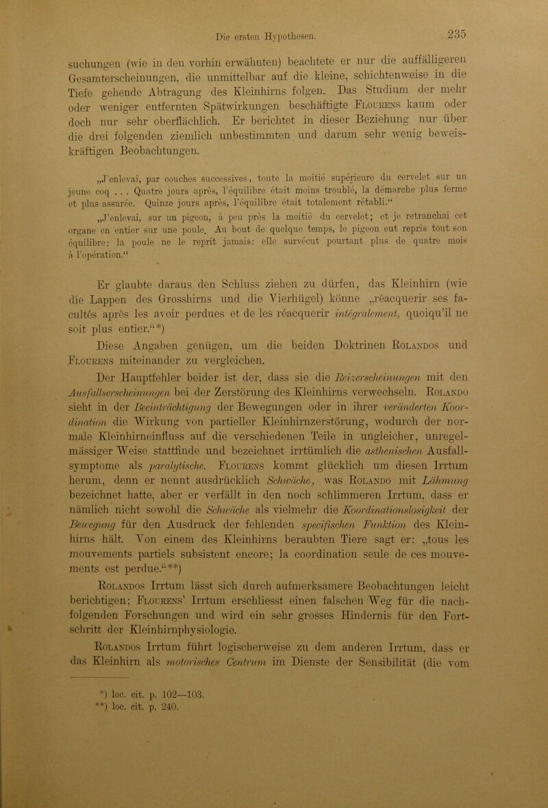sucliungen (wie in den vorhin erwähnten) beachtete er nur die auffälligeren Gesamterscheinungen, die unmittelbar auf die kleine, schichtenweise in die Tiefe gehende Abtragung des Kleinhirns folgen. Das Studium der mehr oder weniger entfernten Spätwirkungen beschäftigte Flourens kaum oder doch nur sehr oberflächlich. Er berichtet in dieser Beziehung nur über die drei folgenden ziemlich unbestimmten und darum sehr wenig beweis- kräftigen Beobachtungen. „J'enlevai, par couches successives, toute la moitie superieure du cervelet sur un jeune coq . . . Quatre jours apres, l’equilibre etait moins trouble, la demarche plus ferme et plus assuree. Quinze jours apres, l’equilibre etait totalement retabli.“ „J’enlevai, sur un pigeon, ä peu pres la moitie du cervelet; et je retranchai cet organe en entier sur une ponle. Au bout de quelque temps, le pigeon eut repris tout son equilibre; la poule ne le reprit jamais: eile survecut pourtant plus de quatre mois a l’operation.“ Er glaubte daraus den Schluss ziehen zu dürfen, das Kleinhirn (wie die Lappen des Grosshirns und die Vierhügel) könne „reacquerir ses fa- cultes apres les avoir perdues et de les reacquerir integralement, quoiqu’il ne soit plus entier.“*) Diese Angaben genügen, um die beiden Doktrinen Rolandos und Flourens miteinander zu vergleichen. Der Hauptfelder beider ist der, dass sie die Beizer seiieinungen mit den Ausfallserscheinungen bei der Zerstörung des Kleinhirns verwechseln. Rolando sieht in der Beeinträchtigung der Bewegungen oder in ihrer veränderten Koor- dination die Wirkung von partieller Kleinhirnzerstörung, wodurch der nor- male Kleinhirneinfluss auf die verschiedenen Teile in ungleicher, unregel- mässiger Weise stattfinde und bezeichnet irrtümlich die asthenischen Ausfall- symptome als paralytische. Flourens kommt glücklich um diesen Irrtum herum, denn er nennt ausdrücklich Schwäche, was Rolando mit Lähmung bezeichnet hatte, aber er verfällt in den noch schlimmeren Irrtum, dass er nämlich nicht sowohl die Schwäche als vielmehr die Koordinationslosigkeit der Bewegung für den Ausdruck der fehlenden specifischen Funktion des Klein- hirns hält. Von einem des Kleinhirns beraubten Tiere sagt er: „tous les mouvements partiels subsistent encore; la coordination seule de ces mouve- ments est perdue.“**) Rolandos Irrtum lässt sich durch aufmerksamere Beobachtungen leicht berichtigen; Flourens’ Irrtum erschliesst einen falschen Weg für die nach- folgenden Forschungen und wird ein sehr grosses Hindernis für den Fort- schritt der Kleinhirnphysiologie. Rolandos Irrtum führt logischerweise zu dem anderen Irrtum, dass er das Kleinhirn als motorisches Centrum im Dienste der Sensibilität (die vom *) loc. cit. p. 102—103. **) loc. cit. p. 240. «
