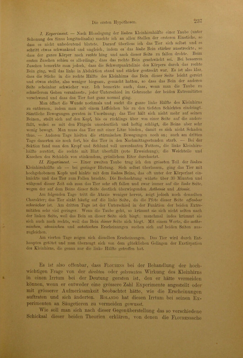 J. Experiment. — Nach Blosslegung der linlcen Kleinhirnhälfte einer laube (untei Schonung des Sinus longitudinalis) machte ich an allen Stellen der ersteren Einstiche, so dass es nicht unbedeutend blutete. Darauf iiberliess ich das Tier sich selbst und es schritt etwas schwankend und ungleich, indem es das linke Bein stärker ausstreckte, so dass der ganze Körper nach rechts hing und nach dieser Seite zu fallen drohte. Beim ersten Zusehen schien es allerdings, dass das rechte Bein geschwächt sei. Bei besserem Zusehen bemerkte man jedoch, dass die Schwerpunktslinie des Körpers durch das rechte Bein ging, weil das linke in Abduktion stand und stärker gestreckt war. Es ist also klar, dass die Stiche in die rechte Hälfte des Kleinhirns das Bein dieser Seite leicht gereizt und etwas steifer, also weniger biegsam, gemacht hatten, so dass das Bein der anderen Seite scheinbar schwächer war. Ich bemerkte auch, dass, wenn man die Taube zu schnellerem Gehen veranlasste, jederUnterschied im Gebrauche der beiden Extremitäten verschwand und dass das Tier fast ganz normal ging. Man öffnet die Wunde nochmals und sucht die ganze linke Hälfte des Kleinhirns zu entfernen, indem man mit einem Löffelchen bis zu den tiefsten Schichten eindringt. Sämtliche Bewegungen geraten in Unordnung; das Tier hält sich nicht mehr auf seinen Beinen, stellt sich auf den Kopf, bis es rücklings über von einer Seite auf die andere fällt, wobei es mit den Flügeln unordentlich und heftig schlägt, die Beine aber sehr wenig bewegt. Man muss das Tier mit einer Litze binden, damit es sich nicht Schaden thue. — Anderen Tags hielten die stürmischen Bewegungen noch an; auch am dritten Tage dauerten sie noch fort, bis das Tier in den Nachmittagsstunden starb. — Bei der Sektion fand man den Kropf und Schlund voll unverdauten Futters, die linke Kleinhirn- hälfte zerstört, die rechte mit Blut überfüllt (rote Erweichung); die Weich teile und Knochen des Schädels von stinkendem, grünlichem Eiter durchsetzt. II. Experiment. — Einer zweiten Taube trug ich den grössten Teil der linken Kleinhirnhälfte ab — bei geringer Blutung. Sich selbst überlassen, ging das Tier mit hochgehobenem Kopfe und hinkte mit dem linken Beine, das oft unter der Körperlast ein- knickte und das Tier zum Fallen brachte. Die Beobachtung währte über 30 Minuten und während dieser Zeit sah man das Tier sehr oft fallen und zwar immer auf die linke Seite, wegen der auf dem Beine dieser Seite deutlich überwiegenden Asthenie und Atonie. Am folgenden Tage tritt die Ataxie weniger hervor, zeigt jedoch noch denselben Charakter; das Tier sinkt häutig auf die linke Seite, da die Pfote dieser Seite offenbar schwächer ist. Am dritten Tage ist der Unterschied in der Funktion der beiden Extre- mitäten sehr viel geringer. Wenn die Taube geht, so krümmt sie sich nicht selten nach der linken Seite, weil das Bein an dieser Seite sich biegt; manchmal indes krümmt sie sich auch nach rechts, weil das Bein dieser Seite sich biegt. Mit einem Worte, die asthe- nischen, atonischen und astatischen Erscheinungen suchen sich auf beiden Seiten aus- zugleichen. Am vierten Tage zeigen sich dieselben Erscheinungen. Das Tier wird durch Ent- haupten getötet und man überzeugt sich von dem glücklichen Gelingen der Exstirpation des Kleinhirns, die genau nur die linke Hälfte getroffen hat. Es ist also offenbar, dass Flourens bei der Behandlung der hoch- wichtigen Frage von der direkten oder gekreuzten Wirkung des Kleinhirns in einen Irrtum bei der Deutung geraten ist, den er hätte vermeiden können, wenn er entweder eine grössere Zahl Experimente angestellt oder mit grösserer Aufmerksamkeit beobachtet hätte, wie die Erscheinungen auftraten und sich änderten. Rolando hat diesen Irrtum bei seinen Ex- perimenten an Säugetieren zu vermeiden gewusst. Wie soll man sich nach dieser Gegenüberstellung das so verschiedene Schicksal dieser beiden Theorien erklären, von denen die FLOURExssclie