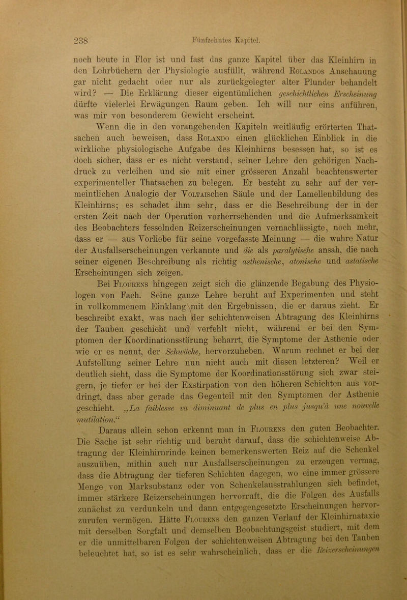 noch heute in Flor ist und fast das ganze Kapitel über das Kleinhirn in den Lehrbüchern der Physiologie ausfüllt, während Rolandos Anschauung gar nicht gedacht oder nur als zurückgelegter alter Plunder behandelt wird? — Die Erklärung dieser eigentümlichen geschichtlichen Erscheinung dürfte vielerlei Erwägungen Raum geben. Ich will nur eins anführen, was mir von besonderem Gewicht erscheint. Wenn die in den vorangehenden Kapiteln weitläufig erörterten That- sachen auch beweisen, dass Rolando einen glücklichen Einblick in die wirkliche physiologische Aufgabe des Kleinhirns besessen hat, so ist es doch sicher, dass er es nicht verstand, seiner Lehre den gehörigen Nach- druck zu verleihen und sie mit einer grösseren Anzahl beachtenswerter experimenteller Thatsachen zu belegen. Er besteht zu sehr auf der ver- meintlichen Analogie der VoLTAischen Säule und der Lamellenbildung des Kleinhirns; es schadet ihm sehr, dass er die Beschreibung der in der ersten Zeit nach der Operation vorherrschenden und die Aufmerksamkeit des Beobachters fesselnden Reizerscheinungen vernachlässigte, noch mehr, dass er — aus Vorliebe für seine vorgefasste Meinung — die wahre Natur der Ausfallserscheinungen verkannte und die als paralytische ansah, die nach seiner eigenen Beschreibung als richtig asthenische, atonische und astatische Erscheinungen sich zeigen. Bei Flourens hingegen zeigt sich die glänzende Begabung des Physio- logen von Fach. Seine ganze Lehre beruht auf Experimenten und steht in vollkommenem Einklang\mit den Ergebnissen, die er daraus zieht. Er beschreibt exakt, was nach jder schichtenweisen Abtragung des Kleinhirns der Tauben geschieht uncl verfehlt nicht, während er bei den Sym- ptomen der Koordinationsstörung beharrt, die Symptome der Asthenie oder wie er es nennt, der Schwäche, hervorzuheben. Warum rechnet er bei der Aufstellung seiner Leine nun nicht auch mit diesen letzteren? Weil er deutlich sieht, dass die Symptome der Koordinationsstörung sich zwar stei- gern, je tiefer er bei der Exstirpation von den höheren Schichten aus vor- dringt, dass aber gerade das Gegenteil mit den Symptomen der Asthenie geschieht. „La faihlesse vci diminuant de plus en plus jusqu’ä wie nouvelle mutilation.“ Daraus allein schon erkennt man in Flourens den guten Beobachter. Die Sache ist sehr richtig und beruht darauf, dass die schichtenweise Ab- tragung der Kleinhirnrinde keinen bemerkenswerten Reiz auf die Schenkel auszuüben, mithin auch nur Ausfallserscheinungen zu erzeugen i ei mag, dass die Abtragung der tieferen Schichten dagegen, wo eine immer grösseie Menge von Marksubstanz oder von Schenkelausstrahlungen sich befindet., immer stärkere Reizerscheinungen hervorruft, die die lolgen des Ausfalls zunächst zu verdunkeln und dann entgegengesetzte Erscheinungen hervor- zurufen vermögen. Hätte Flourens den ganzen Verlauf der Kleinhirnataxie mit derselben Sorgfalt und demselben Beobachtungsgeist studiert, mit dem er die unmittelbaren Folgen der schichtenweisen Abtragung Lei den Tauben beleuchtet hat, so ist es sehr wahrscheinlich, dass er die Reixersdmnwngen