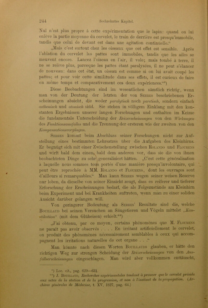 Nui n’est plus propre ä cette experimentation que le lapin: quand on lui enleve la partie moyenne du cervelet, le train de derriere est presqu’immobile, tandis que celui de devant est dans une agitation contimielle.“ „Mais c’est stirtout cliez les oiseaux que cet effet est sensible. Apres lablation du cervelet les pattes sont immobiles, tandis que les ailes se meuvent encore. Lancez l’oiseau en l’air, il vole; mais tombe ä terre, il ne se releve plus, parceque les pattes etant, paralysees, il ne peut s’elancer de nouveau: dans cet etat, un oiseau est comrne si on lui avait coupe les pattes; et pour voir cette similitude dans ses effets, il est curieux de faire en meine temps et comparativement ces deux experiences.“*) Diese Beobachtungen sind im wesentlichen sämtlich richtig, wenn man von der Deutung der letzten der von Serres beschriebenen Er- scheinungen absieht, die weder paralytisch noch paretisch, sondern einfach asthenisch und citonisch sind. Sie stehen in völligem Einklang mit den kon- stanten Ergebnissen unserer langen Forschungen und enthalten im Keime die fundamentale Unterscheidung der Reizerscheinungen von den Wirkungen des Funktionsausfalles und die Trennung der ersteren wie der zweiten von den Kompensationsvorgängen. Serres kommt beim Abschluss seiner Forschungen nicht zur Auf- stellung eines bestimmten Lehrsatzes über die Aufgaben des Kleinhirns. Er begnügt sich mit einer Zwischenstellung zwischen Rolaxdo und Floürexs und wirft bald dem einenv bald dem anderen vor, dass sie die von ihnen beobachteten Dinge zu sehr) generalisiert hätten. „C’est cette generalisation ä laquelle nous sommes toqs portes d’une maniere presqu’involontaire, qui peut etre reprochee ä MM. Rolaxdo et Floürexs, dont les ouvrages sont d’ailleurs si remarquables.“ Man kann Serres wegen seiner weisen Reserve nur loben, da dieselbe von seiner Einsicht zeugt, dass es reiferer und tieferer Erforschung der Erscheinungen bedarf, die als Folgezustände am Kleinhirn beim Experiment und bei Krankheiten auftreten, wenn man zu einer soliden Ansicht darüber gelangen will. Yon geringerer Bedeutung als Serres’ Resultate sind die, welche Bouillaud bei seinen Versuchen an Säugetieren und Yögeln mittelst „Kau- ■stikation“ (mit dem Glüheisen) erhielt.**) „J’ai obtenu, par ce rnoyen, certains phenomenes que M. Floürexs ne parait pas avoir observes .... En imtant artificiellement le cervelet, on produit des phenomenes necessairement semblables ä ceux qui accom- pagnent les irritations naturelles de cet Organe . . .“ Man könnte nach diesen Worten Boüillaüds glauben, er hätte den richtigen Weg zur strengen Scheidung der Reizerscheinungen von den Aus- fallserscheinungen eingeschlagen. Man wird aber vollkommen enttäuscht, *) Loc. cit., pag. 629—631. **) J. Bouillaud, Recherches experimentales tendant äprouver quele cervelet preside uux actes de la Station et de la progression, et non ä Vinstinct de la propagation. (Ar- chives generales de Medecine, t. XV, 1827, pag. 64.)