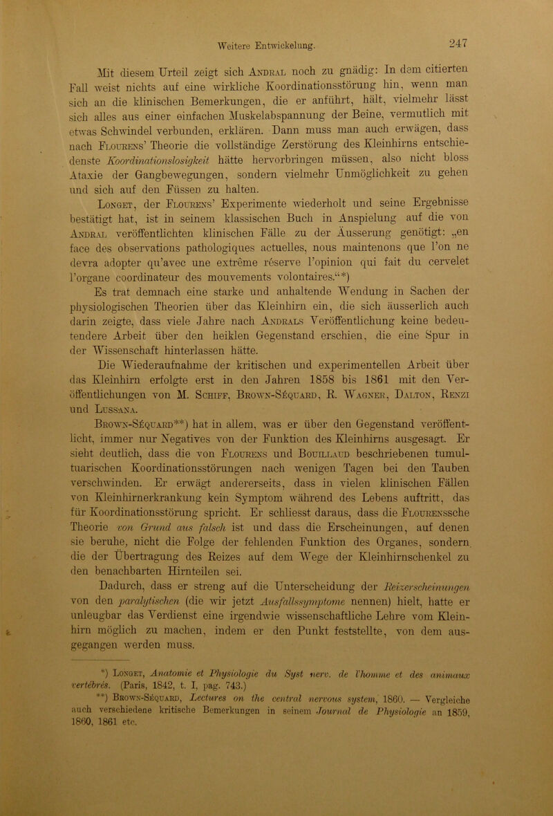 Mit diesem Urteil zeigt sich Andral noch zu gnädig: In dem citierten Fall weist nichts auf eine wirkliche Koordinationsstörung hin, wenn man sich an die klinischen Bemerkungen, die er anführt, hält, vielmehr lässt sich alles aus einer einfachen Muskelabspannung der Beine, vermutlich mit etwas Schwindel verbunden, erklären. Dann muss man auch erwägen, dass nach Floueens’ Theorie die vollständige Zerstörung des Kleinhirns entschie- denste Koordinationslosigkeit hätte hervorbringen müssen, also nicht bloss Ataxie der Gangbewegungen, sondern vielmehr Unmöglichkeit zu gehen und sich auf den Füssen zu halten. Longet, der Flourens’ Experimente wiederholt und seine Ergebnisse bestätigt hat, ist in seinem klassischen Buch in Anspielung auf die von Andeal veröffentlichten klinischen Fälle zu der Äusserung genötigt: „en face des observations pathologiques actuelles, nous maintenons que l’on ne devra adopter qu’avec une extreme reserve l’opinion qui fait du cervelet l’organe coordinateur des mouvements volontaires.“*) Es trat demnach eine starke und anhaltende Wendung in Sachen der physiologischen Theorien über das Kleinhirn ein, die sich äusserlich auch darin zeigte, dass viele Jahre nach Andeals Veröffentlichung keine bedeu- tendere Arbeit über den heiklen Gegenstand erschien, die eine Spur in der Wissenschaft hinterlassen hätte. Die Wiederaufnahme der kritischen und experimentellen Arbeit über das Kleinhirn erfolgte erst in den Jahren 1858 bis 1861 mit den Ver- öffentlichungen von M. Schiff, Beown-Sequaed, R. Wagnee, Dalton, Renzi und Lussana. Beown-Sequaed**) hat in allem, was er über den Gegenstand veröffent- licht, immer nur Negatives von der Funktion des Kleinhirns ausgesagt. Er sieht deutlich, dass die von Floueens und Bouillaud beschriebenen tumul- tuarischen Koordinationsstörungen nach wenigen Tagen bei den Tauben verschwinden. Er erwägt andererseits, dass in vielen klinischen Fällen von Kleinhirnerkrankung kein Symptom während des Lebens auf tritt, das für Koordinationsstörung spricht. Er schliesst daraus, dass die FLOUEExssche Theorie von Grund aus falsch ist und dass die Erscheinungen, auf denen sie beruhe, nicht die Folge der fehlenden Funktion des Organes, sondern, die der Übertragung des Reizes auf dem Wege der Kleinhirnschenkel zu den benachbarten Hirnteilen sei. Dadurch, dass er streng auf die Unterscheidung der Reizerscheinungen von den paralytischen (die wir jetzt Ausfallssymptome nennen) hielt, hatte er unleugbar das Verdienst eine irgendwie wissenschaftliche Lehre vom Klein- hirn möglich zu machen, indem er den Punkt feststellte, von dem aus- gegangen werden muss. ?) Longet, Anatomie et Physiologie du Syst nerv, de Vhomme et des animaux rertebres. (Paris, 1842, t. I, pag. 743.) **) Brown-Sequard, Lectwes on the central nervous System, 1860. — Vergleiche auch verschiedene kritische Bemerkungen in seinem Journal de Physiologie an 1859 1860, 1861 etc.