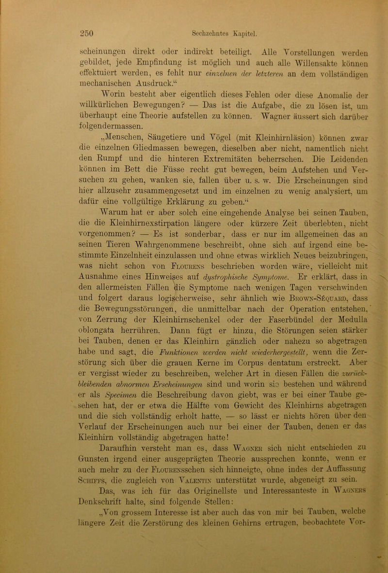 scheinungen direkt oder indirekt beteiligt. Alle Vorstellungen werden gebildet, jede Empfindung ist möglich und auch alle Willensakte können effektuiert werden, es fehlt nur einzelnen der letzteren an dem vollständigen mechanischen Ausdruck.“ Worin besteht aber eigentlich dieses Fehlen oder diese Anomalie der willkürlichen Bewegungen? — Das ist die Aufgabe, die zu lösen ist, um überhaupt eine Theorie aufstellen zu können. Wagner äussert sich darüber folgendermassen. „Menschen, Säugetiere und Vögel (mit Kleinhirnläsion) können zwar die einzelnen Gliedmassen bewegen, dieselben aber nicht, namentlich nicht den Rumpf und die hinteren Extremitäten beherrschen. Die Leidenden können im Bett die Füsse recht gut bewegen, beim Aufstehen und Ver- suchen zu gehen, wanken sie, fallen über u. s. w. Die Erscheinungen sind hier allzusehr zusammengesetzt und im einzelnen zu wenig analysiert, um dafür eine vollgültige Erklärung zu geben.“ Warum hat er aber solch eine eingehende Analyse bei seinen Tauben, die die Kleinhirnexstirpation längere oder kürzere Zeit überlebten, nicht vorgenommen? — Es ist sonderbar, dass er nur im allgemeinen das an seinen Tieren Wahrgenommene beschreibt, ohne sich auf irgend eine be- stimmte Einzelnheit einzulassen und ohne etwas wirklich Neues beizubringen, was nicht schon von Flourens beschrieben worden wäre, vielleicht mit Ausnahme eines Hinweises auf dystrophische Symptome. Er erklärt, dass in den allermeisten Fällen die Symptome nach wenigen Tagen verschwinden und folgert daraus logischerweise, sehr ähnlich wie Brown-Süquard, dass die Bewegungsstörungen, die unmittelbar nach der Operation entstehen, von Zerrung der Kleinhirnschenkel oder der Faserbündel der Medulla oblongata herrühren. Dann fügt er hinzu, die Störungen seien stärker bei Tauben, denen er das Kleinhirn gänzlich oder nahezu so abgetragen habe und sagt, die Funktionen werden nicht wiederhergestellt, wenn die Zer- störung sich über die grauen Kerne im Corpus dentatum erstreckt. Aber er vergisst wieder zu beschreiben, welcher Art in diesen Fällen die zurück- bleibenden abnormen Erscheinungen sind und worin sie bestehen imd während er als Specimen die Beschreibung davon giebt, was er bei einer Taube ge- sehen hat, der er etwa die Hälfte vom Gewicht des Kleinhirns abgetragen und die sich vollständig erholt hatte, — so lässt er nichts hören über den Verlauf der Erscheinungen auch nur bei einer der Tauben, denen er das Kleinhirn vollständig abgetragen hatte! Daraufhin versteht man es, dass Wagner sich nicht entschieden zu Gunsten irgend einer ausgeprägten Theorie aussprechen konnte, wenn er auch mehr zu der FLOURENSSchen sich hinneigte, ohne indes der Auffassung Schiffs, die zugleich von Valentin unterstützt wurde, abgeneigt zu sein. Das, was ich für das Originellste und Interessanteste in Wagners Denkschrift halte, sind folgende Stellen: „Von grossem Interesse ist aber auch das von mir bei Tauben, welche längere Zeit die Zerstörung des kleinen Gehirns ertrugen, beobachtete 1 or-