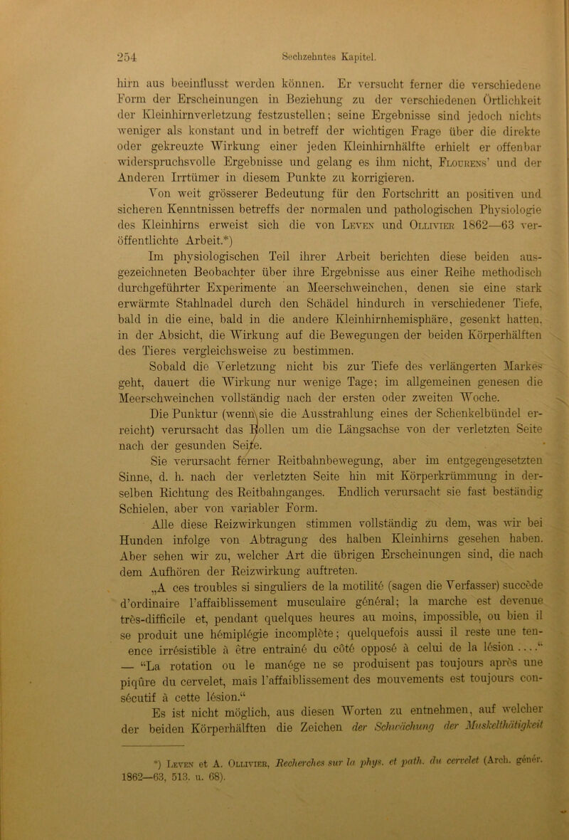 tarn aus beeinflusst werden können. Er versucht ferner die verschiedene Form der Erscheinungen in Beziehung zu der verschiedenen Örtlichkeit der Kleinhirnverletzung festzustellen; seine Ergebnisse sind jedoch nichts weniger als konstant und in betreff der wichtigen Frage über die direkte oder gekreuzte Wirkung einer jeden Kleinhirnhälfte erhielt er offenbar widerspruchsvolle Ergebnisse und gelang es ihm nicht, Flourens’ und der Anderen Irrtümer in diesem Punkte zu korrigieren. Ton weit grösserer Bedeutung für den Fortschritt an positiven und sicheren Kenntnissen betreffs der normalen und pathologischen Physiologie des Kleinhirns erweist sich clie von Leven und Ollivter 1862—63 ver- öffentlichte Arbeit.*) Im physiologischen Teil ihrer Arbeit berichten diese beiden aus- gezeichneten Beobachter über ihre Ergebnisse aus einer Reihe methodisch durch geführter Experimente an Meerschweinchen, denen sie eine stark erwärmte Stahlnadel durch den Schädel hindurch in verschiedener Tiefe, bald in die eine, bald in die andere Kleinhirnhemisphäre, gesenkt hatten, in der Absicht, die Wirkung auf die Bewegungen der beiden Körperhälften des Tieres vergleichsweise zu bestimmen. Sobald die Verletzung nicht bis zur Tiefe des verlängerten Markes geht, dauert die Wirkung nur wenige Tage; im allgemeinen genesen die Meerschweinchen vollständig nach der ersten oder zweiten Woche. Die Punktur (wenn\sie die Ausstrahlung eines der Schenkelbündel er- reicht) verursacht das Hollen um die Längsachse von der verletzten Seite nach der gesunden Seife. Sie verursacht ferner Reitbahnbewegung, aber im entgegengesetzten Sinne, d. h. nach der verletzten Seite hin mit Körperkrümmung in der- selben Richtung des Reitbahnganges. Endlich verursacht sie fast beständig Schielen, aber von variabler Form. Alle diese Reiz Wirkungen stimmen vollständig zu dem, was wir bei Hunden infolge von Abtragung des halben Kleinhirns gesehen haben. Aber sehen wir zu, welcher Art die übrigen Erscheinungen sind, die nach dem Aufhören der Reizwirkung auftreten. „A ces troübles si singuliers de la motilite (sagen die Verfasser) succede d’ordinaire l’affaiblissement musculaire general; la marche est devenue tres-difficile et, pendant quelques heures au moins, impossible, ou bien il se produit une hemiplegie incomplete; quelquefois aussi il reste une ten- ence irresistible ä etre entraine du cötö oppose ä celui de la lesion .... — “La rotation ou le manege ne se produisent pas toujours apres une piqüre du cervelet, mais l’affaiblissement des mouvements est toujours con- secutif ä cette lesion.“ Es ist nicht möglich, aus diesen Worten zu entnehmen, auf welcher der beiden Körperhälften die Zeichen der Schwächung der MuskeUhäügked *) Leven et A. Ollivier, Recherches sur la phys. et path. du cervelet (Arch. genei. 1862—63, 513, u. 68).