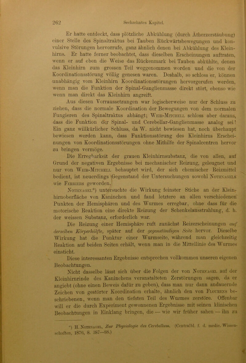 Er hatte entdeckt, dass plötzliche Abkühlung (durch Ätherzerstäubung) einer Stelle des Spinaltraktus bei Tauben Rückwärtsbewegungen und kon- vulsive Störungen hervorrufe, ganz ähnlich denen bei Abkühlung des Klein- hirns. Er hatte ferner beobachtet, dass dieselben Erscheinungen auftraten, wenn er auf eben die Weise das Kückenmark bei Tauben abkühlte, denen das Kleinhirn zum grossen Teil weggenommen worden und die von der Koordinationsstörung völlig genesen waren. Deshalb, so schloss er, können unabhängig vom Kleinhirn Koordinationsstörungen hervorgerufen werden, wenn man die Funktion der Spinal-Ganglienmasse direkt stört, ebenso wie wenn man direkt das Kleinhirn angreift. Aus diesen Vorraussetzungen war logischerweise nur der Schluss zu ziehen, dass die normale Koordination der Bewegungen von dem normalen Fungieren des Spinaltraktus abhängt; Weir-Mitchell schloss aber daraus, dass die Funktion der Spinal- und Cerebellar-Ganglienmasse analog sei! Ein ganz willkürlicher Schluss, da W. nicht bewiesen hat, noch überhaupt bewiesen werden kann, dass Funktionsstörung des Kleinhirns Erschei- nungen von Koordinationsstörungen ohne Mithilfe der Spinalcentren hervor zu bringen vermöge. Die Erregbarkeit der grauen Kleinhirnsubstanz, die von allen, auf Grund der negativen Ergebnisse bei mechanischer Reizung, geleugnet und nur von Weir-Mitchell behauptet wird, der sich chemischer Reizmittel bedient, ist neuerdings \Gegenstand der Untersuchungen sowohl Nothnagels wie Ferriers geworden] Nothnagel*) untersuchte die Wirkung feinster Stiche an der Kleinr hirnoberfläche von Kaninchen und fand letztere an allen verschiedenen Punkten der Hemisphären und des Wurmes erregbar, ohne dass für die motorische Reaktion eine direkte Reizung der Schenkelausstrahlung, d. h. der weissen Substanz, erforderlich war. Die Reizung einer Hemisphäre ruft zunächst Reizerscheinungen auf derselben Körperhälfte, später auf der gegenständigen Seite hervor. Dieselbe Wirkung hat die Punktur einer Wurmseite, während man gleichzeitig Reaktion auf beiden Seiten erhält, wenn man in die Mittellinie des Wurmes einsticht. Diese interessanten Ergebnisse entsprechen vollkommen unseren eigenen Beobachtungen. Nicht dasselbe lässt sich über die Folgen der von Nothnagel auf der Kleinhirnrinde des Kaninchens veranstalteten Zerstörungen sagen, da er angiebt (ohne einen Beweis dafür zu geben), dass man nur dann andauernde Zeichen von gestörter Koordination erhalte, ähnlich den von Flourens be- schriebenen, wenn man den tiefsten Teil des Wurmes zerstöre. Offenbar will er die durch Experiment gewonnenen Ergebnisse mit seinen klinischen Beobachtungen in Einklang bringen, die —wie wir früher sahen — ihn zu *) H. Nothnagel, Zur Physiologie des Cerebellum. (Centralbl. f. d. medio. Wissen- schaften, 1876, S. 387—88.) ««*