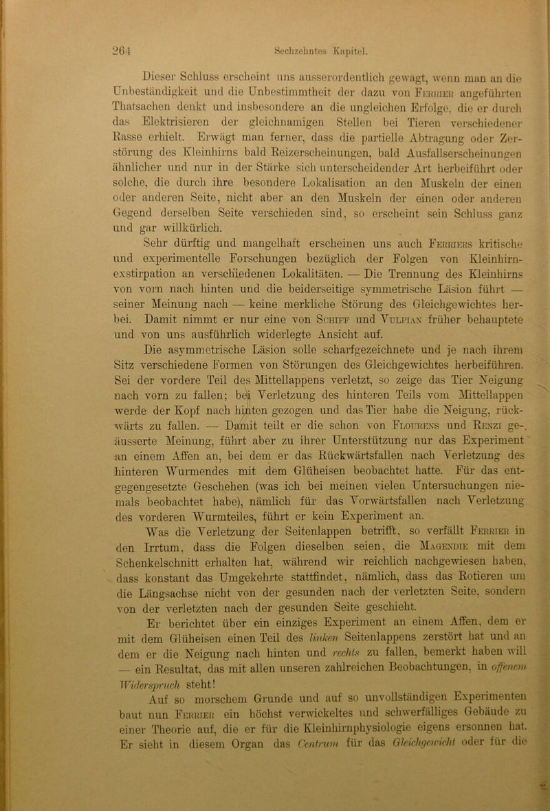 Dieser Schluss erscheint uns ausserordentlich gewagt, wenn man an die Unbeständigkeit und die Unbestimmtheit der dazu von Feerieh angeführten Thatsachen denkt und insbesondere an die ungleichen Erfolge, die er durch das Elektrisieren der gleichnamigen Stellen bei Tieren verschiedener Easse erhielt. Erwägt man ferner, dass die partielle Abtragung oder Zer- störung des Kleinhirns bald Reizerscheinungen, bald Ausfallserscheinungen ähnlicher und nur in der Stärke sich unterscheidender Art herbeiführt oder solche, die durch ihre besondere Lokalisation an den Muskeln der einen oder anderen Seite, nicht aber an den Muskeln der einen oder anderen Gegend derselben Seite verschieden sind, so erscheint sein Schluss ganz und gar willkürlich. Sehr dürftig und mangelhaft erscheinen uns auch Ferriers kritische und experimentelle Forschungen bezüglich der Folgen von Kleinhirn- exstirpation an verschiedenen Lokalitäten. — Die Trennung des Kleinhirns von vorn nach hinten und die beiderseitige symmetrische Läsion führt — seiner Meinung nach — keine merkliche Störung des Gleichgewichtes her- bei. Damit nimmt er nur eine von Schiff und Yülpiax früher behauptete und von uns ausführlich widerlegte Ansicht auf. Die asymmetrische Läsion solle scharfgezeichnete und je nach ihrem Sitz verschiedene Formen von Störungen des Gleichgewichtes herbeiführen. Sei der vordere Teil des Mittellappens verletzt, so zeige das Tier Neigung nach vorn zu fallen; bei Verletzung des hinteren Teils vom Mittellappen werde der Kopf nach hinten gezogen und das Tier habe die Neigung, rück- wärts zu fallen. — Damit teilt er die schon von Flourexs und Renzi ge-, äusserte Meinung, führt aber zu ihrer Unterstützung nur das Experiment an einem Affen an, bei dem er das Rückwärtsfallen nach Verletzung des hinteren Wurmendes mit dem Glüheisen beobachtet hatte. Für das ent- gegengesetzte Geschehen (was ich bei meinen vielen Untersuchungen nie- mals beobachtet habe), nämlich für das Vorwärtsfallen nach Verletzung des vorderen Wurmteiles, führt er kein Experiment an. Was die Verletzung der Seitenlappen betrifft, so verfällt Ferrier in den Irrtum, dass die Folgen dieselben seien, die Magexdie mit dem Schenkelschnitt erhalten hat, während wir reichlich nachgewiesen haben, dass konstant das Umgekehrte stattfindet, nämlich, dass das Rotieren um die Längsachse nicht von der gesunden nach der verletzten Seite, sondern von der verletzten nach der gesunden Seite geschieht. Er berichtet über ein einziges Experiment an einem Affen, dem er mit dem Glüheisen einen Teil des linken Seitenlappens zerstört hat und an dem er die Neigung nach hinten und rechts zu fallen, bemerkt haben will — ein Resultat, das mit allen unseren zahlreichen Beobachtungen, in offenem Widerspruch steht! Auf so morschem Grunde und auf so unvollständigen Experimenten baut nun Ferrier ein höchst verwickeltes und schwerfälliges Gebäude zu einer Theorie auf, die er für die Kleinhirnphysiologie eigens ersonnen hat. Er sieht in diesem Organ das Centrum für das Gleichgewicht oder für die