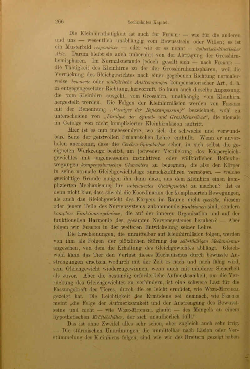 DIg Kleinhirnthätigkeit ist Euch für Ferrier — wie für die anderen und uns — wesentlich unabhängig vom Bewusstsein oder Willen; es ist ein Musterbild responsiver — oder wie er es nennt - äslhetiscMdnetiseher Ahle. Darum bleibt sie auch unberührt von der Abtragung der Grosshirn- hemisphären. Im Normalzustände jedoch gesellt sich — nach Ferrier — die Thätigkeit des Kleinhirns zu der der Grosshirnhemisphären, weil die Verrückung des Gleichgewichtes nach einer gegebenen Bichtung normaler- weise bewusste oder willkürliche Anstrengungen kompensatorischer Art. d. h. in entgegengesetzter Richtung, hervorruft. So kann auch dieselbe Anpassung, die vom Kleinhirn ausgeht, vom Grosshirn, unabhängig vom Kleinhirn, hergestellt werden. Die Folgen der Kleinhirnläsion werden von Ferrier mit der Benennung })Paralyse der Reflexanpassung“ bezeichnet, wohl zu unterscheiden von „Paralyse der Spinal- und Grosshirnreflexe“, die niemals im Gefolge von nicht komplizierter Kleinhirnläsion auftritt. Hier ist es nun insbesondere, wo sich die schwache und verwund- bare Seite der geistvollen FERRiERSchen Lehre enthüllt. Wenn er unver- holen anerkennt, dass die Cerebro-Spinalachse schon in sich selbst die ge- eigneten Werkzeuge besitzt, um jedweder Yerrückung des Körpergleich- gewichtes mit angemessenen instinktiven oder willkürlichen Reflexbe- wegungen kompensatorischen Charakters zu begegnen, die also den Körper in seine normale Gleichgewichtslage zurückzuführen vermögen, — welche gewichtige Gründe nötigen ihn dann dazu, aus dem Kleinhirn einen kom- plizierten Mechanismus' für unbewusstes Gleichgewicht zu machen? Ist es denn nicht klar, dass sowohl die Koordination der komplizierten Bewegungen, als auch das Gleichgewicht des Körpers im Raume nicht spendle, diesem oder jenem Teile des Nervensystems zukommende Funktionen sind, sondern komplexe Funktionsergebnisse, die auf der inneren Organisation und auf der funktionellen Harmonie des gesamten Nervensystemes beruhen? — Aber folgen wir Ferrier in der weiteren Entwickelung seiner Lehre. Die Erscheinungen, die unmittelbar auf Kleinhirnläsion folgen, werden von ihm als Folgen der plötzlichen Störung des selbsttätigen Mechanismus angesehen, von dem die Erhaltung des Gleichgewichtes abhängt. Gleich- wohl kann das Tier den Yerlust dieses Mechanismus durch bewusste An- strengungen ersetzen, wodurch mit der Zeit es nach und nach fähig wird, sein Gleichgewicht wiederzugewinnen, wenn auch mit minderer Sicherheit als zuvor. Aber die beständig erforderliche Aufmerksamkeit, um die Yer- rückung des Gleichgewichtes zu verhindern, ist eine schwere Last für die Fassungskraft des Tieres, durch die es leicht ermüdet, wie Weir-Mitchell gezeigt hat. Die Leichtigkeit des Ermüdens sei demnach, wie Ferrier meint „die Folge der Aufmerksamkeit und der Anstrengung des Bewusst- seins und nicht — wie 'Weir-Mitchell glaubt — des Mangels an einem hypothetischen Kräftebehälter, der sich unaufhörlich füllt.“ Das ist ohne Zweifel alles sehr schön, aber zugleich auch sehr irrig. — Die stürmischen Unordnungen, die unmittelbar nach Läsion oder Ver- stümmelung des Kleinhirns folgen, sind, wie wir des Breitem gezeigt haben