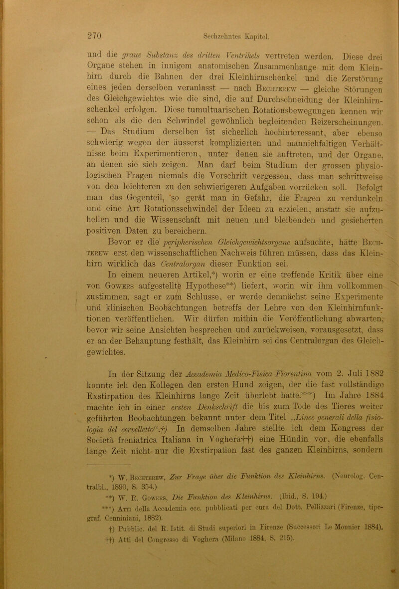 und die graue Substanz des dritten Ventrilcels vertreten werden. Diese drei Organe stehen in innigem anatomischen Zusammenhänge mit dem Klein- hirn durch die Bahnen der drei Kleinhirnschenkel und die Zerstörung eines jeden derselben veranlasst — nach Bechterew — gleiche Störungen des Gleichgewichtes wie die sind, die auf Durchschneidung der Kleinhirn- schenkel erfolgen. Diese tumultuarischen Rotationsbewegungen kennen wir schon als die den Schwindel gewöhnlich begleitenden Reizerscheinungen. — Das Studium derselben ist sicherlich hochinteressant, aber ebenso schwierig wegen der äusserst komplizierten und mannichfaltigen Verhält- nisse beim Experimentieren, unter denen sie auftreten, und der Organe, an denen sie sich zeigen. Man darf beim Studium der grossen physio- logischen Fragen niemals die Vorschrift vergessen, dass man schrittweise von den leichteren zu den schwierigeren Aufgaben verrücken soll. Befolgt man das Gegenteil, 'so gerät man in Gefahr, die Fragen zu verdunkeln und eine Art Rotationsschwindel der Ideen zu erzielen, anstatt sie aufzu- hellen und die Wissenschaft mit neuen und bleibenden und gesicherten positiven Daten zu bereichern. Bevor er die peripherischen Gleichgewichtsorgane aufsuchte, hätte Bech- terew erst den wissenschaftlichen Nachweis führen müssen, dass das Klein- hirn wirklich das Centralorgan dieser Funktion sei. tionen veröffentlichen. Wir dürfen mithin die Veröffentlichung abwarten, bevor wir seine Ansichten besprechen und zurückweisen, vorausgesetzt, dass er an der Behauptung festhält, das Kleinhirn sei das Centralorgan des Gleich- gewichtes. •: In der Sitzung der Accademia Medico-Fisica Fiorentina vom 2. Juli 1882 konnte ich den Kollegen den ersten Hund zeigen, der die fast vollständige Exstirpation des Kleinhirns lange Zeit überlebt hatte.***) Im Jahre 1884 machte ich in einer ersten Denkschrift die bis zum Tode des Tieres weiter geführten Beobachtungen bekannt unter dem Titel „Linee generali della fisio- logia del cervelletto“.f) In demselben Jahre stellte ich dem Kongress der Societä freniatrica Italiana in Vogheraff) eine Hündin vor, die ebenfalls lange Zeit nicht-nur die Exstirpation fast des ganzen Kleinhirns, sondern *) W. Bechterew, Zur Frage über die Funktion des Kleinhirns. (Neurolog. Cen- tralbl., 1890, S. 354.) **) W. R. Gowers, Die Funktion des Kleinhirns. (Ibid., S. 194.) ***) Atti della Accademia ecc. pubblicati per cura del Dott. Pellizzari (Firenze, tipo- graf. Cennimani, 1882). t) Pubblic. del R. Istit. di Studi superiori in Firenze (Successori Le Monnier 1884). ft) Atti del Cimgresso di Voghera (Milano 1884, S. 215). In einem neueren Artikel,*) worin er eine treffende Kritik über eine von Gowers aufgestellte Hypothese**) liefert, worin wir ihm vollkommen zustimmen, sagt er zum Schlüsse, er werde demnächst seine Experimente und klinischen Beobachtungen betreffs der Lehre von den Kleinhirnfunk: