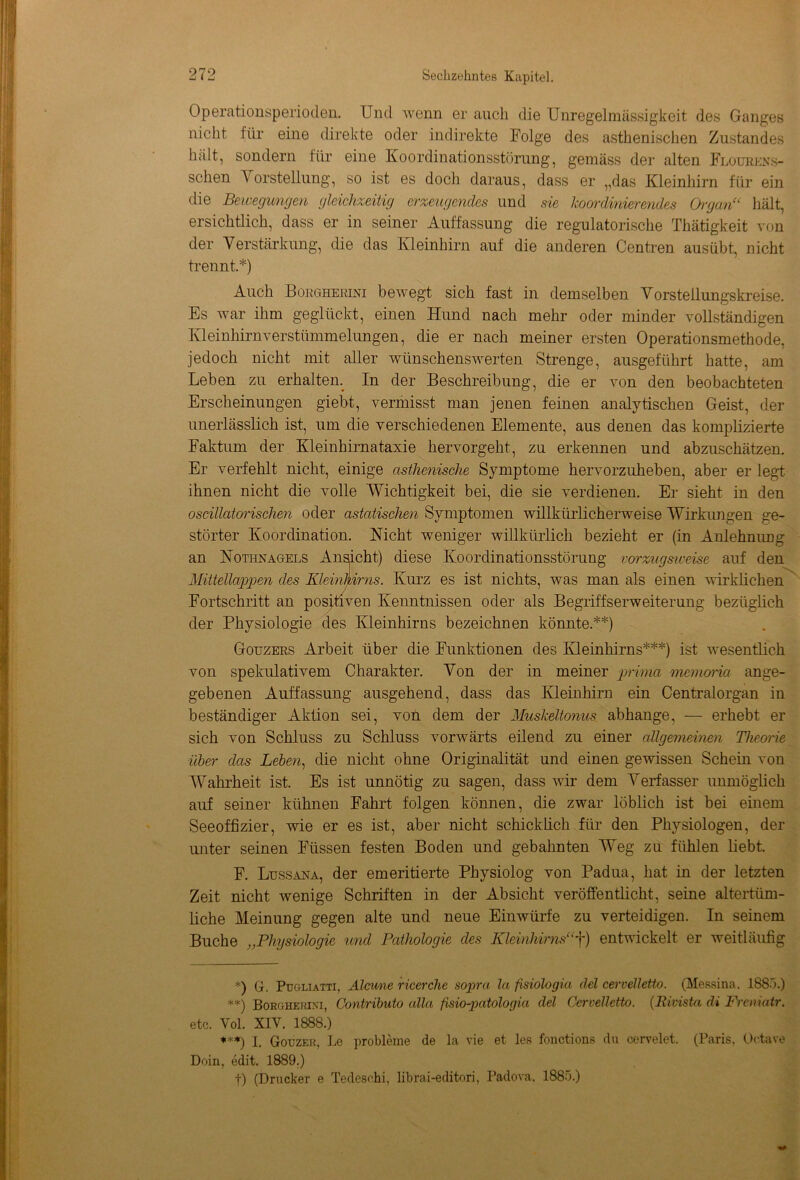 Operationsperioden. Und wenn er auch die Unregelmässigkeit des Ganges nicht für eine direkte oder indirekte Folge des asthenischen Zustandes hält, sondern für eine Koordinationsstörung, gemäss der alten Flourens- sclien A orstellung, so ist es doch daraus, dass er „das Kleinhirn für ein die Bewegungen gleichzeitig erzeugendes und sie koordinierendes Organ“ hält, ersichtlich, dass er in seiner Auffassung die regulatorische Thätigkeit von der Verstärkung, die das Kleinhirn auf die anderen Centren ausübt, nicht trennt.*) Auch Borgherini bewegt sich fast in demselben Vorstellungskreise. Es war ihm geglückt, einen Hund nach mehr oder minder vollständigen Kleinhirnverstümmelungen, die er nach meiner ersten Operationsmethode, jedoch nicht mit aller wünschenswerten Strenge, ausgeführt hatte, am Leben zu erhalten^ In der Beschreibung, die er von den beobachteten Erscheinungen giebt, vermisst man jenen feinen analytischen Geist, der unerlässlich ist, um die verschiedenen Elemente, aus denen das komplizierte Faktum der Kleinhirnataxie hervorgeht, zu erkennen und abzuschätzen. Er verfehlt nicht, einige asthenische Symptome hervorzuheben, aber er legt ihnen nicht die volle Wichtigkeit bei, die sie verdienen. Er sieht in den oscillatorischen oder astatischen Symptomen willkürlicherweise Wirkungen ge- störter Koordination. Nicht weniger willkürlich bezieht er (in Anlehnung an Nothnagels Ansicht) diese Koordinationsstörung vorzugsweise auf den Mittellappen des Kleinhirns. Kurz es ist nichts, was man als einen wirklichen Fortschritt an positiven Kenntnissen oder als Begriffserweiterung bezüglich der Physiologie des Kleinhirns bezeichnen könnte.**) Gouzers Arbeit über die Funktionen des Kleinhirns***) ist wesentlich von spekulativem Charakter. Von der in meiner prima memoria ange- gebenen Auffassung ausgehend, dass das Kleinhirn ein Centralorgan in beständiger Aktion sei, von dem der Muskeltonus abhange, — erhebt er sich von Schluss zu Schluss vorwärts eilend zu einer allgemeinen Theorie über das Leben, die nicht ohne Originalität und einen gewissen Schein von Wahrheit ist. Es ist unnötig zu sagen, dass wir dem Verfasser unmöglich auf seiner kühnen Fahrt folgen können, die zwar löblich ist bei einem Seeoffizier, wie er es ist, aber nicht schicklich für den Physiologen, der unter seinen Füssen festen Boden und gebahnten Weg zu fühlen liebt. F. Ltjssana, der emeritierte Physiolog von Padua, hat in der letzten Zeit nicht wenige Schriften in der Absicht veröffentlicht, seine altertüm- liche Meinung gegen alte und neue Eiuwürfe zu verteidigen. In seinem Buche „Physiologie und Pathologie des Kleinhirns“f) entwickelt er weitläufig *) G. Pugliatti, Atcwie ricerche sopra la fisiölogia del cervelletto. (Messina. 1885.) **) Borghehixi, Contributo alla fsio-patologia del Cervelletto. (Rivista di Freniatr. etc. Yol. XIV. 1888.) ***) I. Gouzek, Le probleme de la vie et les fonctions du cervelet. (Paris, Octave Doin, edit. 1889.) f) (Drucker e Tedesohi, librai-editori, Padova, 1885.)