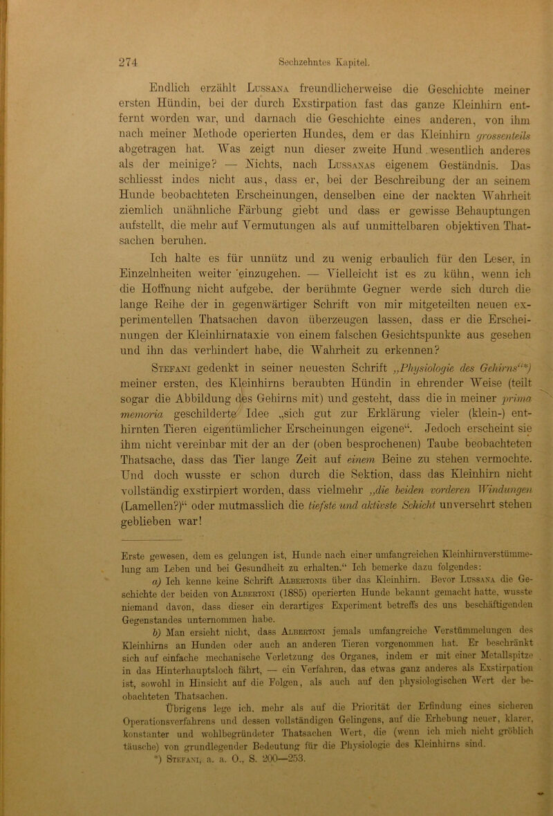 Endlich erzählt Lussana freundlicherweise die Geschichte meiner ersten Hündin, bei der durch Exstirpation fast das ganze Kleinhirn ent- fernt worden war, und darnach die Geschichte eines anderen, von ihm nach meiner Methode operierten Hundes, dem er das Kleinhirn grossenleils abgetragen hat. Was zeigt nun dieser zweite Hund wesentlich anderes als der meinige? — Nichts, nach Lussanas eigenem Geständnis. Das schliesst indes nicht aus, dass er, bei der Beschreibung der an seinem Hunde beobachteten Erscheinungen, denselben eine der nackten Wahrheit ziemlich unähnliche Färbung giebt und dass er gewisse Behauptungen aufstellt, die mehr auf Vermutungen als auf unmittelbaren objektiven That- sachen beruhen. Ich halte es für unnütz und zu wenig erbaulich für den Leser, in Einzelnheiten weiter 'einzugehen. — Vielleicht ist es zu kühn, wenn ich die Hoffnung nicht aufgebe, der berühmte Gegner werde sich durch die lange Keihe der in gegenwärtiger Schrift von mir mitgeteilten neuen ex- perimentellen Thatsachen davon überzeugen lassen, dass er die Erschei- nungen der Kleinhirnataxie von einem falschen Gesichtspunkte aus gesehen und ihn das verhindert habe, die Wahrheit zu erkennen? Stefani gedenkt in seiner neuesten Schrift ,,Physiologie des Gehirns“*) meiner ersten, des Kleinhirns beraubten Hündin in ehrender Weise (teilt sogar die Abbildung des Gehirns mit) und gesteht, dass die in meiner prima memoria geschilderte Idee ,,sich gut zur Erklärung vieler (klein-) ent- hirnten Tieren eigentümlicher Erscheinungen eigene“. Jedoch erscheint sie ihm nicht vereinbar mit der an der (oben besprochenen) Taube beobachteten Thatsache, dass das Tier lange Zeit auf einem Beine zu stehen vermochte. Und doch wusste er schon durch die Sektion, dass das Kleinhirn nicht vollständig exstirpiert worden, dass vielmehr „die beiden vorderen Windungen (Lamellen?)“ oder mutmasslich die tiefste und aktivste Schicht unversehrt stehen geblieben war! Erste gewesen, dem es gelungen ist, Hunde nach einer umfangreichen Kleinhirnverstümme- lung am Lehen und bei Gesundheit zu erhalten.“ Ich bemerke dazu folgendes: a) Ich kenne keine Schrift Albertonis über das Kleinhirn. Bevor Ltjssana die Ge- schichte der beiden von Albertoni (1885) operierten Hunde bekannt gemacht hatte, wusste niemand davon, dass dieser ein derartiges' Experiment betreffs des uns beschäftigenden Gegenstandes unternommen habe. b) Man ersieht nicht, dass Albertoni jemals umfangreiche Verstümmelungen des Kleinhirns an Hunden oder auch an anderen Tieren vorgenommen hat. Er beschränkt sich auf einfache mechanische Verletzung des Organes, indem er mit einer Metallspitze in das Hinterhauptsloch fährt, — ein Verfahren, das etwas ganz anderes als Exstirpation ist, sowohl in Hinsicht auf die Folgen, als auch auf den physiologischen Wert der be- obachteten Thatsachen. Übrigens lege ich. mehr als auf die Priorität der Erfindung eines sicheren Operationsverfahrens und dessen vollständigen Gelingens, auf die Erhebung neuer, klarer, konstanter und wohlbegründeter Thatsachen Wert, die (wenn ich mich nicht gröblich täusche) von grundlegender Bedeutung für die Physiologie des Kleinhirns sind. *) Stefani, a. a. 0., S. ‘200—253.