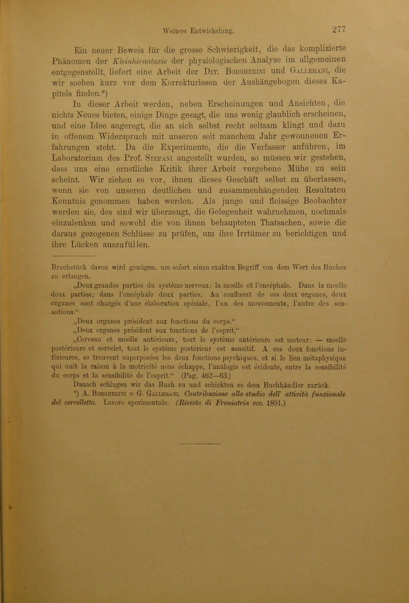 Ein neuer Beweis für die grosse Schwierigkeit, die das komplizierte Phänomen der Kleinhirnataxie der physiologischen Analyse im allgemeinen entgegenstellt, liefert eine Arbeit der Drr. Borgherini und Gallerani, die wir soeben kurz vor dem Korrekturlesen der Aushängebogen dieses Ka- pitels finden.*) In dieser Arbeit werden, neben Erscheinungen und Ansichten, die nichts Neues bieten, einige Dinge gesagt, die uns wenig glaublich erscheinen, und eine Idee angeregt, die an sich selbst recht seltsam klingt und dazu in offenem Widerspruch mit unseren seit manchem Jahr gewonnenen Er- fahrungen steht. Da die Experimente, die die Verfasser anführen, im Laboratorium des Prof. Stefaxi angestellt wurden, so müssen wir gestehen, dass uns eine ernstliche Kritik ihrer Arbeit vergebene Mühe zu sein scheint. Wir ziehen es vor, ihnen dieses Geschäft selbst zu überlassen, wenn sie von unseren deutlichen und zusammenhängenden Resultaten Kenntnis genommen haben werden. Als junge und fleissige Beobachter werden sie, des sind wir überzeugt, die Gelegenheit wahrnehmen, nochmals einzulenken und sowohl die von ihnen behaupteten Thatsachen, sowie die daraus gezogenen Schlüsse zu prüfen, um ihre Irrtümer zu berichtigen und ihre Lücken auszufüllen. Bruchstück davon wird genügen, um sofort einen exakten Begriff von dem Wert des Buches zu erlangen. „Deux grandes parties du Systeme nerveux: la moelle et l’encephale. Dans la moelle deux parties; dans l’encephale deux parties. Au conüuent de ces deux Organes, deux Organes sont charges d’une elaboration speciale, l’un des mouvements, l’autre des sen- sations.“ „Deux Organes President aux fonctions du corps.“ „Deux Organes president aux fonctions de l’esprit,“ „Cerveau et moelle anterieure, tout le Systeme anterieure est moteur: — moelle posterieure et cervelet, tout le Systeme posterieur est sensitif. A ces deux fonctions in- ferieures, se trouvent superposees les deux fonctions psychiques, et si le lien metaphysique qui unit la raison ä la motricite nous echappe, l’analogie est evidente, entre la sensibilite du corps et la sensibilite de l’esprit.“ (Pag. 462—63.) Danach schlugen wir das Buch zu und schickten es dem Buchhändler zurück. *) A. Borgherlvi e G. Gallerani. Contribuzione allo Studio dell' attivitä funzionale del cerveTletto. Lavoro sperimentale. (Rivista di Freniatria ecc. 1891.)