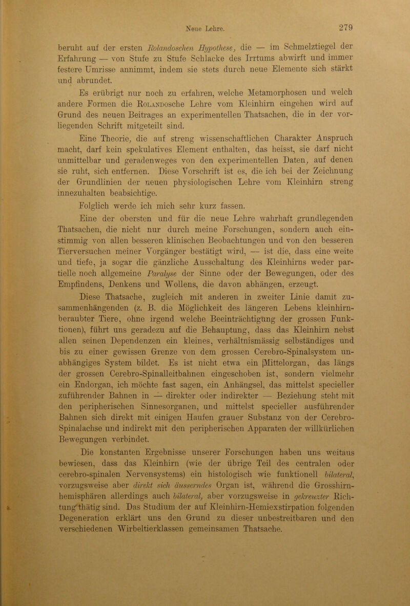 beruht auf der ersten Rolandosclien Hypothese, die — im Schmelztiegel der Erfahrung — von Stufe zu Stufe Schlacke des Irrtums abwirft und immer festere Umrisse annimmt, indem sie stets durch neue Elemente sich stärkt und abrundet. Es erübrigt nur noch zu erfahren, welche Metamorphosen und welch andere Formen die RoLANüosche Lehre vom Kleinhirn eingehen wird auf Grund des neuen Beitrages an experimentellen Thatsachen, die in der vor- liegenden Schrift mitgeteilt sind. Eine Theorie, die auf streng wissenschaftlichen Charakter Anspruch macht, darf kein spekulatives Element enthalten, das heisst, sie darf nicht unmittelbar und geradenweges von den experimentellen Daten, auf denen sie ruht, sich entfernen. Diese Vorschrift ist es, die ich bei der Zeichnung der Grundlinien der neuen physiologischen Lehre vom Kleinhirn streng innezuhalten beabsichtige. Folglich werde ich mich sehr kurz fassen. Eine der obersten und für die neue Lehre wahrhaft grundlegenden Thatsachen, die nicht nur durch meine Forschungen, sondern auch ein- stimmig von allen besseren klinischen Beobachtungen und von den besseren Tierversuchen meiner Vorgänger bestätigt wird, — ist die, dass eine weite und tiefe, ja sogar die gänzliche Ausschaltung des Kleinhirns weder par- tielle noch allgemeine Paralyse der Sinne oder der Bewegungen, oder des Empfindens, Denkens und Wollens, die davon abhängen, erzeugt. Diese Thatsache, zugleich mit anderen in zweiter Linie damit zu- sammenhängenden (z. B. die Möglichkeit des längeren Lebens kleinhirn- beraubter Tiere, ohne irgend welche Beeinträchtigung der grossen Funk- tionen), führt uns geradezu auf die Behauptung, dass das Kleinhirn nebst allen seinen Dependenzen ein kleines, verhältnismässig selbständiges und bis zu einer gewissen Grenze von dem grossen Cerebro-Spinalsystem un- abhängiges System bildet. Es ist nicht etwa ein jMittelorgan, das längs der grossen Cerebro-Spinalleitbahnen eingeschoben ist, sondern vielmehr ein Endorgan, ich möchte fast sagen, ein Anhängsel, das mittelst spezieller zuführender Bahnen in — direkter oder indirekter — Beziehung steht mit den peripherischen Sinnesorganen, und mittelst specieller ausführender Bahnen sich direkt mit einigen Haufen grauer Substanz von der Cerebro- Spinalachse und indirekt mit den peripherischen Apparaten der willkürlichen Bewegungen verbindet. Die konstanten Ergebnisse unserer Forschungen haben uns weitaus bewiesen, dass das Kleinhirn (wie der übrige Teil des centralen oder cerebro-spinalen Nervensystems) ein histologisch wie funktionell bilateral, vorzugsweise aber direkt sich äusserndes Organ ist, während die Grosshirn- hemisphären allerdings auch bilateral, aber vorzugsweise in gekreuzter Rich- tung thätig sind. Das Studium der auf Kleinhirn-Hemiexstirpation folgenden Degeneration erklärt uns den Grund zu dieser unbestreitbaren und den verschiedenen Wirbeltierklassen gemeinsamen Thatsache.